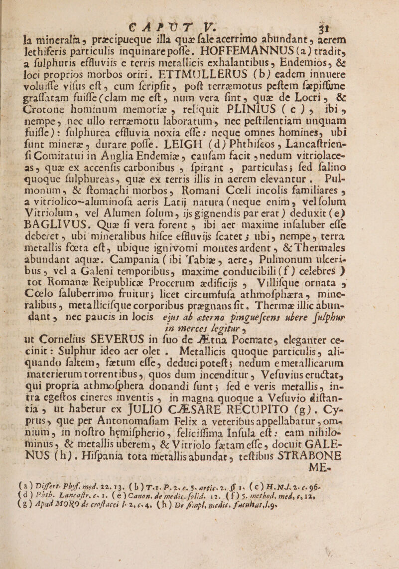 Ja mineralia, praecipueque illa qua fale acerrimo abundant, aerem Jethiferis particulis inquinare poffe. HOFFEMANNUS (a) tradit, a fulphuris effluviis e terris metallicis exhalantibus ) Endemios, 8a loci proprios morbos oriri. ETTMULLERUS (b) eadem innuere voluiffe vifus eft cum fcripfit) poft terrzmotus peftem fzepiffime graffatam fuiffe( clam me eft, num vera fint) que de Locri &amp; Crotone hominum memori» , reliquit PLINIUS (c), ibis nempe, nec ullo terremotu laboratum nec peftilentiam unquam fuiffe) : fulphurea cffluvia noxia effe: neque omnes homines, ubi fint minere , durare poffe. LEIGH (d) Phthifeos Lancaftrien- fi Comitatui in Anglia Endemiz caufam facit nedum vitriolace- as, qua ex accenfis carbonibus , fpirant 4. particulas; fed falino quoque fulphureas, qua ex terris illis in aerem elevantur. | Pul- monum.» &amp; ftomachi morbos, Romani Coeli incolis familiares 5 a vitriolico--aluminofa aeris Latij natura (neque enim, velíolum Vitriolum , vel Alumen folum, 1js gignendis par erat ) deduxit (e) BAGLIVUS. Que fi vera forent 9. ibi aer. maxime iníaluber effe deberet ubi mineralibus hifce effluvijs fcatet ; ubi4 nempe , terra metallis foeta eft) ubique ignivomi montesardent &amp; Thermales abundant aqua. Campania ( ibi 'Tabiz 9 aere Pulmonum ulceri- bus» vcl a Galeni temporibus, maxime conducibili (f ) celebres ) tot Romanae Reipublice Procerum zdificis ) Villifque ornata 4 Coelo faluberrimo fruitur; licet circumfufa athmofphara 4. mine- ralibus, metallicifque corporibus praegnans fit. Thermz illic abun- dant, nec paucis in locis ejus a£ «terno pmgue[cens ubere. [ulphur | doo anda ;2 merces legitur » ut Cornelius SEVERUS in fuo de 7Etna Poemate, eleganter ce- «init : Sulphur ideo aer olet . Metallicis quoque particulis, ali- quando faltem, fztum effe) deduci poteft; nedum emetallicarum inaterierum torrentibus j, quos dum incenditur j Vefuvius eructat, qui propria athmofphera donandi funt; fed e veris metallis, in- tra cgeftos cineres inventis J. in magna quoqiie a Vefuvio diftan- tia üt habetur ex JULIO CZESARE RECUPITO (g). Cy- prus, que per AÁntonomafiam Felix a veteribusappellabatur ; om- nium , in noftro hemifpherio ,. feliciffima Infula eft: eam nihilo- minus, &amp; metallis uberem, &amp; Vitriolo fztam effe docuit GALE- NUS (h). Hifpania tota metallisabundat, teftibus STRABONE ' | ME- ) Differt Phof. med. 32.13. ( b) Tx. P. o e. Sc attic 2. ff 14 (C) H. NJ. 2. 6. 96- (a (d) Pt. Lancafir, c. 1. (e) Canon. de medic. folid. 1a. (£) 5. method, med, e,12s (2) Apud MORO de eroflacei I- 2, 04. (Ch) De Nnpl, medie, f acuhar.].9-