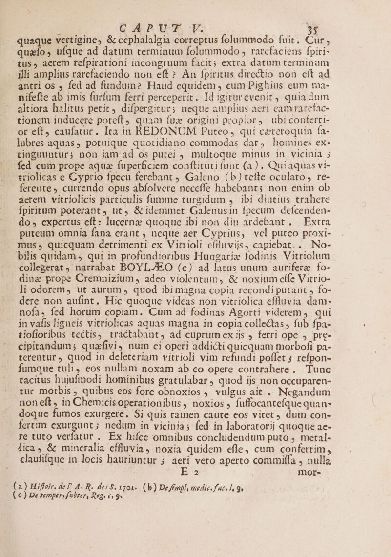 ? d MER URS CUZ 3$ quaque vettigines &amp; cephalalgia correptus folummodo fuit. Cur , quaío, ufque ad datum terminum folummodo , rarefacieus fpiri- tus, aerem refpirationi incongruum facit; extra datum terminum illi amplius rarefaciendo non eft? Án fpiritus directio nou eft ad antri os fed ad fundum? Haud equidem , cum Pighius eum tna- nifefte ab imis furfum ferri perceperit. Id igiturevenit) quia dum altiora halitus petit, difpergitur; neque amplius aeri eam racefac- tionem inducere poteft quam fux origini propior. ubi conferti- ot eft, caufatur. Ita in REDONUM Puteo , qui cateroquin fa- lubres aquas, potuique quotidiano commodas dat. homines ex- ciaguuntur; non jam ad os putei multoque minus 1n vicinia j fed cum prope aqua fuperficiem conftituti funt (a). Qui aquas vi- triolicas e Cyprio fpecu ferebant 9. Galeno (b)tefte oculato re- ferente, currendo opus abíolvere neceffe habebant; non enim ob aerem vitriolicis particulis fumme turgidum 4. ibi diutius trahere Ípiritum poterant, ut4 &amp;idemmet Galenusin fpecum deícenden- dos expertus eft: lucernz quoque ibi non diu ardebant .— Extra puteum omnía fana erant neque aer Cyprius, vel puteo proxi- mus. quicquam detrimenti ex Vitrioli cfiluvijs, capiebat. . No- bilis quidam, qui in profundioribus Hungarix fodinis Vitriolum collegerat narrabat BOYL/EO (c) ad latus unum auriferz fo- dina prope Cremnizium , adeo violentum, &amp; noxium effe Vitrio- li odorem, ut aurum ) quod ibi magna copia recondi putant , fo- dere non aufint, Hic quoque videas non vitriolica effluvia dam- nofa, fed horum copiam. Cum ad fodinas Agorti viderem, qui in vafis ligneis vitriolicas aquas magna in copia collectas, fub fpa- iofioribus tectis) tractabant, ad cuprumex ijs ferri ope J pre- cipitandum; quafivi, num ei operi addicti quicquam morbofi pa-- terentur quod in deleteriam vitrioli vim refundi poffet ; refpon- fumque tulit, eos nullam noxam ab eo opere contrahere. Tunc tacitus hujufmodi hominibus gratulabar, quod ijs non occuparen- tur morbis, quibus eos fore obnoxios ) vulgus ait . Negandum noneft, in Chemicis operationibus noxios fuffocantefquequan- doque fumos exurgere. Si quis tamen caute cos vitet dut con- fertim exurgunt; nedum in vicinia; fed in laboratorij quoque ae- re tuto verfatut . Ex hifce omnibus concludendum puto . metal- lica, &amp; mineralia effluvia, noxia quidem efle, cum confertim, claufifque in locis hauriuntur ; aeri vero aperto commiffa J nulla E : mor- | (a) Hiffoir. de P A. R. des $. 1701. (b) De/fmpl, medic.fats hl gs ( c ) De temper» fubter, Reg« €» 9*