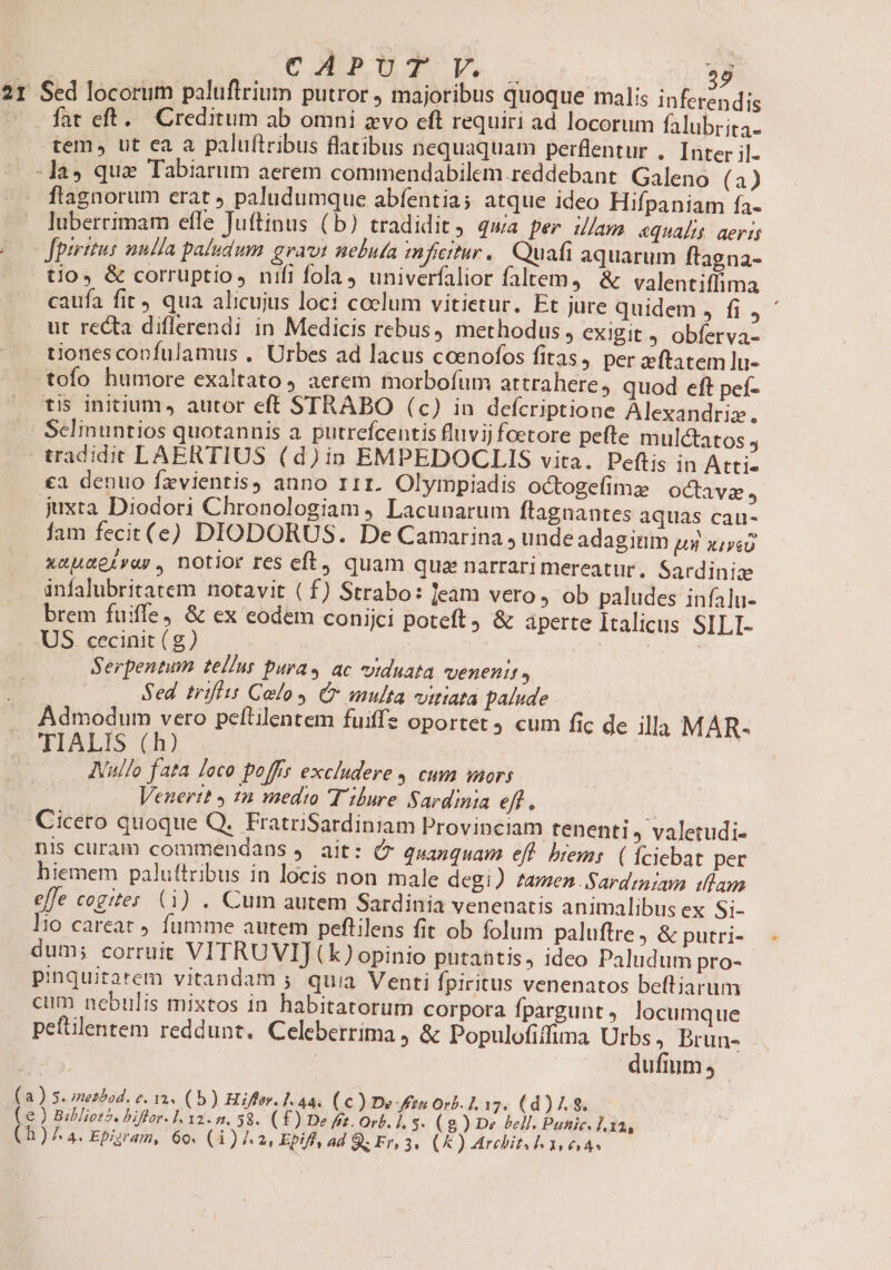 CAPUT V. Lon fat eft. Creditum ab omni avo eft requiri ad locorum falubrita- tem, ut ca a palu(tribus flatibus nequaquam perflentur .. Inter il. ftagnorum erat ) paludumque abfentia; atque ideo Hifpaniam fa- luberrimam efle Juftinus (b) tradidit ; quia per ulam «qualis aeris fpiritus nulla paludum grav: nebuta mn jficitur,. Quafi aquarum ftagna- caufa fit qua alicujus loci coelum vitietur, Et jure quidem , fi j ' ut recta diflerendi in Medicis rebus, methodus, exigit J obferva- tiones confulamus . Urbes ad lacus coenofos fitas, per zeftatem lu- tofo humore exaltato 4 aerem morbofum attrahere, quod eft pef- Sclinuntios quotannis a. putrefcentis fluvij foetore pefte mulctatos j tradidit LAERTIUS (d)in EMPEDOGCLIS vita. Peftis in Atti €a denuo fzvientis) anno 111. Olympiadis octogefimz | octava, juxta Diodori Chronologiam , Lacunarum flagnantes aquas cau- fam fecit(e) DIODORUS. De Camarina, unde adagitim ux xiii xauaeirar., notior res eft, quam qua narrari mereatur. Sardiniz infalubritatem notavit ( f) Strabo: eam vero» ob paludes infalu- brem fuiffe, &amp; ex eodem conijci poteft) &amp; aperte Italicus SILI- US cecinit (g) Eon | Serpentum tel/us Dura» ac viduata vvenenit , Sed iriffis Calo y Cr multa viriata palude Admodum vero peftilentem fuiffz oportet 9 cum fic de illa MAR- ( ( AVullo fata loco poffs excludere 4 cum mors Venertt y 1n medio Tibure Sardinia eff , Cicero quoque Q. FratriSardiniam Provinciam tenenti » valetudi- nis curam commendans . ait: C quanquam eff. brems. ( fciebat per hiemem paluttribus in locis non male degi) amen.Sardzam iam efe cogites (1) . Cum autem Sardinia venenatis animalibus ex Si- lio careat fumme autem peftilens fit ob folum paluftre J &amp; putri- dum; corruit VITRUVIJ(k) opinio putantis, ideo Paludum pro- pinquitatem vitandam 5 quia Venti fpiritus venenatos beftiarum cum nebulis mixtos in habitatorum corpora fpargunt, locumque peftilentem reddunt. Celeberrima &amp; Populofiffima Urbs, Brun- 1 dufium; | a ) S. merbod. v. 32. (b) Hiffer. 1.44. (c ) De Fin Orb. 1L 17. (d) /. 8. e ) Bibliot5. biftor- 1. 132-2, 58. (£) De fft. Orb. l. 5. (8 ) De bell. Punic. 1 xa,