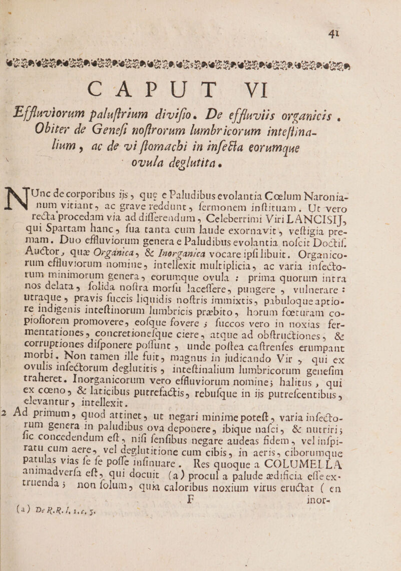 41 pi u, Qeed ooa toan Toe o Coe oo ua Doa) o2 Do 0o 2 Ora O0 CAPUT wi Efflwviorum paluftrium. divifio. De efflwviis orzanicis . Obiter de Geneff noftrorum lumbricorum inteflina- lium , ac de vi flomacbi in infz&amp;la eorumque pee:  ovula deglutita. à, | Unc decorporibus js, que e Paludibusevolantia Coelum Naronia- num vitiant, ac grave reddunt ) fermonem inftituam. Ut vero . recta procedami via ad differendum , Celeberrimi Viri LANCISIJ, qui Spartam hanc, fua tanta cum laude exornavit, veftigia pre- mam. Duo effluviorum genera e Paludibus evolantia nofcit Doctif. Auctor, quz Orgánica, &amp; Inorganica vocare ipfilibuit. Organico- rum efluviorum nomiue, intellexit multiplicia, ac varia infecto- rum minimorum genera, eorumque ovula : prima quorum intra nos delata, folida noftra morfu laceffere pungere 4. vulaerare : utraque , pravis fuccis liquidis noftris immixtis, pibuloque aptio- re indigenis inteftinorum lumbricis prebito, horum foeturam co- piofiorem promovere, eofíque fovere ; fuccos vero in noxias fer- mentationes, concretioneíque ciere, atque ad obftructiones, &amp; corruptiones difponere poffunt ,' unde poltea caftrenfes erumpant morbi. Non tamen ille fuit magnus in judicando Vir » qui ex ovulis infectorum deglutitis ,. inteftinalium lumbricorum genefim - traheret. Inorganicorum vero effluviorum nomine; halitus , qui ex coeno &amp; laticibus putrefactis, rebufque in ijs putrefcentibus, . .€lvantur, intellexit. — 2 Ad primum, quod attinet, ut negari minime poteft, varia infzcto- rum genera in paludibus ova deponere, ibique nafci &amp; nutriri; fic concedendum eft, nifi fenfibus negare audeas fidem J velinfpi- ratu cum aere, vcl deglutitione cum cibis, in acris, ciborumque patulas vias fe fe poffe infiauare. Res quoque a COLUMELLA animadverfa ef*, qui docuit. (4) procul a palude zdificia. effe ex- truenda; non folum, quia caloribus noxium virus eructat ( en inor- fa) Bog a à s