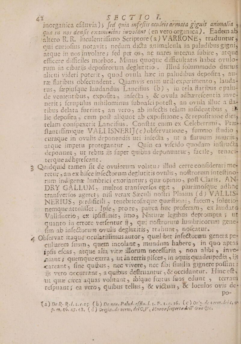 dix! | CUSCO Was c 3 inorganica efüuvia)s fed quia mfeffis aculeis armata gigurt. amimmalsa à qui curiofius notavit; nedum dicta animalcula in paludibus gignig atque in nos involare; fed per os, ac nares interna fubire , atque) efficere diffiales morbos. Minus quoque difficultatis habet ovulos! rum in cibarijs depofirorum deglutitio.. Illud folummodo durius; alicui videri poterit quod ovnla hec in paludibus depofita 9 aus re flatibus obfecundent.. Quamvis enim uriliexperimento laudas tus, fepiuf3ue laudandus Lancifius (b) 9 in tela flatibus e palus de venientibus, expofita, infecta ;- &amp; ovula adhzrefcentia inve4| nerit; ferupulus nihilominus fubnafci poteft, an ovnula illuc a fias) tibus delata fuerint an veros ab infectis telam infidentibus » Hg lic 'depofita, cum poft aliquot ab expofitione &amp; repofitione dies, telam confpexerit Lancifius, Conftat enim ex Celeberrimi4. Preos flantiffimique VALLISNERITI(c)obfervatione, fummo ftudio 3. curaque in ovulis deponendis uti infecta 9 ut a flatuum iniuriis atque impetu protegantur . Quin ea vifcido quodam inttructa, ijs fuper quibus deponunrurs facile, tenacis! i2 Y^ deponunt, ut rebus ijs | terque adhgrefcant., ET MR 4 3 Quidquid tamen fit de ovulorum volatu: illud certe confiderari mes — retur ,anex hifce infectorum deglutitis ovulis J noftrorum intettinos: rum indigenz lumbrici exorianturs quz opinio, poft Claris; ANS. DRY GALLUM , multos tranfverfos egit 9. plurimoíque adhüe tranfveríos agercts nii verax Saeculi noftci Plinius (d) VALLISs NERÍIUS, gpcrdificili 4 tenebricofzque queftioni, facem , folntios nemqueattalillee. Ipfe, prore, pauca huc proferam, ex laudard| Vallifnerio, ex ipfiffiunis, imo, Nature legibus deprompta ; ut quanto in errore verfentur jj. qui noftrorum lumbricorum genes — s fm ab infe&amp;orum ovulis deglutitisy trabunts nofcatut., 1 4. Obfervat itaqué oculatiffimusautors qual bet infectorum genera pes culiarem fuum, quem incolant 9 mundum habere, in quo aptas áipfis efcas , acque alia vitz illorum neceffaria 4. non alibi, inve- niant; quemqueexera y ut ín terris pifces , in aquis quadrupedia siis xareant, fine quibus, nec vivere, nec fibi fimilia gignere poflint: js vero occurrant , a quibus deflruantur , &amp; occidantur. Hinc eft4 wt quz circa aquas volitant, ibique foetus fuos edunt $ terram refpuanti ea veros quibus tellus; &amp; vi&amp;tum , &amp; loculos ovis des d Ar o po- (a) De R- R.l.1.c.15. ( b) De uox, Palud. effla. L1. P, 1. c. 16. (6) Or. de verm.del e | 46. 47.48. (d) Origizs de verti del CVA Nova [coperta dell Qua e. E | $i | ! ;