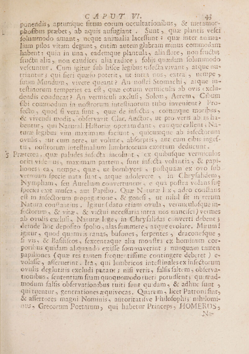 qywcei rj des Y Li íolummodo amant neque animalia laceffunt $. qua inter anima lium pilos vitam degunt 4 cutim autem glabram minus commodam habent: quia ia una, eademque plantula, aliaflore4 noo fructus fructu alia 4. non caudice; alia radice ; folijs quedam folummodo velcuntur. Cum igitur fub hifce legibus infecta vivant 9 atque nus triantur; Qui fieri quao poterit, ut intra 6055 estra 9. nempe 5 fuum Mundum, vivere queant? Án nofiri Stomachi, atque 1n- [ ab ovis «xclue teftinorum temperies ca eft, quo eotum vermiculi E (; 3$. Pr 9: (bi commodum in: noftrorum iutefliaorum tubo Invenfent? Proe fecto , quod 66 vera funt, qua de infectis 9, corumque moribis, vivendi modis. obfervavit Clar, Anctor) ut pro.veris ab ijs lia- bentur, qui Natural; Hiftorie operam dant, eamque callent ; Na- cure legibus vim maximam faciuot , quicumque ab infedtorum 7w 3 A [ ^ ^ ym nm T [] Y : E i4 chua ovulis) 2ut cum aere, ut volune, abforprisy aut cum cibis 1ngef- tis, nofirorum inteftinalium lumbricorum exortum deducunt. ererea, qua paludes infecta incoluot.4 cx quibufque verniiculos oriri vide:us4 maximam partem, func infccta.volantia y &amp; papr- SE T$37^9 P ps S x ^ - ^ n |) TUR Nympham, fen Aureliam convertuntur, e quà poftea volansiue Ípeciei exit mufca 4 aut Papilio. Qus Noturz lx , adeo conítaus eft in infectorum prepag;tione, &amp; genefi ,. ut nihil (it in rerum Natura conlantius, Ígitur(dato etiam ovula, veranculofque in» Ícctorum., &amp; vita, &amp; victui neceflaria intra nos nancifci) veumes ab ovulis exclufi4 Naturz lege, in Chryfalidas converti debent 5 &amp;einde hoc depofito fpolio , alas fummere; atqueevolare, Mirum! Jgitür 4. quod quamvis ranas, bufones, ferpentes 9. draconeíque 5 poribus quidam aliquando exiitfe fomniaverint ; nunquam tamen papillones (quz res tamen frequertiffime contingere deberet ) e- volafie, afleruerint. Ita, qui lumbricos inteftinalesex infectorum ovulis deglutitis excludi putant ; nifi veris, falfisfaleem obíerva- tioDibus , fententiam fiiam quoquomodo rüeri poruiflent; qucmade modum falfis obfervationibus tuiti funt quidam 4 &amp; adhuc funt. 9 quituentur, gencrationesequivocas, Quarum » licet Patroni ftntg &amp; aflertores magni Nominis, aütoritatifve Philofophi; nihilomi- DUS$ Grecorum Poetarum, qui habetur Princeps) HOMERUS, Y f T ous SEN CS