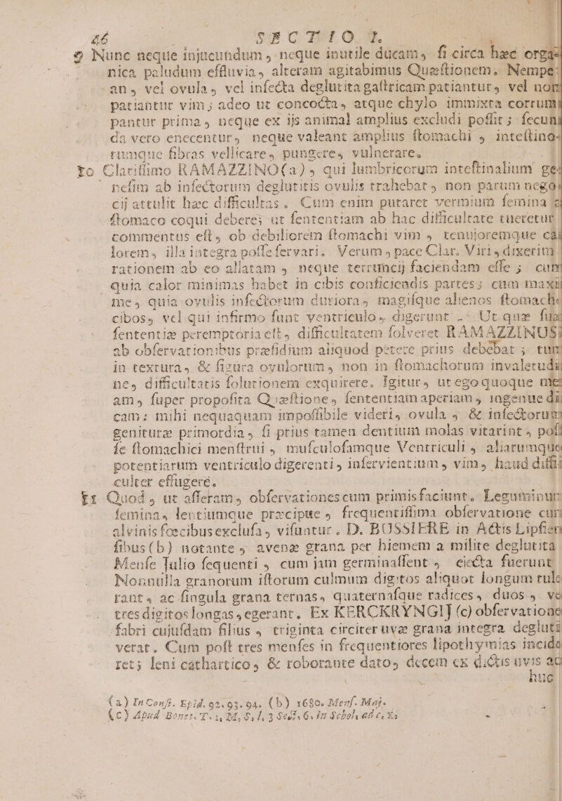 M T ONE £4 epe SECTIO L 2 EON E ] 2 Nunc neque injucundum ,- neque inutile ducam, fi circa hec org: nica paludum effluvia, alteram agitabimus Quzftionem. Nempe: .an, vel ovula 4 vel infe&amp;a deglutita gaítricam patiantur, vel not patiaütur vim ; adeo ut conco&amp;a, atque chylo immixta corrum; pantur prima 4 neque ex ijs animal amplius excludi poffit; fecun da vero enecentury neque valeant amplius ftomachi 4 inteítinos Fiumatue Bbras vellicare J. pungere, vulncrare, 3.9 to Clariffimo RAMAZZINO(a) » qui lumbricorum inteftinalium' ges  pefim ab infectorum deglutitis ovulis trahebat non parum negoi Cii attulit hec difficultas. Cum enim putaret vermium femina 3 ftomaco coqui deberes ut fententiam ab hac difficultate tueretug. commentus eít4 ob debiliorem ftomachi vim 4. tenujoremque cài lorem, illa integra poffefervari. | Verum ; pace Clar. Viri J dixerim rationem ab eo aliatam ,. neque terruncij faciendam effe ;./ cum quia calor minimas habet in cibis conficieadis partes; cam maxil me, quia oyulis infe&amp;orum duriorag magifque alienos ftomache cibos, vel. qui infirmo funt. ventrieulo digerunt -« Ut.quz fua fententia peremptoriaelt, difficultatem folveret RAM AZZINUSI ab obfervationibus przfidium aliquod petere prius debebat ;. tum jn textura. &amp; fizüva ovulortim,4 non in flomachorum invaletudii ne, difficultatis folutionem exquirere. Igitur utegoquoque nie am, fuper propofita Quaftione, fententiam aperiam 9. 1agenue dii cam: mihi nequaquam impoffibile videris ovula ; &amp; infectorum geniturz primordia, fi prius tamea dentium molas vitarint » pofl íe flomachici menftrui ,, mufculofamque Ventriculi , aliarumque potentiarum ventriculo digerenti ) infervientium , vim, haud diffi . culter effugere, : : m Er Quod, uc afferam, obfervationescum primisfaciunt, Leguminur: feminas lentiumque prrcipse . frequentiffima obfervatione cur alvinis feecibusexclufa, vifuatuc. D. BUSSIERE in Actis Lipfien fibus(b) notante 9 avena grana per hiemem a milite deglutita Menfe Tulio fequenti 4. cum jam germiaaffent ;— eie&amp;ta. fueruut Nonnulla granorum iftorum culmum digitos aliquot longum rulc rant« ac fingula grana ternas, quaternafque radices, duos ,. ve tres digitoslongas,egerant, Ex KERCKRYNGIJ (c) obfervatione fabri cujufdam filius 4. triginta circiter uvae grana integra. degluti verat. Cum poft tres menfes in frequentiores lipothy mias incida ret; leni cathartico &amp; roborante datos dccem ex dictis uvis ac i1 ET (a) Ia Confi. Epid.92.93.94. (b) 16$0. Menf. Maj- r