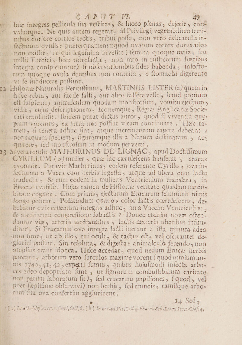 Chüc integras pellicula fua. veftitas4 &amp; fucco plenas, dejecit con* valuitque. Ne quis autem regerat , id Privilegij Weletabilinm feini- nibus duriore cortice tectis, pe pofle , non vero delicatulis in- muli Turcici licet torrefadta , non raro in ruflticorum foecibus integra conípiciuntur) fi obfervatiouibus fides habenda 9. infecto- ram quoque ovula dentibus non contrita 9. e flomachi digerente hifce rebus, aut facile falli aut alios fallere velle , haud pronum tati tranímifit, been putat dictus autor, quod f1 viventia quee piam voremuss ea intr a nos poffint vitam continuare . Hsc ta- nequaquam fpeciem ,- fieuramque illis a Natura dettinatam 9 ac- quieres éd monftrofum in modum perverti . | D (b) mulier , qua lac carülefcens ] hauferat , etücas evo nuit. Putavit Mathurinus, codem referente Cyr rillo J ova in» ecto rum a uM à cum herbis ingefía, atque ad ubera cum lacte ses Ucta 4. &amp; cum eodem in Bodens Ventriculum tra insla ES cM bitare cogunt . Cum primis, ejectarum Erücarum fem iniu um nimis fonde pe itur, Poftmodum quaro : color lactis coernlefcens , de- ti bebatur Cvis erticarum integris adhuc, ai Win Venti ili Evrs dantur Vig y arterjs mediantibus 4. lactis materia uberibus idfans ditur, Si Erucarum ova integra laCti inerant : ifla minuta adeo amplius * erabt idonea, Hifce accedat quod nedum Eruca herbis parcant, arborum vero furculos maxime vorent ( quod nimium ane nis 17403 41» 42 ; experti fumus» quibus hujufmodi infecta arbo- non parum laboratum fit), fed erucarum papiliones; (quod, vel puer Izepiffime obfervavi) non herbis, fed truncis, ramifque arbo- rum'f5a ova confertim agglutinent. e| 4 Sed ? » np Lr