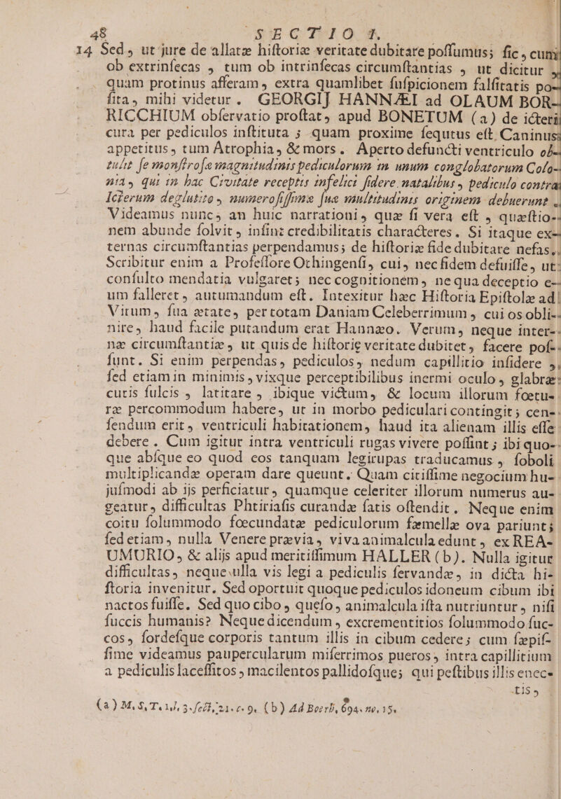 48 OSHE GO TUI Of 14 Sed , ut jure de allatz hiftorize veritate dubitare poffumus; fic , cum ... Ob extrinfecas , tum ob intrinfecas circumítantias ,. ut dicitur quam protinus afferam , extra quamlibet fufpicionem falfitatis i fita, mihi videtur. GEORGIJ HANNAZEI ad OLAUM BOR-. RICCHIUM obfervatio proftat apud BONETUM (a) de icteri cura per pediculos inftituta ; quam proxime fequtus eft. Caninus; appetitus, tum Átrophia, &amp; mors. Aperto defuncti ventriculo o4- zuht fe monftroawagnttudimis pedinlorum tn. unum conglolatorum Cofo- ni, qui 12. bac Cruitate receptis znfelics fidere. natalibus 4 pediculo contra Icierum deglutita munerofiffnmg [ua multitudinis origmem: deluerune ,. Videamus nuncs am huic narrationi, quz fi vera e(t J quaftio-- nem abunde folvit , infinz credibilitatis characteres. Si itaque ex-- ternas circumftantias perpendamus; de hiftoriz fide dubitare nefas.. Scribitur enim a Profeffore Ochingenfi, cui, nec fidem defuiffe, ut: confulto mendatia vulgaret; nec cognitionem , nequa deceptio e-- um falleret) autumandum eft. Iaotexitur hec Hiftoria Epiftolze ad! Virum, fua ztate, pertotam Daniam Celeberrimum 4. cui os obli-- nire haud facile putandum erat Hannzo. Verum, neque inter-- nz circumflantie ut quisde hiítorie veritate dubitet, facere pof-. funt. Si enim perpendas, pediculos, nedum capillitio infidere ,, Íed ctiam in minimis , vixque perceptibilibus inermi oculo , glabra: curis fulcis , latitare , ibique victum, &amp; locum illorum foetu- re percommodum habere, ut in morbo pediculari contingit ; cen-: Íendum erit, ventriculi habitationem, haud ita alienam illis effe debere . Cum igitur intra ventriculi rugas vivere poffint ; ibi quo-- que abíque eo quod eos tanquam legirupas traducamus ,. foboli multiplicandz operam dare queunt. Quam citiffime negocium hu- jufmodi ab 1js perficiatur quamque celeriter illorum numerus au-- geatur » difficultas Phtiriafis curanda fatis oftendit, Neque enim coitu folummodo foecundate pediculorum famelle ova pariunt; fed etiam , nulla Venere previa, vivaanimalculaedunt j ex REA- UMURIO, &amp; alijs apud merititfimum HALLER (b). Nulla igitur difficultas neque ulla vis legi a pediculis fervandz, in dicta hi- ftoria invenitur. Sed oportuit quoque pediculos idoneum cibum ibi nactos fuifle. Sed quo cibo ) quefo animalcula ifta nutriuntur , nifi fuccis humanis? Nequedicendum , excrementitios folummodo fuc- cos» fordefque corporis tantum illis in cibum cedere; cum fzpif- fime videamus paupercularum miferrimos pueros) intra capillitium a pediculis laceffitos ; macilentos pallidofques qui peftibus illis enece .£15 ,