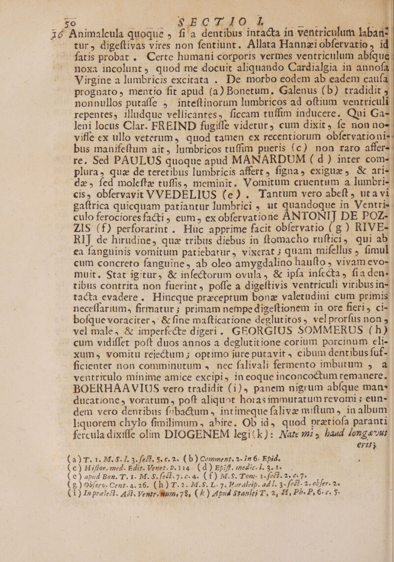  3 SECTIO i tur, digeflivas vires non fentiunt. Allata Hannziobfervatio, id. noxa incolunt quod me docuit aliquando Cardialgia in annofa. Virgine a lumbricis excitata . De morbo eodem ab eadem cauía: prognato, mentio fit apud (a) Bonetum. Galenus (b) tradidit 1 nonnullos putaffe j^ inteftinorum lumbricos ad oftium ventriculi: repentes, illudque vellicantes, ficcam tuffim inducere. Qui Ga-. Jeni locus Clar. FREIND fugiffe videtur, cum dixit, fe non nos. viffe ex ullo veterum, quod tamen ex recentiorum obfervationis: bus manife(tum ait, lumbricos tuffim pueris (c) non raro affer- re. Sed PAULUS quoque apud MANARDUM ( d ) inter coms. plura, quz de teretibus lumbricis affert figna, exigue , &amp; aris. da» fed moleftze tuffis, meminit. Vomitum cruentum a lumbri-- cis, obfervavit VVEDELIUS (e) . Tantum vero abeft uta vi. gaftrica quicquam patiantur lumbrici , ut quandoque in Ventris. culo ferocioresfacti , eum, ex obfervatione ANTONI] DE POZ- ZIS (f) perforarint . Hüc apprime facit obíervatio ( g ) RIVE- RIJ de hirudine, quz tribus diebus in ftomacho ruftici, qui ab ea fanguinis vomitum patiebatur, vixerat ; quam mifellus ) fimul cum concreto fanguine, ab oleo amygdalino hauíto ; vivam evo- muit. Stat igitur, &amp; infectorum ovula , &amp; ipfa infecta, fia den- tibus contrita non fuerint, poffe a digeltivis ventriculi viribusin- tacta evadere. Hincque preceptum bonz valetudini cum primis neceffarium, firmatur; primam nempe digeftionem in ore fieri, ci- bofque voraciter ,' &amp; fine mafticatione deglutitos, velprorfus non , vel male, &amp; imperfecte digeri. GEORGIUS SOMMERUS (h) cum vidiffet po(t duos annos a deglutitione corium porcinum eli- xum. vomitu rejectum ; optimo jure putavit , cibum dentibus fuf- ficienter non comminutum . nec falivali fermento imbutum y a ventriculo minime amice excipi, in eoque inconcoctum remanere. BOERHAAVIUS vero tradidit (i), panem nigrum abíque man* ducatione , voratum , poft aliquot horasimmutatum revomi ; eun- dem vero dentibus fibactum . intimeque falivae miftum ). in album l:quorem chylo fimilimum , abire. Ob id, quod pratiofa paranti fercula dixiffe olim DIOGENEM legi(k): Nate 9p, baud dongavus ertt. a) T. 1. M. $. 1. 3. fec. S. c. 2. ( b) Comment. 2. in 6. Epid. j
