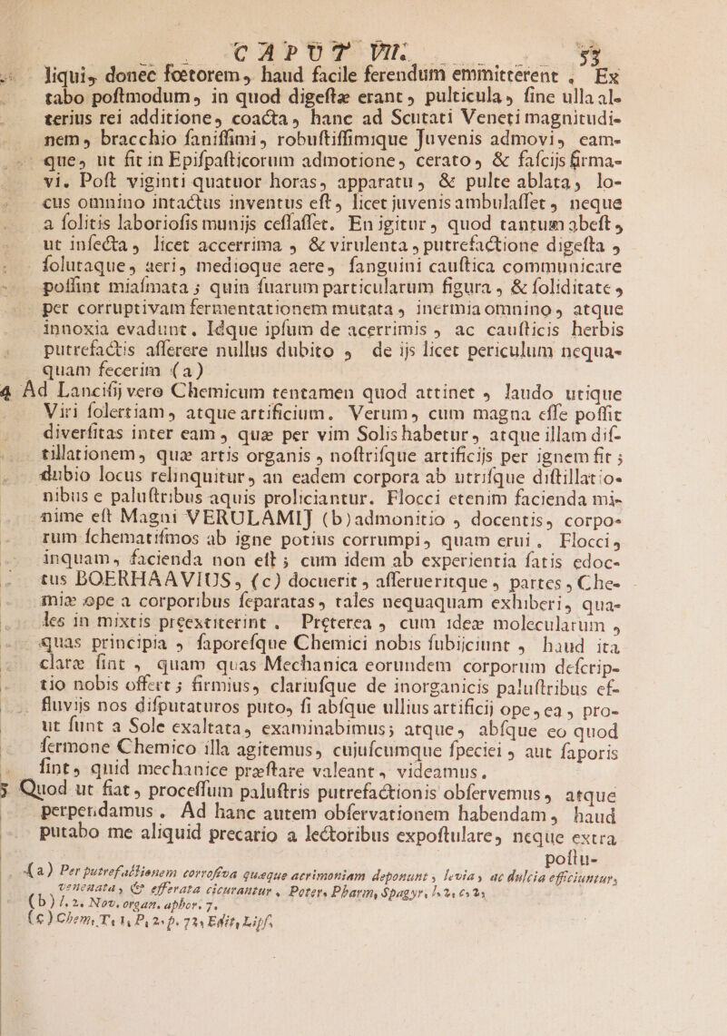 | D Cod»tE wr. — liqui, donec feetorem J. haud facile ferendum emmitterent ,— Ex tabo poftmodum , in quod digefta erant. pulticula, fine ulla al. terius rei additione, coacta, hanc ad Scutati Veneti magnitudi- nem » bracchio faniffimi, robuftiffimique Juvenis admovi, cam- vi. Poft viginti quatuor horas, apparatu, &amp; pulte ablata, lo- «us omnino intactus inventus eft, licet juvenis ambulaffet 9. neque . à folitis laboriofis munijs ceffaffet. En igitur quod tantum abeft, ut infecta, licet accerrima ,. &amp; virulenta , putrefactione digetta , folutaque, aeri) medioque aere, fanguini cau(tica communicare poffint miafmata ; quin fuarum particularum figura , &amp; foliditate , innoxia evadunt. Idque ipfum de acerrimis ) ac caufticis herbis putrefactis aflerere nullus dubito 4 de ijs licet periculum nequa- Viri folertiam, atqueartificium. Verum, cum magna effe poffit diverfitas inter eam qua per vim Solis habetur, atque illam dif- tillationem, qua artis organis , noftrifque artificijs per ignem fit ; Xiubio locus relinquitur, an. eadem corpora ab utrifque diftillatio- nibus e palu(tribus aquis proliciantur. Flocci etenim facienda mi- aime eft Magni VERULAMIJ (b)admonitio ) docentis, corpo- rum Íchematifmos ab igne potius corrumpi, quam erui, Flocci, inquam, facienda non eft ; cum idem ab experientia fatis edoc- tus DBOERHAAVIUS , (c) docuerit , afferueritque ). partes j Che- ini» ope a corporibus feparatas tales nequaquam exhiberi, qua- les in mixtis preexeiterint ..— Preterea 9. cum 1dez molecularum , clare fiat , quam quas Mechanica eorundem corporum defcrip- tio nobis offert 5 firmius, clariufque de inorganicis paluftribus cf- fluvijs nos difputaturos puto» fi abíque ulliusartificij ope, ea , pro- ut funt a Sole exaltata) examinabimus; atque, abfque co quod fermone Chemico illa agitemus, cujufcumque fpeciei ) aut faporis fint quid mechanice preftare valeant, videamus. : | perperidamus , Ad hanc autem obfervationem habendam, haud putabo me aliquid precario a lectoribus expoftulare neque extra ! | | poílu- , OtHenata y, C? effzrata cicurautur , Porter, Pharm, $pagyr, 124 6323 (b) /. 2. Nov, eraat. aphor. 7, | (c ) Chen, TA Hn, 25D. 7*3 Edit, Liif.