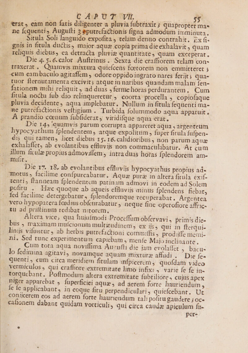 ^. ferat, eam non fatis diligenter a pluvia fubtraxit 3 Quapropter mas .. me fequenti» Augufti 3 &amp;putrcfa&amp;tionis figna admodum imminuta. . Situla Soli languido expofita ) telam denuo contrahit. rx f. gnis in fitula ductis, major aqua copia prima die exhalavit , quam .. reliquis diebus, ea detracta pluvie quantitate, quam exceperat. T Die 4. 5. 6. calor 'Auftrinus. Sexta die craffiorem telam cons . traxerat , Quamvis mixtura quiefcens foetorem non emmitteret D . «um eambaculo agitaffem ) odore oppido ingrato nares ferijt; qua- tuor fternutamenta excivit; atque in naribus quandam malam fen- .. fationern mihi reliquit ; ad duas ,ferme horas perdurantem, Cum —. fitula noctu fub dio relinqueretur 4. coorta procella , copiofaque | pluvia decidente, aqua implebatur. Nullum in fitula fequenti ma- me putrefactionis veftigium . Turbida folummodo aqua apparuit , A prandio coenum fubfiderat, viridifque aqua etat, Die 145 quamvis parum corrupta appareret aqua Jargenteutm hypocyathum fplendentem , atque expolitum, fuper fitula fufpen- 41 qui tamen, licet diebus 15. r6. calidioribus, non parum aquz . -exhalaffet ab evolantibus effluvijs non commaculabatur. At cum .. Àllum fitulz propius admoviffem, intra duas horas Ífplendorem am- 2 omifit. i 3! Die 17. 18, ab evolantibus effluvijs hypocyathus propius ad- 7motus » facilime confpurcabatur. Aquz purz in altera fitula exif- tenti, ftanneam fplendentcm patinam admovi in eodem ad Solem pofitu . Haec quoque ab aqueis effluvijs miniis fplendens fiebat, led facilime detergebatur, Íplendoremque recuperabat. Argentea vero hypopatera foedius obfcnrabatur , neque fine operofiore affric- tu ad priftinum redibat nitorem, HERO | Altera vice; qua hujufmodi Proceffum obfervavi . Primis die- bus , maximam mufcionum multitudinem, ex ijs, qui in fterqui- linijs vifuntur , ab herbis putrefictioni commiffis » prodijffe memi- E Sed tunc experimentum capicbam , menfe Majo inclinante, Cum tota aqua noviffima Aucufli die iam evolaffet ) bacu- lo fedimina agitavi, novamque aquam iixturz affudi . — Die fe- quent!» cum circa meridiem fitulam infpicercm ; quofdam video vermiculos , qui craffiore extremitate limo infixi 4. varie fe fe in- torquebant. Poflmodum altera extreinitate fubtiliore, cujus apex niger apparebat , fuperficiei aquze, ad aerem forte. hautiendum à € Íe applicabant, in eoque fitu perpendiculari, quiefcebant. Ut €Oncerem eos ad aerem forte hauriendum tali pofitu gaudere ; oc- cafionem dabant quidam vorticuli) qui circa cauda apiculum fu- ; per-