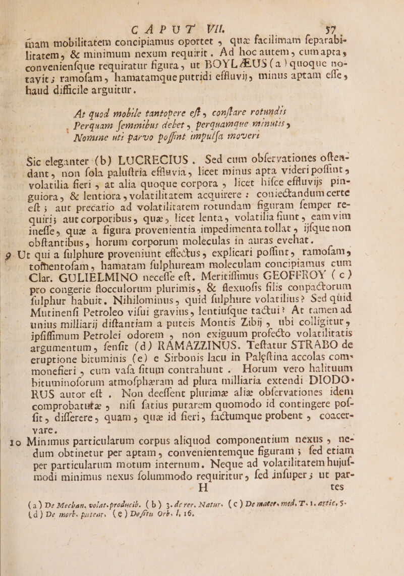 litatem, &amp; minimum nexum requirit . Ád hoc autem cumapta, convenienfque requiratur figura, ut BOYL ZE.US (a) quoque no- tavit; ramofam , hamatamque putridi effluvij) minus aptam effe , haud difficile arguitur. At quod. mobile tantopere eff conflare rotundi , Perquam femmtbus debet » perquamque vrnutii y MNouatae uti parvo poffnt tmpul[a mover volatilia fieri 9 at alia quoque corpora » licet hifce efüuuvis pin- guiora, &amp; lentiora , volatilitatem acquirere : coniectandum certe e[t; aut precatio ad volatilitatem rotundam figuram femper re- quiri; aut corporibus, qua, licet lentas volatilia fiunt J eam vim obftantibus, horum corporum moleculas in auras evehat. t qui a fulphure proveniunt effectus explicari poffint) ramofam, tofentofam , hamatam fulphuream moleculam counciptamus cum pro congerie flocculorum plurimis, &amp; flexuofis filis conpactorum fulphur habuit. Nihilominus, quid fulphure volatilius? Sed quid Mutinenfi Petroleo vifui gravius, lentiufque tactui* At camen ad unius milliarij diftantiam a puteis Montis Zibij ,. ubi colligitut y ipfiffimum Petrolei odorem , non exiguum profecto volatilitatis argumentum , fenfit (d) RAMAZZINUS. Teftatur STRABO de eruptione bituminis (e) e Sirbouis lacu in Paleftina accolas com- monefieri , cum vafa fitum contrahunt ..— Horum vero halituum bituminoforum atmofphazram ad plura milliaria extendi. DIODO* RUS autor eft . Non deeffent plurima aliz obfervationes idem comprobatutze , nifi fatius putarem quomodo id contingere pof- fit, differere) quam j quz id fieri, factumque probent ,. coacet- vare. ; dum obtinetur per aptam ) convenientemque figurani 5. fed etiam per particularum motum internum, Neque ad volatilitatem hujuf- modi minimus nexus folummodo requiritur ; fed infuper; ut par- H tes ) De Mechan. volat. producib. ( b) 3.dever. Natur. (€) De mater mede T^ V, attic, - ) De merb. puiear.. (6) De/ftu. Orb. l, 16, |