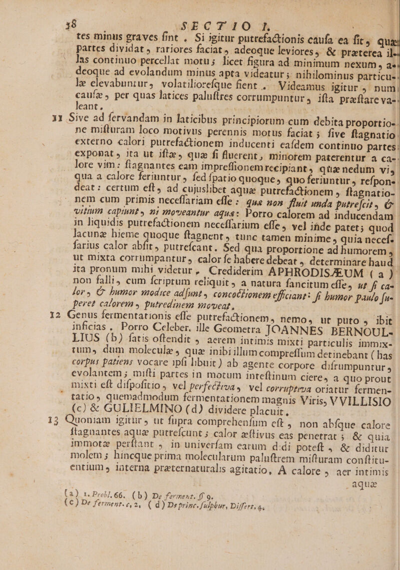 OW 18 wS$ECT dO con tes minus graves fint . Si igitur putrefactionis caufa ea fit qua: partes dividat, rariores faciat, adeoque leviores) &amp; praterea il. ^as continuo percellat motu; licet figura ad minimum nexum , a». dcoque ad evolandum minus apta videatur ; nihilominus particu-. le elevabuniur, volatiliorefque fient, Videamus igitur 9. num; caue, per quas latices paluftres corrumpuntur, ifla praftare va-. leant, | | a Iw 31 Sive ad fervandam in laticibus principiorum cum debita proportio-. ne mifturam loco motivus perennis motus faciat ;. five ftagnatio externo calori putrefactionem inducenti eafdem continuo. partes: exponat» jta ut ifiz, qua fi fluerent, minorem paterentur a ca-. lore vim: fiagnantes eam impreffionem recipiant, qua nedum vi, qua a calore feriuntur , fed fpatio quoque, quo feriuntur, refpons- deat: certum eft, ad cujuslibet aqua putrcfactionem , flagnatio- nem cum primis neceffariam effe :. que 20s fluit unda putrefcit e UIHHIA capiunt y ni moveantur aqua: Porro calorem ad inducendam in liquidis putrefationem neceffarium effe, vel ihide patet ; quod lacunz hieme quoque ftagnent, tunc tamen minime , quia neccf. farius calor abfit, putrefcant. Sed qua proportione ad humorem , ut mixta corrumpantur calor fe habere debeat , determinare haud ita pronum mihi videtur, Crediderim APHRODIS/EUM (a) non falli4 cum fcriptum reliquit ) a natura fancitum cfle ut fi ca-- Jer, C bumor modice ad[unt , concocPonem efficiant: ff bumor paulo fu- | peret calorem 4 putredinem moveat, | : Hg 12 Genus fermentationis effe putrefactionem, nemo» ut puto . ibit inficias .. Porro Celeber. ille Geometra JOANNES BERNOUL- LIUS (b) fatis oftendit . aerem intimis mixti particulis immix- rum», dum molecule qua inibi illum compreffum detinebant ( has corpus patens vocare 1pfi libuit) ab agente corpore difrumpuntur , evolantem ; miíli partes in motum inteftinum Cieré4 a quo prout misti eft difpofitio vel perfeéivvua s. vel corriptrua oriatur fermen- tatio quemadmodum fermentationem magnis Viris, V VILLISIO (c) &amp; GULIELMINO (d) dividere placuit, | 13 Quoniam igitiir j ut fupra comprehenfum eft ,. non abíque calore ftagnantes aqua püutrefcunt ; calor zelivus eas penetrat 5. &amp; quia immotz perftant ,. in univerfam earum didi poteft 4, &amp; diditur molem ; hincque prima molecularum paluftrem mifturam conftitu- entiumes iüterna praternaturalis agitatio, À calore aer intimis | aqua (a) r. Prob]. 66. (b) De ferment. 4f o. (€) De fermenz. e,2, ( d) De princ. fadphur, Diffzrz, &amp;s