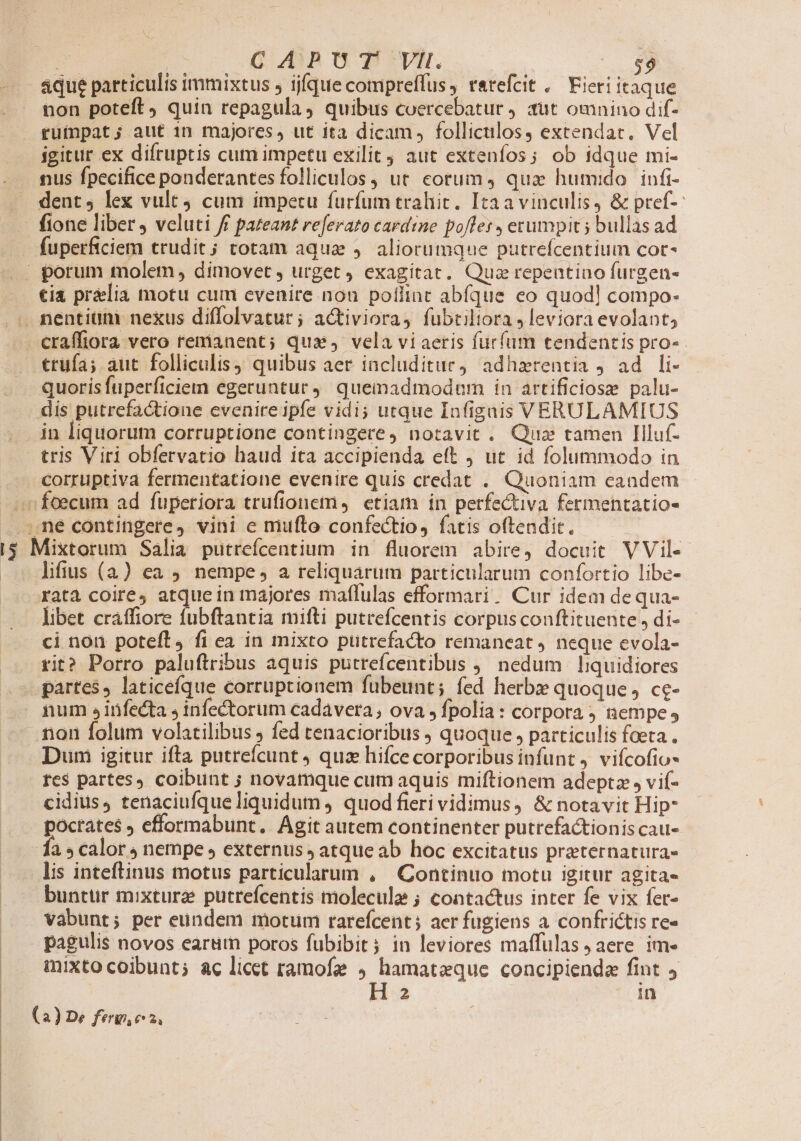 TL [s . CAPUT VII. aque particulis immixtus ; ijfque compreffus, rarefcit .— Fieri itaque non poteft quin repagula, quibus coercebatur ut omnino dif- igitur ex difruptis cum impetu exilit aut extenfos; ob idque mi- nus fpecifice ponderantes folliculos, ut cotum, qua humido. infi- dent, lex vult cum impetu furfum trahit. Itaavinculis, &amp; pref-- fuperficiem trudit; totam aqua , aliorumque putrefcentium cor- trufa; aut folliculis quibus aer includitur, adhzrentia ad li- quoris fuperficiem egeruntur 4. quemadmodum in artificiose palu- dis putrefactione evenire ipfe vidi; utque Infigais VERULAMIUS in liquorum corruptione contingere, notavit . Quz tamen Illuf- corruptiva fermentatione evenire quis credat . Quoniam eandem $ lifius (4) ea . nempe, a reliquarum particularum confortio libe- ratà coire, atque in majores maflulas efformari. Cur idem dequa- libet craffiore fubftantia mifti putrefcentis corpus conftituente, di- ci non poteft, fi ea in mixto putrefacto remaneat neque evola- tit? Porro paluftribus aquis putrefcentibus ,, nedum | liquidiores partes, laticefque corruptionem fubeunt; fed herbx quoque, ce- Dum igitur ifta putreícunt quz hifce corporibus infunt 4 vifcofio- res partes, coibünt ; novamque cum aquis miftionem adeptz , vif- cidius, tenaciufque liquidum , quod fieri vidimus, &amp; notavit Hip poctates efformabunt. Agit autem continenter putrefactionis cau- fa » calor 4 nempe , externus ; atqueab hoc excitatus praternatura- lis inteftinus motus particularum , Continuo motu igitur agita« bunttir mixtura putrefcentis molecule ; contactus inter fe vix fer- Vabunt; per eundem motum rarefcent; aer fugiens a confrictis re- pagulis novos earum poros fubibit; in leviores maffulas, aere ime mixto coibunt; ac licet ramofe 9 hamatzque concipienda fint ,