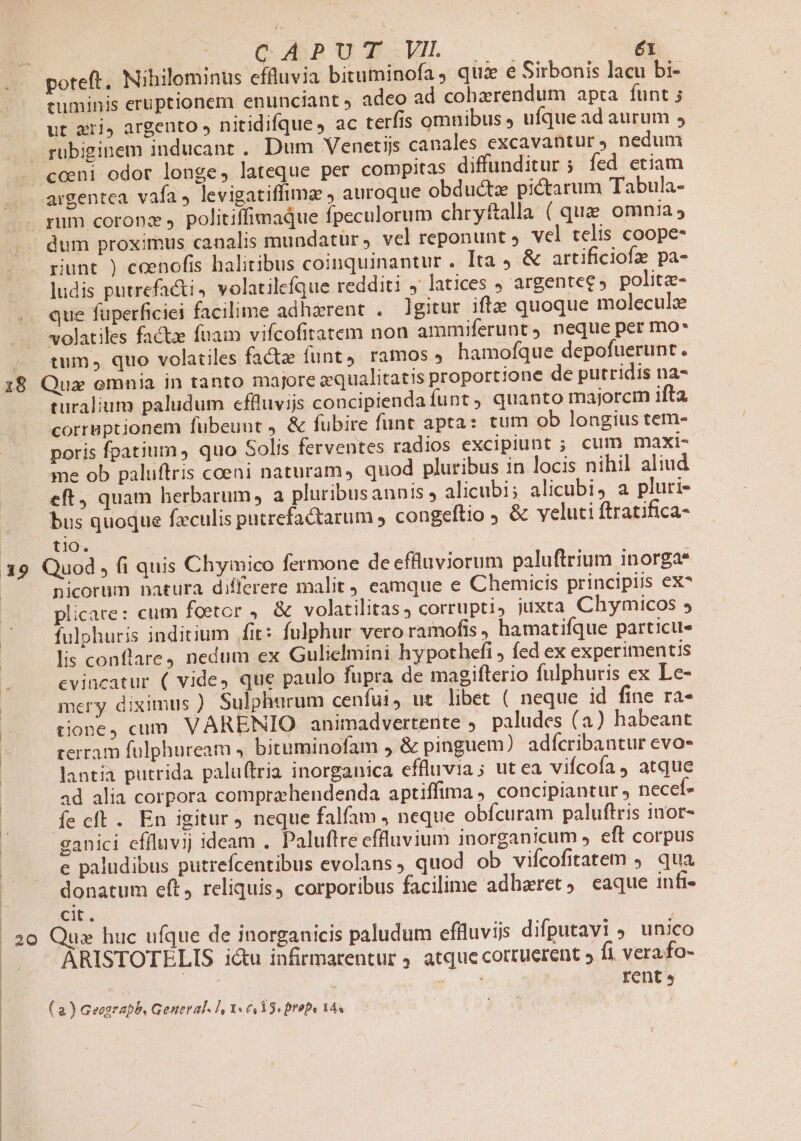18 Ó APUT.u. ^a ut zri, argento » nitidifque, ac terfis omnibus J ufque ad aurum , rubiginem inducant . Dum Venetiis canales excavantur, nedum riunt ) ceenofis halitibus coinquinantur . Ita &amp; artificiofa pa- ludis putrefacti volatilefque redditi ,' latices J argentee» politz- que fuperficiei facilime adhzrent . gitur ifte quoque molecul: tum , quo volatiles facte funt). ramos » hamofque depofuerunt. turalium paludum effluvijs concipienda funt quanto majorcm ifta corruptionem fuübeuut , &amp; fubire funt apta: tum ob longius tem- me ob paluftris coeni naturam, quod pluribus in locis nihil aliud eft quam herbarum, a pluribusannis , alicubi; alicubi, a pluri- tlO. nicorum natura differere malit eamque e Chemicis principiis ex^ plicare: cum foetor , &amp; volatilitas corrupti, juxta Chymicos 5 fulpohuris inditium fit: fulphur vero ramofts hamatifque particu« lis conflare9 nedum ex Gulielmini hypothefi ; fed ex experimentis cvineatur ( vide, que paulo fupra de magifterio fulphuris ex Le- mery diximus ) Sulphurum cenfui, ut libet ( neque id fine ra- tione) cum VARENIO animadvertente . paludes (a) habeant rerram fülphuream 4. bituminofam , &amp; pinguem) adfcribantur evo- lantia putrida paluftria inorganica effluvia; ut ea vifcofa 4 atque ad alia corpora compraehendenda aptiffima , concipiantur, necef- ganici effluvij ideam . Paluftre effluvium inorganicum , eft corpus e paludibus putrefcentibus evolans , quod ob viícofitatem ). qua donatum e(t, reliquis, corporibus facilime adharet, eaque iufi- cit ARISTOTELIS ictu infirmarentur 9 atque cottuerent » fi vera fo- | eri | rent s