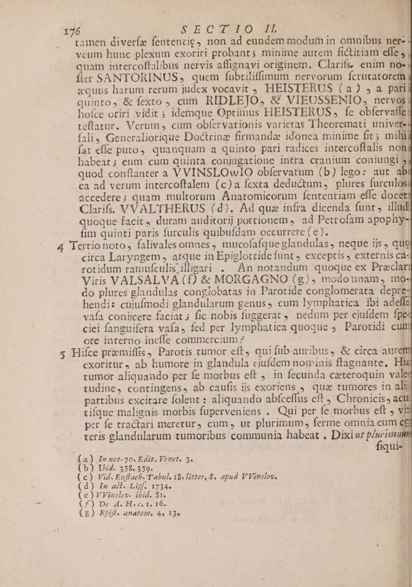 ug tamen diverfz fentencie, non ad eundem modum in omnibus ner-. vcum hunc plexum exoriri probant; minime autem fictitiam effe» quam iutercoftalibus nervis affignavi originem. Clarifs. enim no- fier SANTORINUS, quem fubtiliffimum nervorum fcrutatorem, zquus harum rerum judex vocavit ; HEISTERUS (a) $a pari. quinto, &amp; fexto , cum RIDLEJO, &amp; VIEUSSENIO, nervos. hofce oriri vidit ; idemque Optitinus HEISTERUS , fe obfervaffe| teflatur. Verum, cum obfervationis varietas Theoremati univete, fali4 Generaliorique Doctrinz firinandz idonea minime fit ; mihi fat effe puto, quanquam a quinto pari radices intercoftalis non, habeat; eum cum quinta copjugatione intra cranium coniungi 5, quod conflanter a V VINSLOwIO obfervatum (b) lego: aut ab .€a ad verum intercoftalem (c)a fexta deductum, plures furculosi accedere; quam multorum Anatomicorum fententiam effe docet Clarifss VVAL'THERUS (d). Ad qua infra dicenda funt, illud quoque facit duram auditorij portionem ). ad Petrofam apophy- Íim quinti paris furculis quibufdam occurrere (e). circa Laryngem , atque in Epiglottide funt exceptis, externis ca- rotidum ramufculisiligari . An notandum quoque ex Praclar: Viris VALSALVA (f) &amp; MORGAGNO (g)», modounam, mo- do plures glandulas conglobatas in Parotide conglomerata depre hendis cujufmodi glandularum genus» cum lymphatica. ibi adeffc vafa coniicere faciat ; fic nobis fuggerat 9. nedum per ejufdem fpe ciei fanguifera vafa, fed per lymphatica quoque 5. Parotidi cuti ore interno incfle commercium ? dod EB s Hifce premiffis, Parotis tumor elt, qui fub-auribus, &amp; circa auretm exoritür4 ab humore in glandula ejufdem nominis ftagnante, Hic tumor aliquaudo per fe morbus eft 4. in fecunda cateroquin vale tudine, contingens» ab caufis ijs exoriens . qua tumores in alij partibus excitare folent : aliquando abfceffus eft , Chronicis , acti tifque malignis morbis fuperveniens . Qui per fe morbus eft » vi: per fe tractari meretur, cum, ut plurimum, ferme omnia cum c£ teris glandularum tumoribus communia habeat . Dixiw plurimum | | fiqui- | a) In mot- 70. Edit. Vestet, 3. * (b) IZid. 558.359. : | | | ) Vid. Euflach. Tabul 18s litter, $4 apud VVinsloo, ) In aci..Lipf. 17344 ! )VVinslov. ibid. 81. | 1 f) De A. H«c. 1. 16. | wi ) Ebifl. anatom, 4v 13» | -—