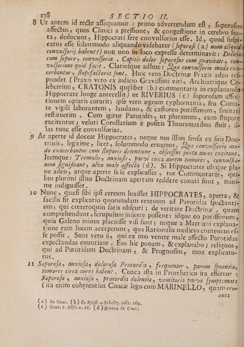 179 ! S EQ UP BRO-dXIE ig B 8 Ut autem id rede affequamur : primo advertendum eft » foporofos affectus, quos Clinici a preffione, &amp; congeftione in cerebro fac-. las tunc effe convulforias, 9 Bt aperte id doceat Hippocrates , neque nos illius fenfa ex fuis Doc- trinis» legitime, licet, folummodo eruamus. Quas con'yul[orto 9mo- do exacerbantur cum ffuporis detentione , abfcef[us. juxta aures excitant . Itemque: 7 remults, anxiofir, paroi circa aurem tumores, convulfios nem fgntficant , alvo male affecía (d). Si Hippocrates ubique pla- ne adeo» atque aperte fefe explicaflec , tot Commentaris, qui- bus plurimi illius Doctrinam apertam reddere conati funt , munl- me indiguiffet. x | 16 Nunc, quafi fibi ipfi cereum luxiffet HIPPOCRATES, aperta, &amp; . facilis fit explicatio quorumdam textuum ad Parotidas fpectanti- um; qui ceeteroquin fatis obfcuri ; de veritate Doctrina , quam comprehendunt »fcrupulum inijcere poffent: idque eo potiflimum, .—.quia Galeno minus placuiffe vifi funt ; neque a Martiani explana- tione eam lucem acceperunt qua Rationalis medicuscontentus ef: - fe poffit . Sunt veto ij, qui ex imo ventre male affecto Parotidas expectandas enuntiant . Eos hic ponam, &amp; explanabo ; reliquos, qui ad Parotidum Doctrinam J,. &amp; Prognofim ,' mox explicatu- |J rus. | | XI Soporofa, anxto[as deferofa Pracordia frequenter. parum. fpuentia, Iumioves circa aures balent .. Coaca ifta in Prorrhetico ita. efiertur : Seporoía , anxio[a » pracordia dolentia, cvountoria parva [ymptemata (ita enim coherentius Coaca lego cum MARINELLO, quam cre | enta (a) Iu Coar. (b) In Epifl. a $eboltz. ediz. 164,