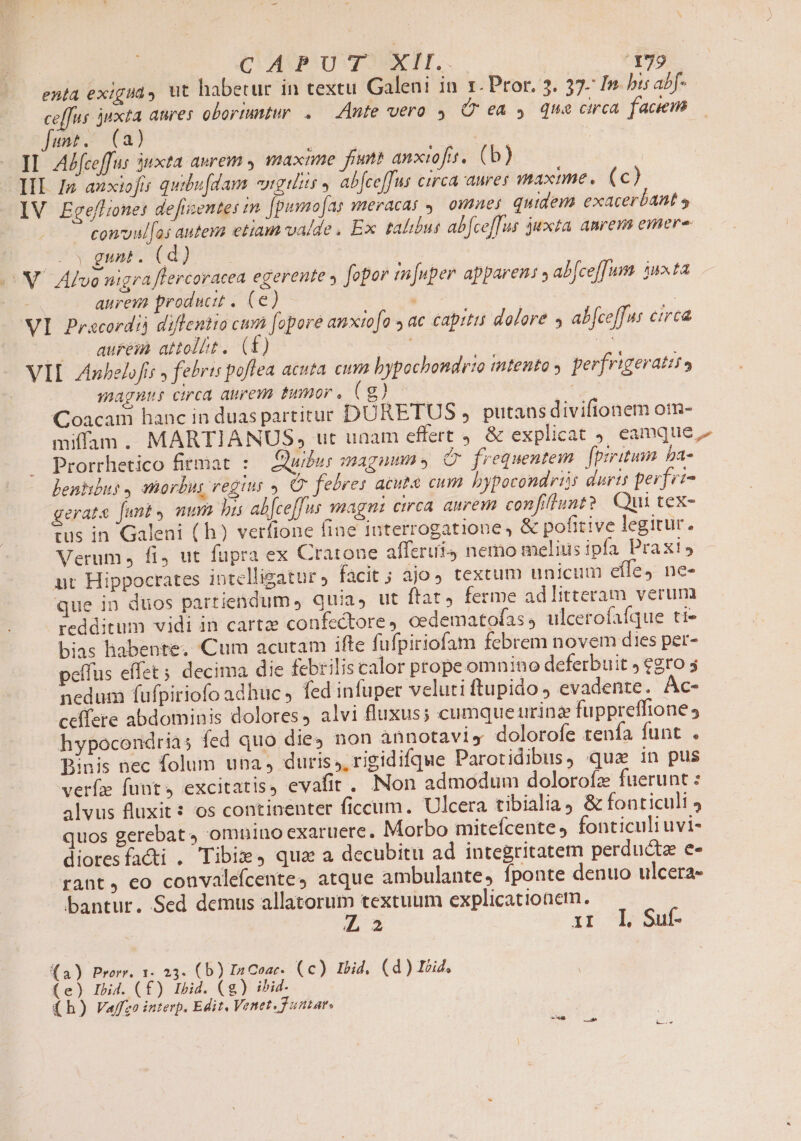 enta exigua, ut habetur in textu Galeni in 1. Pror. 3. 37- In bis abf- ceffus juxta anres obortuntur .— Ante vero. (ea 4 que circa faciem Junt. (a) | | II. AJfeeffus 5uxta aurem s maxime fimt anxiofit. (b) III Iz anxiofi quibu[dam «ngilis » abfceffus circa anres maxime. (c) IV Egeffionet defrzente: in [puyaofas meracas , omnes quidem exacerbant s * comvul[as autesa etiam valde. Ex talibus ab[ce[Tus juxta amem emere | gunt. (d) X. Atvo nigra flercoracea egerente » fopor tn[uper apparen: » abce[[um. 35n»ta ; aurem producit . (6e . ! | VI Pracordij diflentio cum fopore anxto[o » ac capitis dolore 4 ab[ce[fus ctrca — . aurem attolit. (f) | D VIL Zinbelofis » febris poflea acuta eum bypochondrio intento . perfrigerattta | magnu circa aurem timor. Cg) — sut Coacam hanc in duas partitur DURETUS » putaas divifionem om- miffam. MARTIANUS, ut unam effert 9. &amp; explicat , eamque Prorrhetico firmat :— Quidus magum , Q frequentem. [prritum ba- beniibus , atiorbus vegius , OG febres acuta cum bypocondris duris perfet- gerats [unt mmm bi alceffus magni circa. aurem confiflunt? Qui tex- tus in Galeni ( h) verfione fine interrogatione , &amp; pofitive legitur. Verum. fi, ut fupra ex Cratone afferui, nemo meliusipfa Praxis nt Hippocrates intelligatur facit ; ajo textum unicum effe) ne- que in dios partiendum quia, ut ftat) ferme ad litteram verum redditum vidi in cartze confectore, cedematofas, ulcerofafque ti- bias habente. Cum acutam ifte fufpiriofam febrem novem dies per- peífus effet; decima die febrilis calor prope omnino deferbuit » €gro 5 nedum fufpiriofo adhuc » fed infuper veluti ftupido evadente. Ac- ceffete abdominis dolores, alvi fluxus; cumque urina fuppreffione , hypocondrias fed quo die4 non annotaviy dolorofe tenfa funt . Binis nec folum una, duris; rigidifque Parotidibus, qua in pus verf funt, excitatis, evafit.. Non admodum dolorofz fuerunt : alvus fluxit: os continenter ficcum. Ulcera tibialiay &amp; fonticult 4 quos gerebat, omnino exaruere. Morbo mitefcente, fonticuli uvi- dioresfacti . Tibie, qua a decubitu ad integritatem perducta e- rant, eo convalefcente, atque ambulante, íponte denuo ulcera- bantur. Sed demus allatorum textuum explicationem. L2 xr, Ll Sut (a) Prorr. 1. 23. (b) In Conc. (c) mid, (d) toid, (e) Ibid. (£) Ibid. Cg) ibid- (h) Vaffzo interp. Edit, Venet. Tunar. as —