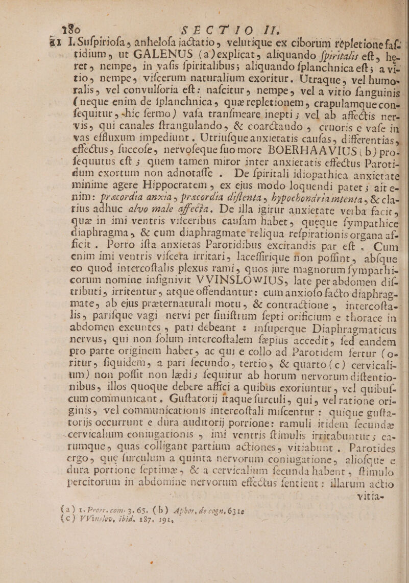 | / N 180 em CE CODO TE D &amp;1 LSufpiriofa, anhelofa jaGtatio ,. velutique ex cibortim tepletione fa(z tidium, ut GALENUS (a)explicat, aliquando fpiriza/is eft, he-: ret nempe» in vafis fpiritalibus; aliquando fplanchnica eft; a vi-- tio, nempe, viífcerum naturalium exoritur. Utraque, vel humos - ralis) vel convulforia eft: nafcitur nempe, vela vitio fanguinis. ( neque enim de fplanchnica, querepletionem , crapulamquecon- - fequitur , -hic fermo) vafa tranfmeare inepti ; vel ab affectis ner- vis, qui canales ftrangulando, &amp; coaréctando 4. crtioris e vafe in - vas effluxum impediunt, Utriufqueanxietatis caufas, differentias, effectus , fuccofe, nervofeque fuo more BOERHAAVIUS,b) pros fequutus eft ; quem tamen miror inter anxietatis effectus Paroti- | dum exortum non adnotafle . De fpiritali idiopathica anxietate | minime agere Hippocratem , ex ejus modo loquendi patet; aite-- nim: pracordta anxza » precord;a diffenta , bypochondriatutenta , &amp; cla-. rius adhuc a/vo sale affecía. De illa igirur anxietate verba facit, | qua in imi ventris viiceribus caufam habet, queque fympathice - diaphragma, &amp; cum diaphragmate reliqua refpirationis organa af- ficit. Porro ifta anxietas Parotidibus excitandis par eft . Cum enim imi ventris vifcera irritari, laceffirique non poffint, abíque co quod intercoftalis plexus rami, quos jure magnorum fympathi- corum nomine infignivit V VINSLOWIUS, late perabdomen dif- tributi, irritentur ) atque offendantur: cumanxiofo facto diaphrag-: mate, ab ejus praeternaturali motu, &amp; contractione , Intercolta-- lis, parifque vagi nervi per finifttum fepti orificium e thorace in abdomen exeuntes , pati debeant : infuperque Diaphragmaticus | nervus, qui non folum intercoftalem fepius accedit, fed eandem pro parte originem habet, ac qui e collo ad Parotidem fertur ( o» ritur, fiquidem, a pari fecundo, tertio) &amp; quarto(c) cervicali-- um) non poflit non ledi; fequitur ab horum nervorum dittentio- nibus, illos quoque debere affici a quibus exoriuntur , vcl quibuf- cum communicant , Guftatorij itaque furculi, qui, velratione ori- ginls) vel communicationis intercoftali mifcentur : uique gufta- torijs occurrunt e dura auditorij porrione: ramuli itidem íecundz -cervicalum coniugationis ,. 1m! ventris ftimulis irtitabuntur; ea- rumque, quas colligant partium actiones, vitiabunt . Parotides ergo» que furculum a quinta nervorum coniugatione, aliofque dura portione feptima ,. &amp; a cervicalum fecunda habent , ftimulo percitorum in abdomine nervorum effectus fentient : illarum actio | vitia» a) 1. Prom. com- 3. 65. (b) Apbor, de cogn. 6316