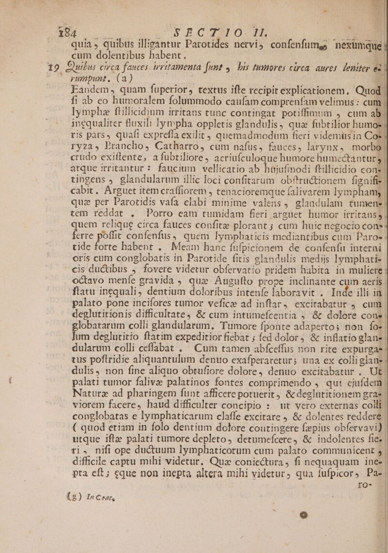 s, E o us ow n 5 4S0 PB ONE mo. quia. quibus illieantur Parotides nervi4 confenfumgg nextmque cum dolentibus habent. | | | - 7 pnmpunt. (a) | | Ü Eandem, quam fuperior, textus ifle recipit explicationem, Quod f! ab co humoralem folummodo caufam comprenfam velimus : cum lymphz ftillicidium irritans tunc contingat potiffimum 4. cum ab. inequaliter fluxili lympha oppletis glandulis, qua fubtilior humos ris pars» quaft expreffa exilit , quemadmodum fieri videmüs in Cot ryza, Erancho, Catharro, cum nafüs, fauces, larynx, morbo! crudo exiflente, a fubriliore, acriufculoque humore humectantur 3. atque irritantur : faucium vellicatio ab hüjufmodi ftillicidio cone tingens J glandularum illic loci confitarum. obfructionem figaifi- cabit. AÁrguet item craffiorem , tenacioremque falivarem lymphamy | quz per Parotidis vafa elabi minime valens, glandulam tumen-; tem reddat . Porro eam tumidam fieri arguet. humor irritanss quem relique circa fauces confit plorant ; cum huic negocio cons ferre poffit confenfus, quem lymphaticis mediantibus cum Paros tide forte habent ,.— Meam hanc fufpicionem de coafenfu interni oris cum conglobatis in Parotide fitis glandulis mediis lymphati- cis ductibus J fovere videtur obfervatio pridem habita in muliere: octavo menfe gravida qux Augufto prope inclinante cum aeris ftatu inequali, dentium doloribus intenfe laboravit . Inde illi in palato pone incifores tumor veficze ad inflar, excitabatur , cum. deglutirionis difficultate, &amp; cum intumefcentia 5 &amp; dolore coas | globatarum colli glandularum, Tumore fponte adapertos non fo». lum deglutitio ftatim expeditior fiebat ; fed dolor, &amp; inflatio glan- dularum colli ceflabat . ^ Cum tamen abfceffus non rite expurgas tus poftridie aliquantulum denuo exafperaretur; una ex colliglane | dulis) non fine aliquo obtufiore dolore, denuo excitabatur .. Ut. palati tumor falivz palatinos fontes comprimendo , qui ejufdem | Naturz ad pharingem funt afficere potuerit, &amp; deglütitionem gra- | viorem facere, haud difficulter concipio : ut vero externas coili | conglobatas e lymphaticarum claffe excitare ) &amp; dolentes reddere | ( quod etiam in folo dentium dolore coutingere faepius obfervavi) utque ifta palati tumore depleto, detumefcere, &amp; indolentes fie | ti. nifi ope ductuum lymphaticorum cum palato communicent 5 | difficile captu mihi videtur. Qua coniectura, fi nequaquam ine- | pta eft; eque non inepta altera mihi videtur, qua fufpicor, Pa- | ' rQ- ! (s ) In Codts |