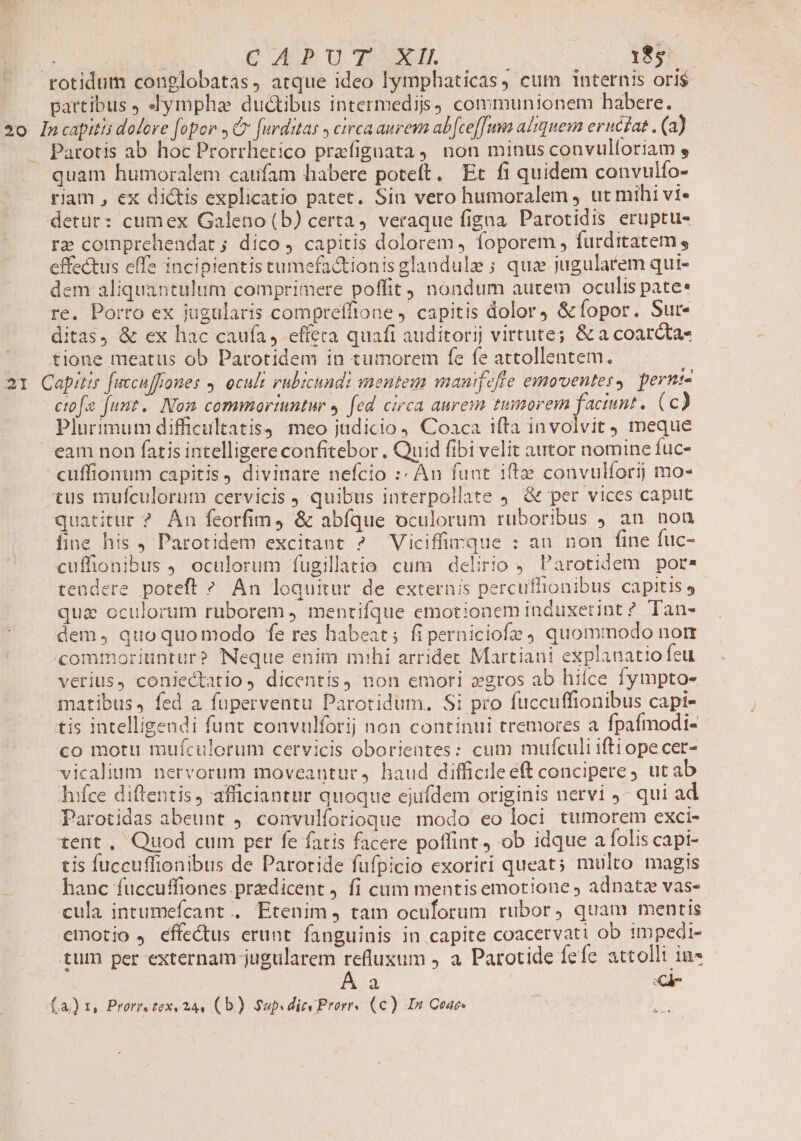 .rotidum conglobatas, atque ideo lymphaticas, cum internis ori$ partibus , Jympha ductibus intermedis, communionem habere. 2o Incapitis dolore fopor C furditas , circa aurem ab[ce[fum altquem eructat . (a) — Parotis ab hoc Prorrhetico prafignata, non minus convulforiam , quam humoralem caufam habere poteft. Et fi quidem convulfo- riam , ex dictis explicatio patet. Sin vero humoralem , ut mihi vi- detur: cumex Galeno (b) certa, veraque figna Parotidis eruptu- re comprehendat ; dico, capitis dolorem, foporem , furdttatem , effectus effe incipientis tumefa&amp;tionis glandule ; quz jugularem qui- dem aliquantulum comprimere poffit) nondum autem oculis pate re. Porro ex jugularis compreffione capitis dolor, &amp;fopor. Sur- ditas, &amp; ex hac caufa, effera quafi auditorij virtute; &amp; a coarcta- —— tione meatus ob Parotidem in tumorem fe fe attollentem. 21 Capita fuccuffrones 4 oculi rubicundi mentem mauifeffe emoventes, perni- ctofe funt. Nom commortuntur , fed circa auresm tumorem faciunt. (c) Plurimum difficultatis) meo judicio) Coaca tfta invoivit meque eam non fatis intelligere confitebor . Quid fibi velit autor nomine fuc- cuffionum capitis, divinare nefcio :: An fuat iftze convulforij mo- tus mufculorum cervicis ) quibus interpollate 9. &amp; per vices caput quatitur ? Án feorfim, &amp; abíque oculorum ruboribus J an nou fine his , Parotidem excitant ? Viciffimque : au non fine fuc- cuffionibus J. oculorum fugillatio cum delirio Parotidem por. tendere poteft ? An loquitur de externis percuffionibus capitis, - qua oculorum ruborem , mentifque emotioaem induxetint ? Tan- dem, quoquomodo fe res habeat; fi perniciofz quommodo nort commoriuntur? Neque enim mihi arridet Martiani explanatio feu verius, coniectatio ) dicentis) non emori xgros ab hiíce fympto- qnatibus, fed a fuperventu Parotidum. Si pro fuccuffionibus capt- tis intelligendi funt convulforij non continui tremores a fpafmodi- co motu mufculorum cervicis oborientes: cum mufículi ifti ope cet- vicalium nervorum moveantur, haud difficileeft concipere, ut ab hifce diftentis, afficiantur quoque ejufdem originis nervi J- qui ad Parotidas abeunt 9. convulforioque modo eo loci tumorem exci- tent , Quod cum per fe fatis facere poffint, ob idque a folis capi- tis fuccuffionibus de Paroride fufpicio exoriri queat; multo magis hanc fuccuffiones praedicent j fi cum mentis emotione ; adpnatz vas- cula intumefcant . Etenim, tam oculorum rubor, quam mentis emotio , effectus erunt fanguinis in capite coacervati ob impedi- tum per externam jugularem refluxum , a Parotide Íefe attolli in - Á a Ci (a) 1, Prorrezex 244 (b) Sup. div Prorrs (c) In Cac [X