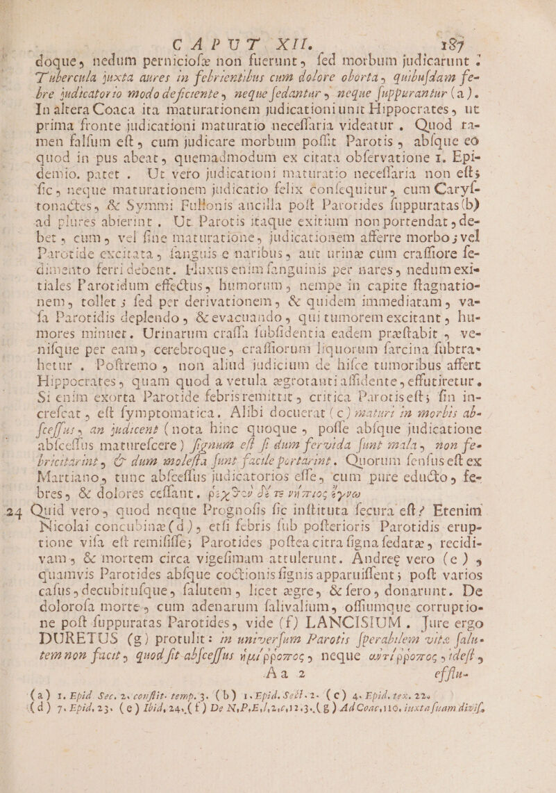 SIM zu rs E Uie Tnm 24 CAPUT XII. | 187 T ubercula juxta aures in febrientibur cum dolore oborta, quibu[dasm fe- re judicatorzo modo deficiente , neque [edantur y meque [uppurantur (a). Inaltera Coaca ita maturationem judicationiunit Hippocrates, ut prima fronte judicationi maturatio neceffaria videatur , Quod ra- men falfum eft cum judicare morbum poffit Parotis ) abíque co demio. patet . Ut veto judicationi maturatio neceflaria non ell; fic neque maturationem judicatio felix confequitur cum Caryf- tonactes, &amp; Symm: Pullonis ancilla poft Parotides fuppuratas(b) ad plures abierint ,. Ut. Parotis itaque exitium non portendat , de- bet, cum, vel fine maturatione, judicationem afferre morbo ; vel Parotide excitata, fanguis e naribus, aut urinz cum craffiore fe- dimeuto fertidebent. Lblaxusenim[íanguinis pet nares, nedum exie tiales Parotidum effectus, humorut, nempe in capite ftagnatio- nem, tollet ; fed per derivationem ) &amp; quidem immediatam ,. va- Óía Parotidis deplendo 9 &amp; evacuando qui tumorem excitant ) hu- mores minuet, Urinarum craíTa fubfidentia eadem przftabit 4. ve- nifque per eam, cerebroque ; craffiorum liquoram farcina fübtra- hetur . Poftremo 4. non aliud judicium de hifce tumoribus affert Hippocrates) quam quod a vetula x2rotautiaffidente , effütiretur, Si enim exorta Parotide febrisremittit 4 critica Parotisefts fin in- creícat , e(t fymptomatica. Alibi docuerat ( c) »aturz 2 morbis ab- fceffus, an judicen? (nota hinc quoque ,. poffe abfque judicatione abíceffus maturefcere ) fignum eff ff dum fervtda [unt mala, mon fe- bricitarint4 Cr dum wiolefla [unt facile portarmt. Quorum feafus eft ex Martiano, tunc abfeeffus judicatorios effe, 'cum pure educto J fe- bres, &amp; dolores ceffant. pax 9c» d£ ve rizrio6 eye Quid veros quod neque Prognofis fic inftituta fecura eft? Etenim. Nicolai concubinz (d), etfi febris fub pofterioris Parotidis erup- tione vifa elt remififfe; Parotides poftea citra figna fedatz J. recidi- vam, &amp; mortem circa vigefimam attulerunt. Andree vero (e) ; quamvis Parotides abfque coctionis fignis apparuiffent; poft varios cafus, decubitufque falutem , licet egre, &amp;fero, donarunt. De dolorofa morte cum adenarum falivalium , offiumque corruptio- ne poft fuppuratas Parotides, vide (f) LANCISIUM , Ture ergo DURETOUS (g) protulit: zz» unzver[um Parotis. [perabilem vita falu- tem non facit quod frt-abfce[[us ipppozog, neque arri ppozroc y tdeff , 41-3 ef flu- 1. Epid. Sec, 2 conflit. temp. 3. (b) «Epid. Se£l.2- (€) 4. Epid. tex. 22»