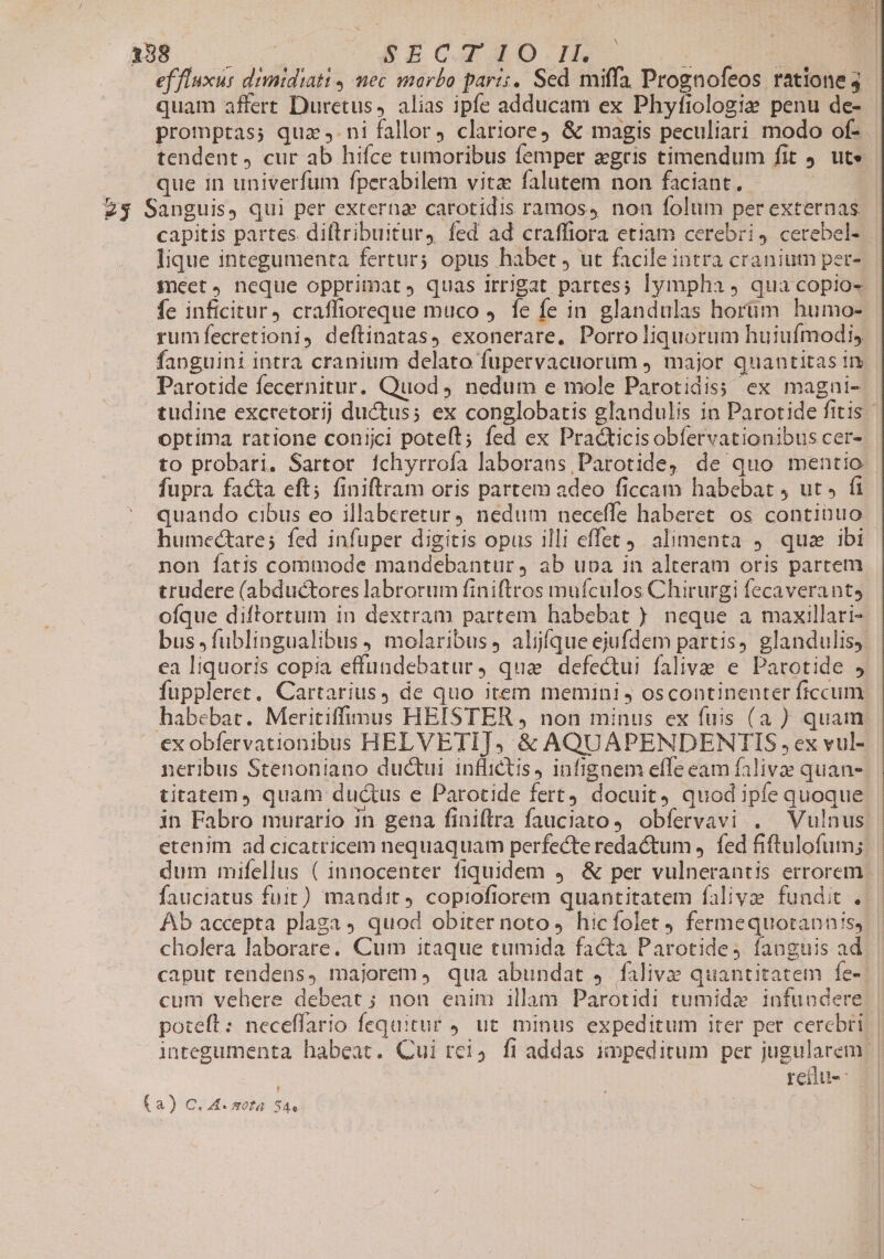 LEES AUTOS SEZCXXOo.mnm dE UC E ef fluxus dimidiati , mec marbo paris. Sed miffa Prognofeos ratione j quam affert Duretus, alias ipfe adducam ex Phyfiologie penu de- promptas; quz, ni fallor, clariore &amp; magis peculiari modo of- | tendent, cur ab hifce tumoribus femper xgris timendum fit 9. ute que in univerfum fperabilem vitz falutem non faciant. ! 23 Sanguis, qui per externa carotidis ramos, non folum per externas capitis partes. diftribuitur, fed ad craffiora etiam cerebri, cerebel- lique integumenta fertur; opus habet , ut facileintra cranium per- fret, neque opprimat, quas irrigat partes; lympha , qua copio- fe inficitur, craffioreque muco J. fe fe in glandulas horüm humo- rumfecretioni, deflinatas, exonerare, Porro liquorum huiufmodi, fanguini intra cranium delato fupervacuorum ) major quantitas im Parotide fecernitur. Quod, nedum e mole Parotidiss ex magni- tudine excretorij ductus; ex conglobatis glandulis in Parotide fitis optima ratione conijci pote(t; fed ex Prac&amp;ticisobíervationibus cer- to probari. Sartor fchyrrofa laborans Parotide, de quo mentio fupra facta eft; finiftram oris partem adeo ficcam habebat 4 ut» fi quando cibus eo illaberetur, nedum neceffe haberet. os continuo humectare; fed infuper digitis opus illi effet). alimenta 9. quae ibi non fatis commode mandebantur ) ab uoa in alteram oris partem trudere (abductores labrorum finiftros muículos Chirurgi fecaverants ofque diftortum in dextram partem habebat ) neque a maxillari- bus ,fublingualibus , molaribus, aljfíque ejufdem partis, glandulis, ea liquoris copia effüundebatur, qua defectui falive e Parotide J fuppleret, Cartarius, de quo item memini j oscontinenter ficcum habebat. Meritiffimus HEISTER , non minus ex fuis (a ) quam exobfervationibus HELVETIJ, &amp; AQUAPENDENTIS ,ex vul- neribus Stenoniano ductui inflictis, infignem effe eam falivae quan-. titatem, quam ductus e Parotide fert docuit quod ipfe quoque in Fabro murario in gena finiftra fauciato, obfervavi . Vulnus etenim ad cicatricem nequaquam perfecte redactum, fed fiftulofum; dum mifellus ( innocenter fiquidem 4. &amp; per vulnerantis errorem | fauciatus fuit) mandit, copiofiorem quantitatem falive fundit . Ab accepta plaga, quod obiter noto hicfolet 9 fermequotannis, cholera laborare. Cum itaque tumida facta Parotide4 fanguis ad - caput rendens, majorem, qua abundat ,. faliva quantitatem fe-: cum vehere debeat ; non enim illam Parotidi tumida infuoder poteft: neceffario fequitur 9. ut. minus expeditum iter per cerebri: integumenta habeat. Qui rei, fi addas impeditum per jugularem: retdu-- Ca) C. A. wota S4e