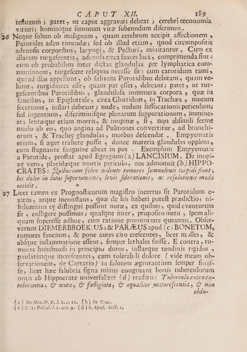 pol — QUATUIGEIAM 0 D refluxum 5. patet, ut caput aggravari debeat 5. cerebri oeconomia vitiari; hominique fummum vitae fubeundum difcrimen. Parotides adeo timenda; fed ob illud etiam, quod circumpofitis adenofis corporibus, laryngi, &amp; Pectori, minitantur. Cum ex illarum turgefcentia 4 adenofa circa fauces locá 9 comprimenda fint : cum ob probabilem inter dictas glandulas per lymphatica com- munionem, turgefcere reliquas necefle fit: cum carotidum rami quiad illas appellunt 4 ob falivam Parotidibus debitam , quam ve- hunt, turgidiores effe quam par eflet debeant; patet, ut tut- geícentibus Parotidibus , glandulofa innumera corpora ) qua in faucibus, in Epiglottide, circa Glottidem, in Trachea 9. mucum Íccernunt,. inflari debeant ; unde, nedum fuffocationis periculum; fed ingentium , difcriminifque plenarum fuppurationum , immines at; lenteque etiam mortis, &amp; inopine , fi non abfimili ferme modo ab eo, quo angina ad Pulmones convertitur ad bronchi- orum 4 &amp; Trachee glandulas, morbus defcendat ,.— Empyematis etiam, fi zger trahere poffit 9. donec materia glandulas opplens, cum ftagnante fanguine abeat 1a pus . Exemplum Empyematis a Parotide4 proftat apud Egregium (a) LANCISIUM. De inopi- ne vero, placideque mortis periculo, nos admonuit (b) HIPPO- CRATES: Quibus cum febre ardente tumores. [omnolenti tovpidi funt » pis dolor t2. latus [upervenins » levts fiderationtt, ac re[oluttonis modo occtdit . e xitus, atque inconflans, qua de his haberi poteft predictios ni- hilomiuus ee diftingui poffunt notx, ex quibus, quid eventurum fit , colligere poffimus; quaíque inter, propofito metu , fpem ali- quam fuperefle adhuc» cum ratione pronuntiare queamus, Obfer- varunt DIEMERBROEK.US; &amp; PARZEUS apud (c) BONETUM, tumores faucium , &amp; pone aures cito crefcentes, licet molles, &amp; abíque inllammatione effent femper lethales fuiffe, E contra , tu- mores huiufmodi ia principio duros, inftarque tendinis rigidos paulatimque increfcentes ).cum tolerabili dolore ( vide meam ob- fervationem, de Cartario) ia falutem zgrotantium femper finijf- fe, licet hzc falubria figna minus congruant bonis tuberculorum notis ab Hippocrate univerfaliter (d) traditis: Z weerculaextraex- tulerantia Qr acntas Cr fafligiatay Cr equa/uer mature[centia y : non | | obdu- a) De Nox.P. E. ]. 2. c 11. (b) In Coar. |