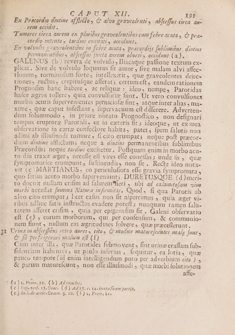 g rem occtdit. . . cord:o mtento» tardus excitatt 4 occidunt. Ex voluult: geaveolenttbus im febre acuta, pracordis fublimilus. diutius permanentibu 4 ab[ceffus Juxta aurem obortz , occidunt (a ]. plicat. Sive de volvulo loquutus fit autor j five malam alvi affec- tiones, ructus, crepituíque afferat; certumeft, eandem rationem Prognofimm hanc habere , ac reliquae : idco, nempe, Parotidas haíce zgros tollere) quia convulforize funt. Ut vero convulfiones morbis acutis fupervenientes perniciofz int», atque inter alias ) ma- xime, quz caput iüfeftanr, fupervacuum eft differere. Adverten- dum folummodo , in priore notato Prognoflico , non defiznari obfervatione in carte confectore habita, patet, fpem falutis non 5 3-4 adimi ab illiufmodi tumore, fi cito erumpat; neque poft precor- dium gzutme afflictum; neque a diurzr permanentibus fublimibus Pracordijs; neque Zardus excitetur. Poftquam enim in morbo acu- fymptomatice erumpunt, faítinendis) non fit. Recte ideo nota- vit (C) MARTIAINUS, co periculofiora effe gravia fymptomata , quo ferius acuto morbo fuperveniuat; DURETUSQUE (d )mcri- toam mm morbi accedat. fumma Nature mifiriutas, Quod, fi qua. Pàrotis ab alvo cito erumpat ; licet cafus non fit afperrimus , quia eger vi- ribus adhuc fatis inftructus evadere poteft; nunquam tamen falu- tarem afferet crifim ,. quia per epigenefim fit. Galeni obfervatio eft (c) ; eorum morborum, qui per confenfum, &amp; communio- nem fiunt J nullum eas zgritudines folvere, quz przceflerunt. e. fe pei frtgesari malum eff (£). | Cum inter illa4 qua Parotides fubmovent , fint urinz craffam fub. fidentiam habentes, ut paulo inferius , Íequitur J. ea lotia , qua pauco tempore (id enim intelligendum puto per adverbium cro à &amp; parum maturefcunt non efleilliufmodi qux morbi folutionem affe-