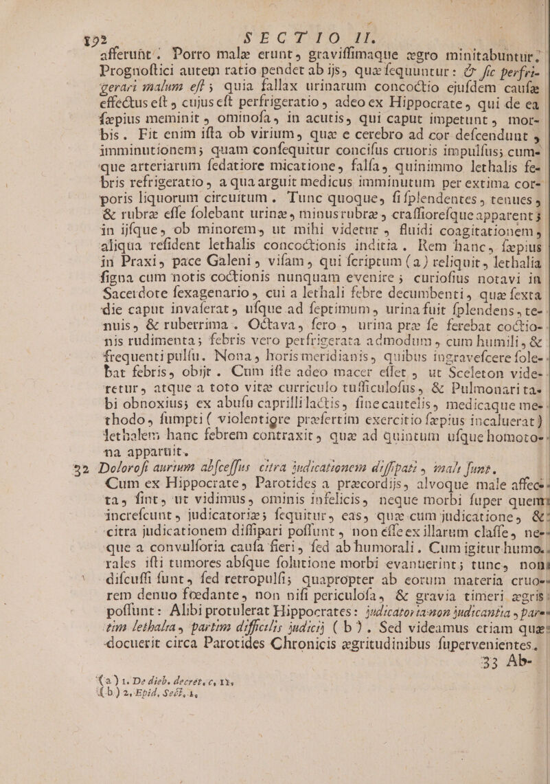 152 5TCYTO-D id) afferunt; Porro male erunt, graviffimaque :xgro minitabuntur? Prognoftici autem ratio pendet ab ijs) qua fequuntur: &amp; frc perfri- gerari malum efl ; quia fallax urinarum concoctio ejufdem caufz effectus elt cujus eft perfrigeratio , adeo ex Hippocrate, qui de ea fzpius meminit J ominofa, in acutis, qui caput impetunt , mor- bis. Fit enim ifla ob virium, qua e cerebro ad cor defcendunt imminutionem ; quam confequitur concifus cruoris impulfus; cum- que arteriarum fedatiore micatione, falfa, quinimmo lethalis fe- bris refrigeratio ) a qua arguit medicus imminutum per extima cor-- poris liquorum circuitum .. Tunc quoque, fi fplendentes j tenues ; &amp; rubrz effe folebant urinz 4 minusrubra , craffiorefque apparents: in jfque, ob minorem, ut mihi videtur , fluidi coagitationem; aliqua refident lethalis concoctionis inditia. Rem hanc, Íx pius in Praxi, pace Galeni vifam , qui fcriptum (a) reliquit, lechalia figna cum notis coctionis nunquam evenire 5. curiofius notavi in Sacerdote fexagenario ). cui a lethali febre decumbenti, qua fexta die caput invaferat ) ufque ad feptimum, urina fuit fplendens, te- nuis, &amp; ruberrima . Octava, fero 9. urina pre fe ferebat coctio- nis rudimenta; febris vero perfrigerata admodum , cum humili, &amp; frequenti pulfu. Nona, horis meridianis, quibus ingravefcere fole- . bat febris obijt . Cum ifte adeo macer effet 4. ut Sceleton vide- returj atque a toto vitz curriculo tutficulofus, &amp; Pulmonari ta» bi obnoxius; ex abufu caprillilactis, finecautelis medicaque me . thodo, fumpti( violentigre praefertim exercitio fzpius incaluerat ) Jethalem hanc febrem contraxit) quz ad quintum ufque homotoe: na apparüit. ^ — : | : | | 252 Doloroft aurtum abfce[[us. citra 3udicationeim diffipati , mah fums. Cum ex Hippocrate, Parotides a. precordijs, alvoque male affece: ta, fint, ut vidimus, ominis infelicis, neque morbi fuper quenm increfcunt , judicatorim; fequitur, eas, quz cum judicatione, &amp;: citra judicationem diffipari poflunt ) non eífeex illarum claffe, ne-- que a convulforia caufa fieri, fed ab humorali. Cum igitur. humo., rales ifti tumores abíque folutione morbi evantierint; tunc, noni diícuffi funt 4 fed retropulfi; quapropter ab eorum materia cruoe rem denuo feedante, non nift periculofa4 &amp; gravia timeri agris: poffunt: Alibi protulerat Hippocrates: jsd;catorta:on yudticantia » pare tnn Fethbalra, partim difficilis dici) ( b). Sed videamus etiam qua: docuerit circa Parotides Chronicis egritudinibus fupervenientes, | 33 Ab- | (a) 1. De dieb. decrétovc, 13,