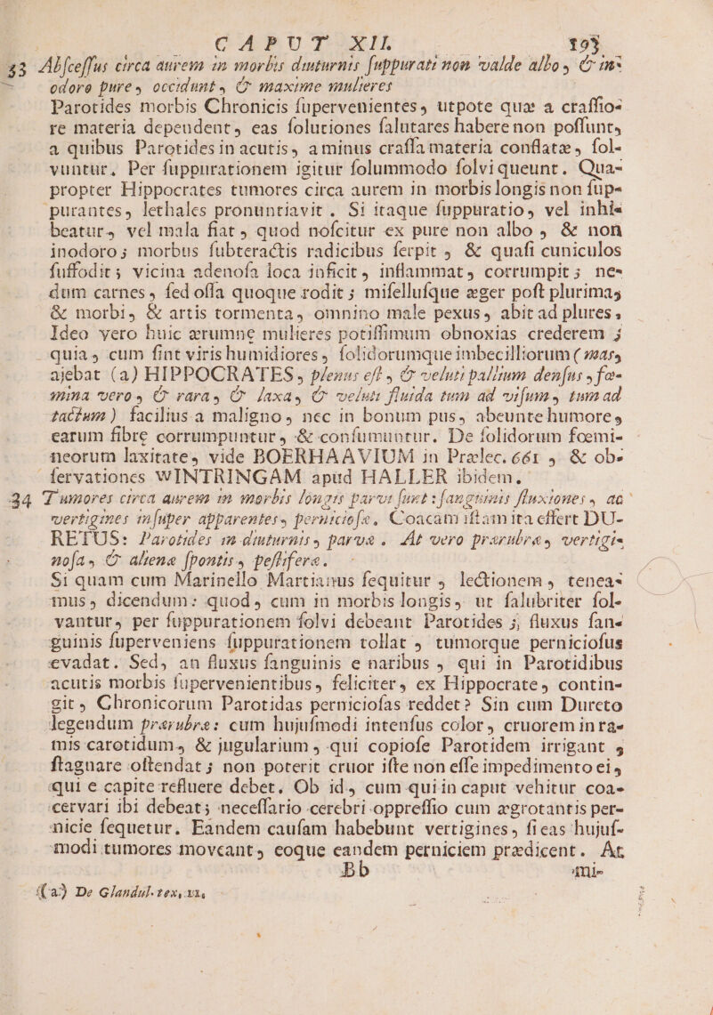33 CQUARUT XI 125 odore pure» occidunt, C maxime multeres Parotides morbis Chronicis fupervenientes, utpote qua a craffio- re materia depeudent, eas foluriones falutares habere non poffunt, a quibus Parotides in acutis, a minus craffa materia conflatz , fol- vuntur, Per fuppurationem igitur folummodo folvi queunt. Qua- propter Hippocrates tumores circa aurem in morbis longis non fup- beatur, vel mala fiat quod nofcitur ex pure non albo ) &amp; non inodoro; morbus fubteractis radicibus ferpit 9. &amp; quafi cuniculos fuffodits vicina adenofa loca inficit) inflammat, corrumpit; ne- dum carnes , fed ofla quoque rodic ; mifellufque eger poft plurimas &amp; morbi, &amp; artis tormenta omnino male pexus, abit ad plures, Ideo vero huic arumne mulieres potiffimum obnoxias crederem j quias cum fint virishumidiores, folidorumque imbecilltorum ( sar, ajebat (a) HIPPOCRATES , p/ezus ef , C velum palum den[us ,fo- mima vero» C raray C Jaxay Q velus flutda tium ad vifum, tum ad zaíhum) faciliusa maligno , nec in bonum pus, abeunte humore, earum fibre corrumpuntur j -&amp; confumuntur. De folidorum foemi- neorum laxitate vide BOERHAAVIUM in Pralec. 661 9. &amp; ob. vertigines mÍ[uper apparentes, peruiciofe, Coacat iftam ita effert DU- RETUS: Parotides m diuturnis, parua .. At vero prarubras vertigi- noa. C ahene fpontis, peflifera. Si quam cum Marinello Martianus fequitur 9. lectionem 4. tenea- mus» dicendum: quod, cum in morbis longis, ut falubriter fol- vantur, per fuppurationem folvi debeant. Parotides ;; fluxus fan- guinis fuperveniens fuppurationem tollat tumorque perniciofus tis carotidum., &amp; jugularium qui copiofe Parotidem irrigant 4 ftaguare oltendat ; non poterit cruor ifte non effe impedimento ei, «qui e capite refluere debet, Ob id, cum quiin caput vehitur coa- nicie fequetur. Eandem caufam habebunt vertigines, ficas hujuf- modi tumores moveant, eoque eandem perniciem praedicent. Ar d. 4nl-
