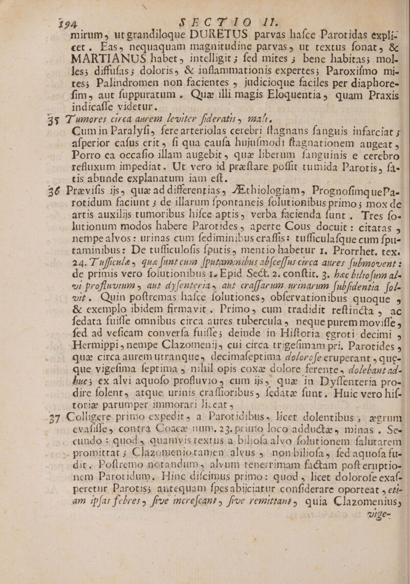 mirum» utgrandiloque DURETUS parvas hafce Parotidas expli- €t. Eas, nequaquam magnitudine parvas, ut textus fonat, &amp; MARTIANUS habet, intelligit; fed mites ; bene habitas; mol- les; diffufas; doloris) &amp; inflammationis expertes; Paroxifmo mi- tes; Palindromen non facientes 9. judicioque faciles per diaphore- fim, aut fuppuratum .. Qua illi magis Eloquentia 4: quam Praxis indicaffe videtur. | | - 35 WV wmores circa aurem leviter fideratts mah. ; ul. Cum in Paralyfi, ferearteriolas cerebri flagnans fanguis infatciat 5 afperior caíus erit fi qua caufa hujuímodi ftagnationem augeat, Porro ea occafio illam augebit qua liberum fanguinis e cerebro refluxum impediat. Ut vero id praftare poffit timida Parotis, fa- cis abunde explanatum iam eft. 26 Pravifis js, qua ad differentias, ZEthiologiam, PrognuofimquePa- rotidum faciunt ; de illarum fpontaneis folutionibus primo ; mox de artis auxili tumoribus hifce aptis, verba facienda funt , Tres fo- jutionum modos habere Parotides , aperte Cous docuit: citatas , nempe alvos : urinas cum fediminibus craffis: tufficulafque cum fpu- taminibus: De tufficulofis fputis) mentio habetur zr. Prorrhet. tex. 24. T ufficule y que [unt cum [putaminibur ab[cef[ns ceca aures [ubmmorvent : de primis vero folutionibus 1. Epid. Sect. 2. conftir. 3. bec biltofumn al- vi proflwvium y aut dyfentertas aut cra[Jarum. urrmarum fubfidentia. [ol- vit. Quin poftremas haíce folutiones, obfervationibus quoque 4 &amp; exemplo ibidem firmavit. Primo, cum tradidit reftincta ) Ad fedata fuifle omnibus circa aures tubercula 4. neque purem moviffe, fed ad veficam convería fuiffe; deinde in Hiftoria egroti: decimi , Hermippi ; nempe Clazomenij, cui circa trigefimam pri. Parotides j qua circa aurem utranques decimafeptima dolorofe eruperant ,que- que vigeftma feptima 5. nihil opis coxa dolore ferente. doledaut ad- bucs ex alvi aquofo profluvio 4 cum ijs) qua in D yflenteria pro-. dire folent, atque urinis craffioribus, fedatze funt. Huic vero hif- totie parumper immorari ]iceat 9 27 Colligere. primo expedit, a Parot idibus, licet. dolentibus ; erum | cvafifle , contra Coace num. 23. prinio loco adduct 4 minas . Se- cundo : quod 4 quamvis cextus a. biliofa alvo folutionem: falutarem | -. promittat ; Clazomeniotamen alvus y. .nonbiliofa) fed aquofa fu- | dit. Poflremo notandum, alvum tenerrimam factam poft eruptio- nem Parotidum.. Hinc difcimus primo: quod 4 licet dolorofe exaf- perctur Parotis; antequam fpesabijciatur confiderare oporteat , ezi- | am ipfas febres, [rue mere[cant, frve remittat, quia Clazomeniuss | | urge-