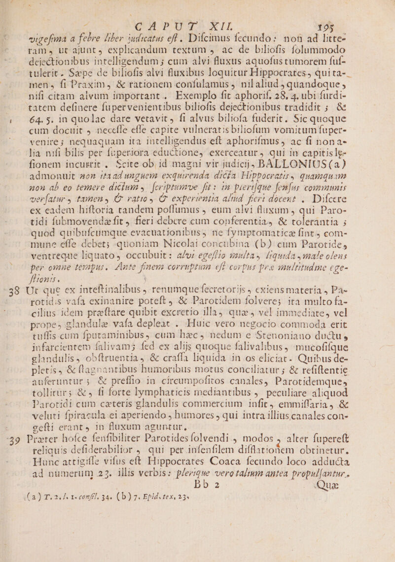 C o0 «igefma a febre [ber dicatus ef . Difcimus fecundo: non ad litte- ^ . rame, ut ajunt, explicandum textum ,. ac de biliofis folummodo dejectionibus intelligendum ; cum alvi fluxus aquofus tumorem fuf- - tulerit. Sxpe de biliofis alvi fiuxibus loquitur Hippocrates, quita-. men, fi Praxim, &amp; rationem confulamus nil aliud quandoque , nifi .citam alvum important. Exemplo fit aphorif, 28, 4, ubi furdi- -—. tatem definere fupervenientibus biliofis dejectionibus tradidit ; &amp; | 64.5. in quolac dare vetavit, fi alvus biliofa fuderit. Sic quoque -. eum docuit 4 neceffe efle capite vulneratis biliofum vomitum fuper- venire; nequaquam ita intelligendus eft aphorifmus, ac fi nona- lia nifi bilis per fuperiora eductione, exerceatur ) qui in capitisle- fionem incusrit . Scite ob id magni vir jidicij,. BALLONIUS (a) admonuit aen :taad unguem exquirenda dica Hippocratis, quamquam Anon ab eo temere diclum. [criptumve frt: m pieri[que fen[us communis ver[atur., tamen C ratio Qr experientia altd. feri docent. Dicere ex eadem hiftoria tandem poflumus ) eum alvi flusum , qui Paro- tidi fubmovendz fit ) fieri debere cum conferentia, &amp; tolerantia ; quod quibufcumque evacuationibus, ne fymptomaticz fint.) com- mune effe debet; quoniam Nicolai concubina (b) cum Parotides ventreque liquato, occubuit: a/v: ege//o vaulta, f[iquida male oleus per omne emp. Ante finem corruptum cfi corpus pra multitude tge- ff tonis. | | 38 Ut que ex inteftinalibus j renumquefecretorijs , exiens materia , Pa- rotidis vafa exinanire poteft j &amp; Parotidem folvere; ita multo fa- cilius idem praftare quibit excretio illa) qua 4 vel immediate, vel prope, glandule vafa depleac . ;-Huic vero negocio commoda erit cuffis.cum fputaminibus, cum hac, nedum e Stenoniauo ductu, jnfarcientem falivam; fed ex alijs quoque falivalibus, mucofifque glandulis, obftruentia .&amp; craffa liquida in os eliciac-. Quibus de- pletis , &amp; (lagnantibus humoribus motus conciliatur ; &amp; refiftentie. auferuntur ;. &amp; preffio in cireumpofitos canales, Parotidemque, tollitur; &amp;» fi forte lymphaticis mediantibus )— peculiare aliquod Parotidi cum cateris glandulis commercium infit, emmiffaria, &amp; veluti fpiracula.ei aperiendo , humores , qui intra illiuscanales con- gefli erant 4 in fluxum aguntur, | | :39 Prater hofce feufibiliter Parotidesfolvendi., modos , alter fupereft reliquis defiderabilior , qui per infenfilem difflationem obtinetur. Hunc attigiffe vifus eft Hippocrates Coaca fecundo loco adducta ad numerun) 22. illis verbis: plerique vero talmm antea propul[antur.. bb 2 Ene rur. ia) aad asoonfl, 34» (b) 25 Epidegex, 234 |