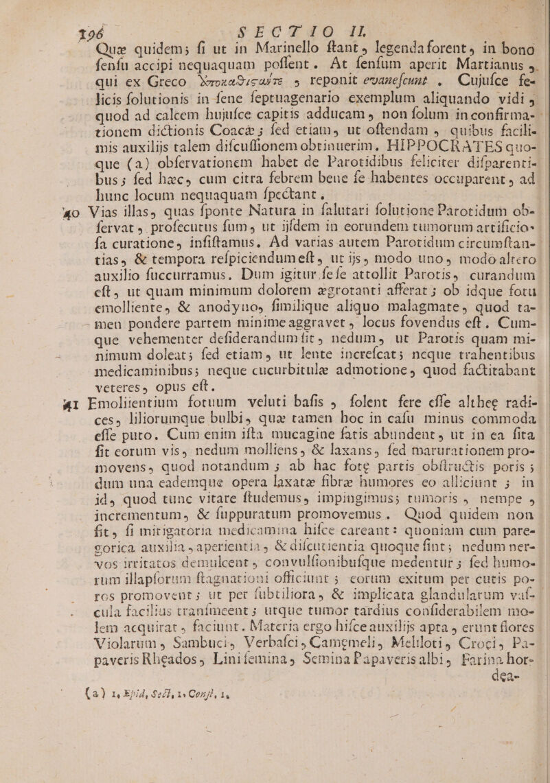 .. Quz quidem; fi ut in Marinello ftant, legendaforent,4 in bono fenfu accipi nequaquam poflent. At fenfum aperit Martianus 5. qui ex Greco. Xuoza9;caíze » reponit evazefcust . Cujufce fe- licis folutionis in fene feptuagenario exemplum aliquando vidi j. quod ad calcem hujufce capitis adducam non folum in confirma- | tionem dictionis Coac&amp; ; fed etiam, ut oftendam 4. quibus facili- mis auxilijs talem difcuffionem obtinuerim, HIPPOCRATES quo- que (a) obfervationem habet de Parotidibus feliciter difparenti- bus; fed hzc, cum citra febrem bene fe habentes occuparent ) ad hunc locum nequaquam fpcctant , | | 40 Vias illas) quas fponte Natura in falutari folutione Parotidum ob- fervat J. profecutus fum , ut iiídem 1n eorundem tumorum artificio fa curationes infiftamus. Ad varias autem Parotidum circumítan- | tias, &amp; tempora refpiciendumeft, ut ijs) modo uno, modo altcro auxilio fuccurramus. Dum igitur fefe attollit Parotisy. curandum eft, ut quam minimum dolorem zgrotanti afferat; ob idque fotu emolliente &amp; anodyno, fimilique aliquo malagmate, quod ta- - men pondere partem minime aggravet locus fovendus eft. Cum- que vehementer defiderandum tit nedum, ut Parotis quam mi- nimum doleat; fed etiam 4 ut lente increfícat; neque trahentibus medicaminibus; neque cucurbitule admotione, quod factitabant veteres, opus eft. | AI Emoliientium fotuum veluti bafis ). folent fere cffe althee radi- ces, liliorumque bulbi, qua tamen boc in cafu minus commoda effe puto. Cum enim ifta. mucagine fatis abundent , ut in ea fita fit eorum vis) nedum molliens, &amp; laxans, fed toarurationem pro- movens, quod notandum ; ab hac forte partis obflructis poris ; dum una eademque opera laxatae fibre humores eo alliciunt ; in id, quod tunc vitare ftudemus, impingimus; tumoris , nempe , jncrementum, &amp; fuppuratum promovemus . Quod quidem non fit, fi mitigatoria medicamina hifce careant: quoniam cum pare- gorica auxilia ,aperientia, &amp; difcucientia quoque fint; nedum ner- vos irritatos demulcent convulítonibufque medentur ; fed humo- rum illapforum ftagnationi officiunt 5 corum exitum per cutis po- ros promoveut ; ut per fubtiliora &amp; implicata glandularum vaí- | cula facilius tranfmeent ; utque tumor tardius coafiderabilem no- Jem acquirat, faciunt. Materia ergo hifceauxilijs apta ) erunt flores. Violarum Sambuci, Verbaíci, Camemeli, Meliloti4 Croci, Pa- paveris Rheados, Linifemina, SeminaPapaverisalbi4 Farina hor- dea- (a) I, Epid, $ecl, 1« Coni, ls