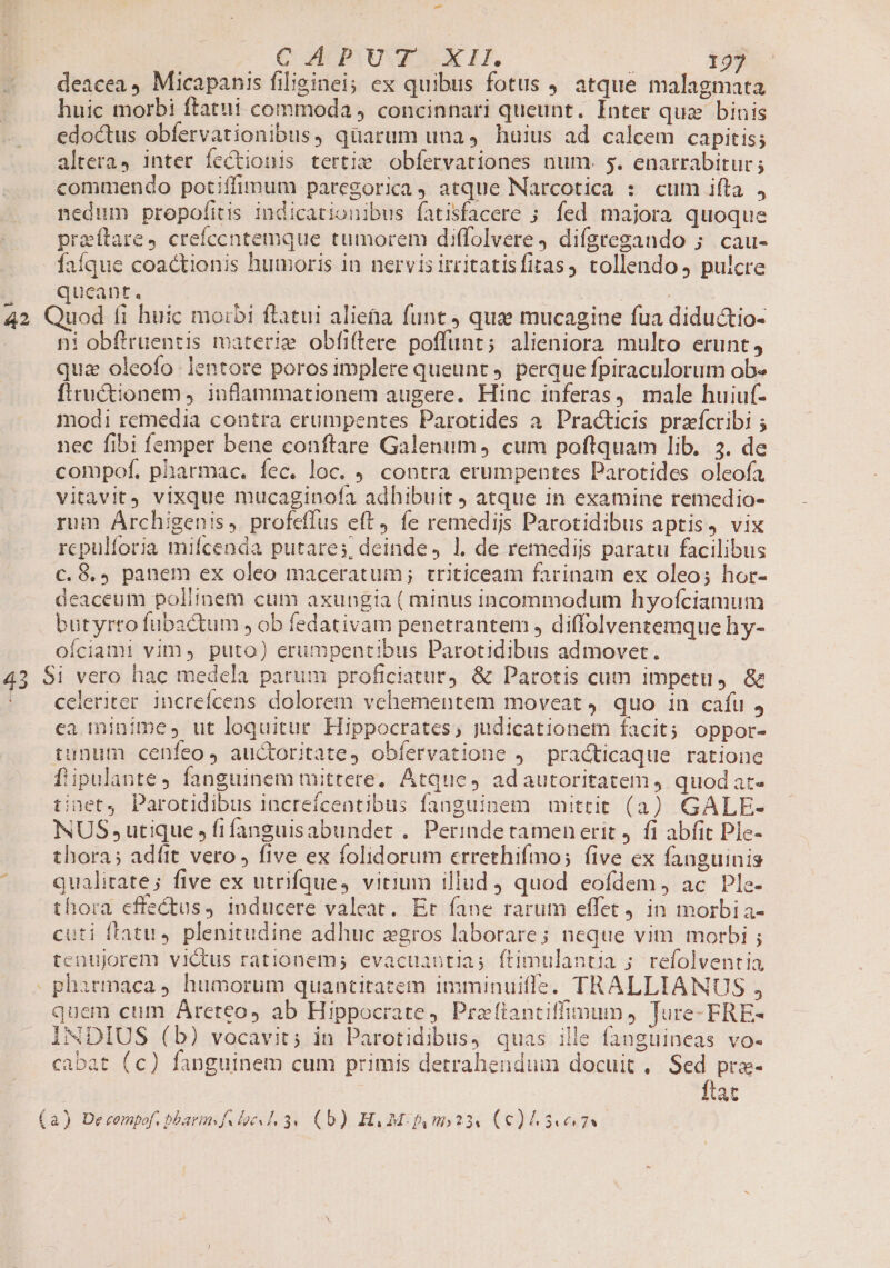huic morbi ftatui commoda ; concinnari queunt. Inter quz binis edoctus obfervationibus, quarum una, huius ad calcem capitis; altera, inter fectionis tertie obfervationes num. 5. enarrabitur ; commendo potiffimum paregorica, atque Narcotica : cum ifta , nedum propo[itis indicationibus fatisfacere ; fed majora quoque praftare, crefccntemque tumorem diffolvere ) difgregando 5. cau- faíque coactionis humoris 1n nervisirritatisfitas, tollendo, pulcre qucant. 43 ni obftruentis materie obfiftere poffunt; alieniora multo erunt, quz oleofo lentore poros implere queunt. perque fpiraculorum ob- ftructionem , inflammationem augere. Hinc inferas, male huiuf- modi remedia contra erumpentes Parotides a. Pra&amp;ticis przícribi ; nec fibi femper bene conftare Galenum, cum poftquam Iib. 3. de compof. pharmac. fec. loc. . contra erumpentes Parotides oleofa vitavit vixque mucaginofa adhibuit J atque in examine remedio- rum Archigenis, profeffus eft, fe remedijs Parotidibus aptis, vix rcpulforia mifcenda putares, deinde, 1. de remedijs paratu facilibus c. 8.) panem ex oleo maceratum; triticeam farinam ex oleo; hor- deaceum poliinem cum axungia ( minus incommodum hyofciamum butyrto fubactum , ob fedativam penetrantem , diffolventemque hy- oíciami vim, puto) erumpentibus Parotidibus admovet. celeriter increícens dolorem vehementem moveat, quo in cafu j ea minime, ut loquitur Hippocrates, judicationem facit; oppor- tunum cenfeo, auctoritate, obfervatione , practicaque ratione f'ipulante, fanguinem mittere, Atque, adautoritatem quodat- tinet Parotidibus increícentibus fanguinem mittit (3) GALE- NUS utique, fifanguisabundet . Perinde tamen erit . fi abfit Ple- thora; adítt vero , five ex folidorum errethifmo; five ex fanguinis qualitate; five ex utrifque, vitium illud quod eofdem , ac Ple- thora effectus, inducere valeat. Er fane rarum effet in morbi a- cuti ffatu, plenitudine adhuc egros laborare; neque vim morbi ; tenujorem victus rationem; evacuautias ftimulantia ; refolventia quem cum Areteo, ab Hippocrate, Prafianciffimun, Jure- FRE- INDIUS (b) vocavit; in Parotidibus, quas ille fanguineas vo- cabat (c) fanguinem cum primis detrahenduim docuit, Sed pra- ftat
