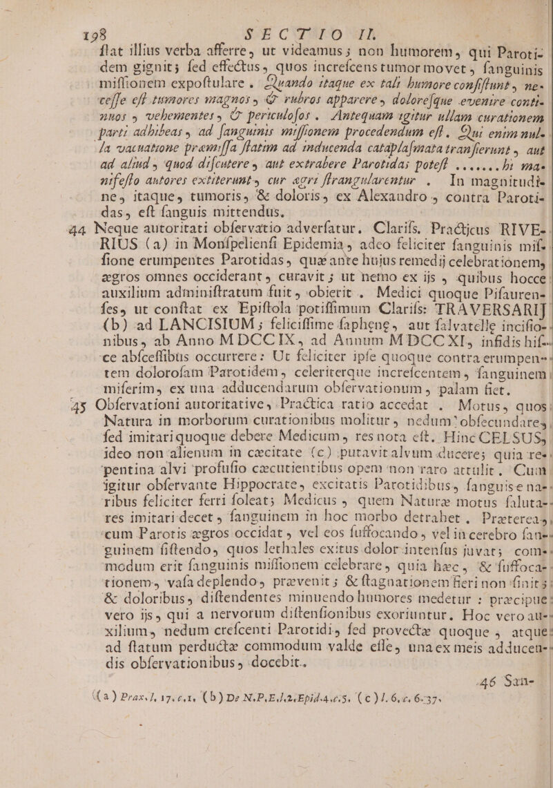 flat illius verba afferre, ut videamus; non humorem, qui Paroti- dem gignit; fed effedtus, quos increfcens tumor movet ,. fanguinis miffionem expoftulare .. ando ftaque ex tali bumore confiflunt , me- cefe eff temores magnos, Qf rubros apparere doloreque evenire conti- zuo: , vehementes, (C pertculofos .. Antequam agitur ullam curationem parti adbibeas , ad. [angumis miffonem procedendum efl. Qui enim nul- da vacatione prewffa flatmm ad inducenda cataplafmata tranfierumt ,. aut ad alid y quod di[cutere y aut extrabere Parotidas potefl. ....... bi ma- nifeflo autores extiterunt» cur. acra flrangularentur ..— In magnicudi- ne, itaque, tumoris, &amp; doloris) ex Alexandro 4 contra Paroti- das, eft fanguis mittendus. - gore ver 44 Neque autoritati obfervatio adverfatur. Clarifs; Practjcus RIVE-. RIUS (a) in Monfpelienfi Epidemia , adco feliciter fanguinis mif-: fione erumpentes Parotidas, qua ie hujus remedij celebrationem, egros omnes occiderant, curavit ; ut nemo ex ijs quibus hocce: auxilium adminiftratum fuit obierit . Medici quoque Pifauren- fes, ut conflat ex Epiftola potiffimum Clarifss TRAVERSARIT[ (b) ad LANCISIUM ; fcliciffime faphene, aut falvatelle incifio- nibus) ab Anno MDCCIX, ad Aunum M DCC XI, infidis hif- ce abíceffibus occurrere: Ut feliciter ipfe quoque contra erumpen-: tem dolorofam Parotidém , celeriterque increfcentem , fanguinem: miferim, ex una: adducendarum obfíervationum j palam fict. 43 Obfervationi autoritative , Practica ratio accedat . Motus, quos: Natura in morborum curationibus molitur nedum? obfecundares | fed imitariquoque debere Medicum , res nota eft. Hinc CELSUS; ideo non alienum in czcitate (c) putavitalvum ducere; quia res; pentina alvi profufto czcutientibus opem non raro artulit, Cum. igitur obfervante Hippocrate, excitatis Pacotidibus, fanguise nas. ribus feliciter ferri foleat Medicus quem Nature motus faluta-: res imitari.decet , fanguinem in hoc morbo detrahet .. Pratereas 'cum Parotis zgros occidat J vcl eos fuffocando , vel in cerebro fan-^ guinem fiflendo, quos lethales exitus. dolor inteníus juvat; come: modum erit fanguinis miffionem celebrare) quia hec, &amp; fiffoca-: tionem vafa deplendos praevenit; &amp; ftragnationem fieri non finit s: &amp; doloribus diftendentes minuendo humores medetur : prxcipue! vero jjs qui a nervorum dittenfionibus exoriuntur. Hoc vero au-: xilium, nedum creícenti Parotidi, fed provecte quoque j. atque: ad flatum perducta commodum valde efle unaex meis adducen-: dis obfervationibus 5 :docebit.. | ! 46 Sane « a) Prax. f. 17. €4Is € b ) De NGPUE Epid Aw. iU C ) y 6 d. 6.37.