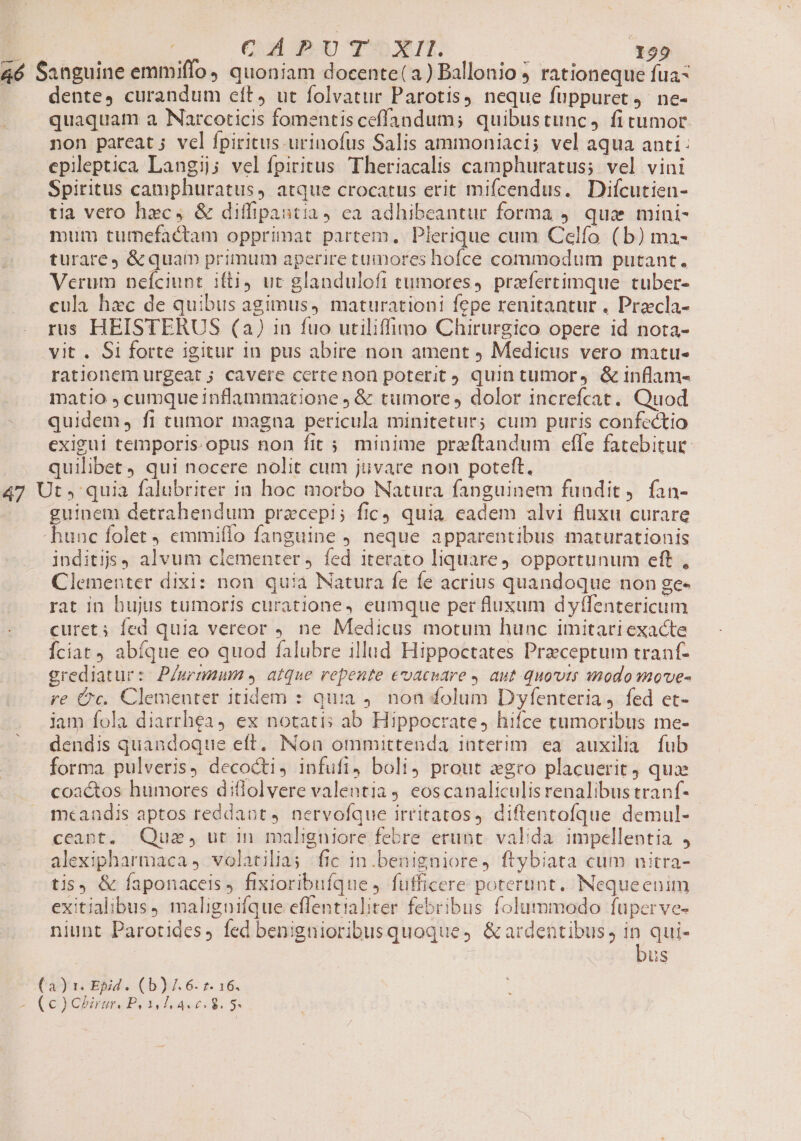 46 Sanguine emmiffo, quoniam docente(a) Ballonio 5 rationeque fua- . A dente, curandum eft, ut folvatur Parotis, neque fuppuret 4. ne- quaquam a Narcoticis fomentis ceffandum; quibustunc, fi cumor non pareat; vel fpiritus urinofus Salis ammoniaci; vel aqua anti: epileptica Langij; vel fpiritus Theriacalis camphuratus; vel vini Spiritus camphuratus, atque crocatus erit mifcendus. Difícutien- tia vero hxc, &amp; diffipantia, ea adhibeantur forma 9. quae mini- mum tumefactam opprimat partem. Plerique cum Celfo (b) ma- turarey &amp;quam primum aperire tumores hofce commodum putant. Verum pefciunt ifti ut glandulofi tumores, przfertimque tuber- cula haec de quibus agimus, maturationi fepe renitantur . Precla- rus HEISTERUS (a) in fuo utiliffimo Chirurgico opere id nota- vit . Si forte igitur In pus abire non ament Medicus vero matu- rationem urgeat ; cavere certenon poterit quin tumor, &amp; inflam- matio , cumque inflammatione ; &amp; tumore, dolor increfcat. Quod quidem, fi tumor magna pericula minitetur; cum puris confectio exigui temporis. opus non fit 5 minime preftandum effe fatebitur quilibet) qui nocere nolit cum jüvare non poteft. 47 Ut, quia falubriter in hoc morbo Natura fanguinem fundit, fan- guinem detrahendum pracepi; fic quia eadem alvi fluxu curare -hunc folet , emmiffo fanguine ) neque apparentibus maturationis inditijs9 alvum clementer j. fed iterato liquare4 opportunum eft , Clementer dixi: non quia Natura fe fe acrius quandoque non ge- rat in hujus tumoris curatione, eumque per fluxum dyffentericum curet; fed quia vereor ne Medicus motum hunc imitari exacte Íciat abíque eo quod falubre illud Hippoctates Przceptum tranf- grediatur: P/wemmum e. atque repente evacnare , aut quoti inodo move- re Cc. Clementer itidem : quia ). non folum Dyfenteria ) fed et- jam fola diarrhea 4 ex notatis ab Hippocrate, hifce tumoribus me- dendis quandoque eft. Non ommittenda interim ea auxilia fub forma pulveris, decocti, infufi, boli prout xgro placuerit quae coactos humores diflolvere valentia 4 eoscanaliculisrenalibus tranf- mcandis aptos reddaot, nervofque irritatos, diftentofque demul- ceapt. Qus, ut in maligniore febre erunt. valida. impellentia , alexipharmaca 4 volatilia fic in.benigniore, ftybiata cum nitra- tis, &amp; faponaceis, fixioribuíque , futficere poterunt. INequeenim exitialibus, malignifque effentialiter febribus folummodo fuperve- niunt Parotides, fed benigtioribusquoque, &amp; ardentibus, m qui- Qus (a) 1. Epid . (b) J. 6. 2. 16. s (Cyn Pues d. S