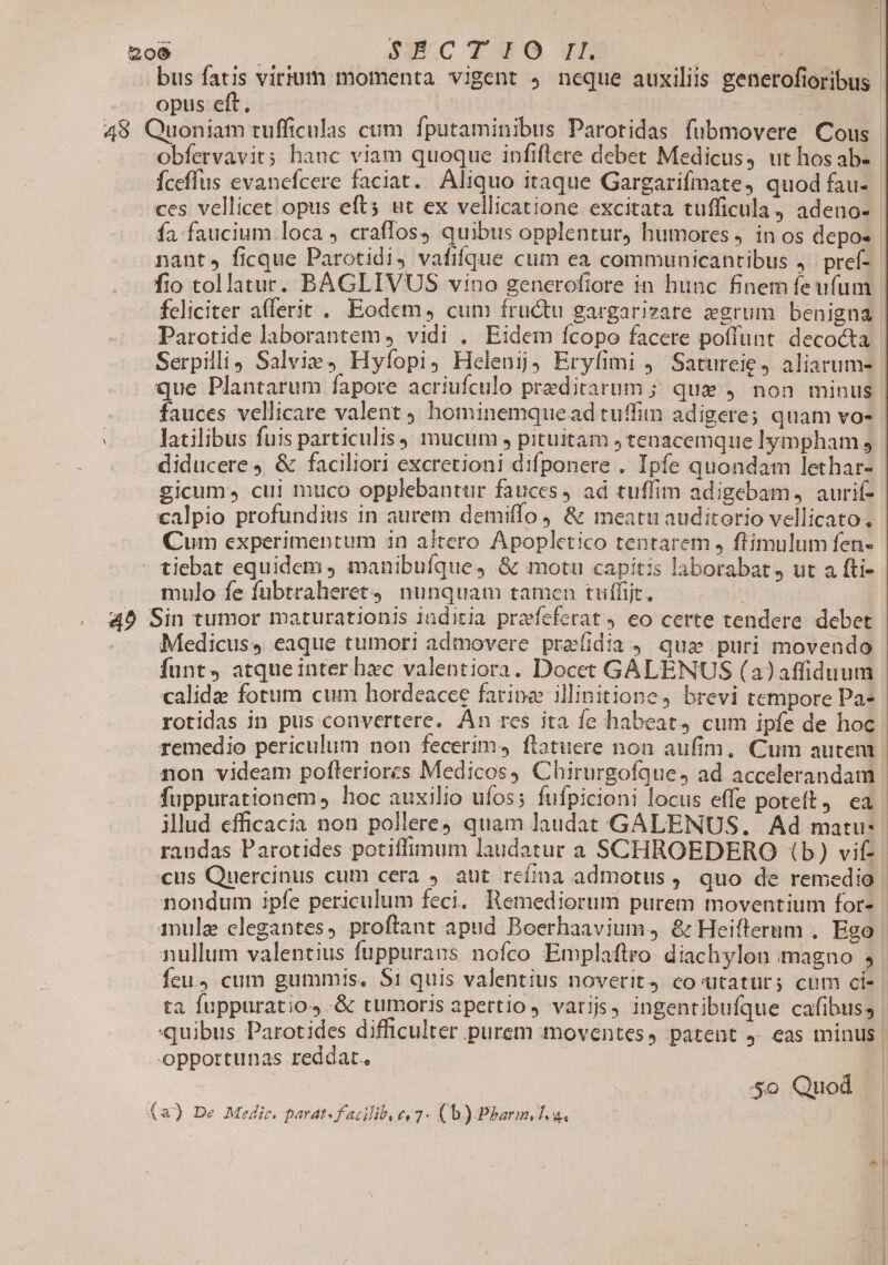 bus fatis virium momenta vigent , ncque auxiliis generofioribus opus eft. ] obfervavit; hanc viam quoque infiftere debet Medicus, ut hos ab- Íceffus evancfcere faciat. Aliquo itaque Gargarifmate, quod fau- fa. faucium loca , craffos, quibus opplentur) humores , in os depo- nant» ficque Parotidi, vafifque cum ea communicantibus j. pref- fio tollatur. BAGLIVUS vino generofiore in hunc finem fe ufum feliciter afferit . Eodem , cum fructu gargarizate aegrum benigna Parotide laborantem, vidi . Eidem fcopo facere poffunt. decocta Serpilli Salvie, Hyfopi, Hcleuij; Erylimi ,' Satureie, aliarum- que Plantarum fapore acriufculo preditarum ; que , non minus fauces vellicare valent hominemquead tuffim adigere; quam vo- diducere &amp; faciliori excretioni difponere . Ipfe quondam lethar- gicum, cui muco opplebantur fauces, ad tuffim adigebam, aurif- calpio profundius in aurem demiffo , &amp; meatu auditorio vellicato. Cum experimentum in aitero Apopletico tentarem , ftimulum fen- mulo fe fubtraheret4 nunquam tamen tuffit. Medicus, eaque tumori admovere prafidia , quae puri movendo funt, atqueinter bxc valentiora. Docet GALENUS (aJaffiduum remedio periculum non fecerim, flatuere non aufim, Cum autem illud efficacia non pollere) quam laudat. GALENUS. Ad matu- mule clegantes, proftant apud Boerhaavium, &amp; Heifterum . Ego ta fuppuratio, .&amp; tumoris apertio, varijs, ingentibufque cafibus; &amp;o Quod