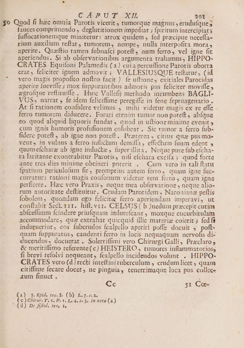 UE c Qd. Ud IA COT UUn y EBEN, o Quod fi hec omnia Parotis vicerit , tumorque magnus ; erudufque 3 | fauces comprimendo , deglutitionem impediat ; fpiritum intercipiat s fuffocationemque minitetur: atrox quidem , fed precipue neceffa- rium auxilium reftat, tumorem, nempe, nulla interpofita mora, aperire, Quaftio tamen fubnaíci poteft) num ferro, vel igne fit aperiendus. Si ab obfervationibus argumenta trahamus, HIPPO- CRATES Equifoni Palamedis (a) cuia percuffione Parotis oborta crat, feliciter ignem admovit ; VALLESIUSQUE teftatur, (id vero tagis propofito noflro facit ) fe uftione, cxitiales Parotidas aperire fuevifle ; mox fuppuraaütibus admotis pus feliciter moviffe , zgroíque reflituiffe. Huic Vallefij methodo. incumbens BAGLI- VUS, narrat , fe idem feliciffime peregiffe in fene feptuagenario . At fi rationem confulere velimus 4. mihi videtur magis ex re effe ferro tumorem diducere. Forari etenim tumor non poteft, abfque eo quod aliquid liquoris fundat ) quod in uftione minime evenit, cum ignis humoris profufionem cohibeat .. Sic tumor a. ferro fub- fidere poteft, ab igne non poteft. Praeterea , citius qux pus mae vent, in vulnus a ferro inflictum demifla 4 effectum fuum edent 4 quameíchare ab igne inducte ). fuper illita, Neque pure fub efcha- ra latitante exoncrabitur Parotis, nifi efchara excifa ; quod forte ante tres dies minime obtineri poterit . — Cum vero in tali ftatu ipatium periculofum fit promptius autem ferro, quam igne fuc- cutratur; rationi tnagis confonum videtur rem ferro ) quam igne perficere. Hac vero Praxis, neque mea obfetvatione , neque alio- rum autoritate deftituitur. Crudam Parotidem ) Naroaianz peftis iobolem , quondam ego felicita; ferro aperiendam imperavi, ut conftabit Sect. 111. hift. vii. CELSUS ( b )nedum przcepit cutim abícefluum ícindere priufquam indurefeant ) moxque cucurbitulam accommodare, quz extrahat quicquid illic materiz coierit ; fed fà indupuerint, eos fubcrudos fcalpello aperiri poffe docuit , poft- quam fuppuratos, candenti ferto in locis nequaquam | nervofts di- ducendos, docuerat . Solertiffimi vero Chirurgi Galli4 Preclaro &amp; meritiffimo referente(c) HEISTERO , tumores inflammatorioss . fi brevi refolvi nequeant, ícalpello incidendos volunt . HIPPO- CRATES vero (d) recti iateftinituberculum j. crudumlicet quam citiffime fecare docet ne pinguia, tenerrimaque loca pus collec- ium finuct , | Cc si Coe- (a) Ss. Epid. zex. 8. (b) L.7. £42. (c) Chirzr. Ti I. DP. I. I4 4 £ 34 iA 42014 (a) -(d) De fÉflul, zex, x,