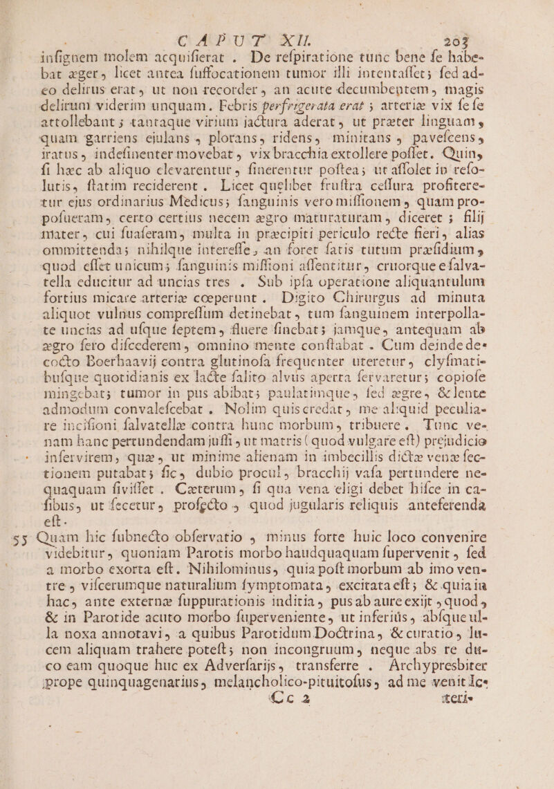 infignem molem acquifierat .. De refpiratione tuac bene fe habe- bat eger, licet antea fuffocationem tumor illi intentaílet; fed ad- eo delirus erat 9, ut non recorder j an acute decumbentem , magis delirum viderim unquam. Febris perfrzgerata erat 5 atterie vix fefe attollebant ; tantaque virium jactura aderat ) ut prater linguam, quam garriens ejulans , plorans, ridens, minitans 9 pavefcens, iratus indefinenter movebat . vix bracchia extollere poflet. Quin, fi hec ab aliquo clevarentur , finerentur poftea; ut affolet ip vefo- lutis, ftatim reciderent . Licet quelibet fruftra. cetlura. profitere- :tur ejus ordinarius Medicus; fanguinis vero mifftonem quam pro- pofueram, certo certius necem agro maruraturam , diceret ; filij mater, cui fuaferam , multa in praecipiti periculo recte fieri, alias omtmittenda; nihilque intereffe, an foret fatis cutum prafidium , quod effet unicum; fanguinis miffioni affentitiir) cruorque efalva- - tella educitur ad uncias tres .. Sub ipfa operatione aliquantulum fortius micare arterize coeperunt .. Digito Chirurgus ad minuta aliquot vulnus compreffum detinebat ) tum fanguinem interpolla- te uncias ad ufque feptem , fluere fincbats jamque, antequam ab zero fero difcederem , omnino mente conflabat . Cum deinde de* cocto Boerhaavij contra glutinofa frequenter. uteretur, clyfmati- bufque quotidianis ex lacte falito alvus aperta fervareturs copiofe mingebat; tumor in pus abibat; paulatimque, fed »gre, &amp;lente admodum convalefcebat . Nolim quiscredat) me aliquid peculia- re incifioni falvatelle contra hunc morbum, tribuere, Tonc ve- nam hanc pertundendam jufli ut matris (quod vulgare eft) preiudicio infervirem, qua, ut minime alienam 1n imbecillis dictz»w venz fec- tionem putabat; fic4 dubio procul, bracchij vafa pertundere ne- quaquam fiviffet . Caterum, fi qua vena eligi debet hifce in ca- fibus, ut fecetur, profgcto 4. quod jugularis reliquis anteferenda e E 55: Quam hic fubne&amp;to obfervatio ) minus forte huic loco convenire videbitur, quoniam Parotis morbo haudquaquam fupervenit ). fed a morbo exorta eft. Nihilominus, quia poft morbum ab imo ven- tre vifcerumque naturalium fymptomata j excitataeft; &amp; quiaia hac, ante externz fuppurationis inditia, pusabaureexijt quod &amp; in Parotide acuto morbo fuperveniente, ut inferiüs, abfque ul- la noxa annotavi, a quibus Parotidum Do&amp;rina, &amp; curatio, lu- cem aliquam trahere poteft; non incongruum, neque abs re du- «o eam quoque huc ex Adverfaris . transferre . — Archypresbiter ;iprope quinquagenarius, HON In OHNE ad me venit Ic« dca (CC.