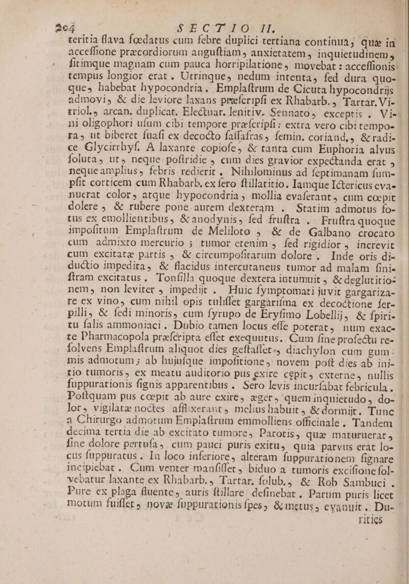 | | | 264 $3E COTUPO* Tf, ie | teritia flava foedatus cum febre duplici tertiana continua; Qqueiad acceffione przcordiorum anguftiam , anxietatem , inquietudinem j.— fitimque magnam cum pauca horripilatione movebat : acceffionis: tempus longior erat. Utrinque, nedum intenta, fed dura quo- ques habebat hypocondria. Emplaftrum de Cicuta hypocondris | admovi, &amp; die leviore laxans preefcripfi ex Rhabatb. j. Tartar. Vi- - triol, arcan. duplicat. Electuar. lenitiv. Sennato, exceptis . Vi- ni oligophori ufum cibi tempore praícripfi: extra vero cibitempo- — ra; ut biberet fuafi ex decocto fatfafras, femin. coriand., &amp;radi- - ce. Glycirrhyf, A laxante copiofe, &amp; tanta cum Euphoria alvus foluta, ut, neque poflridie , cum dies gravior expectanda erat 3! nequeamplius, febris redierit ,. Nihilominus ad feptimanam fum- pfit corticem cum Rhabarb. ex fero flillatitio. Iamque Ictericus eva» nucrat color, atque hypocondria , mollia evaferant, cuim coepit dolere ,. &amp; ruübere pone. aurem dexteram . Statim admotus fo- tus ex emollientibus, &amp;anodynis, fed fruftra .. Fruftra quoque impofitum Emplaftrum de Meliloto ; &amp; de Galbano crocato cum admixto mercurio ; tumor etenim » fed rigidior j. increvit cum excitatz partis 9. &amp; circumpofitarum dolore . Inde oris di- ductio impedita &amp; flacidus intercutaneus tumor ad malam fini- Ítram excitatus, Tonfilla quoque dextera intumuit &amp; deglutitio: nem, non leviter J impedit . Huic fymptomati juvit gargariza- re ex vino» cum nihil opis tuliffet gargarifma ex. decoctione fer- pili, &amp; fedi minoris, cum fyrupo de Éryfimo Lobellij; &amp; fpiri- tu falis ammoniaci. Dubio tamen locus effe poterat, num CXaC- te Pharmacopola prafcripta effet exequutus.. Cum fine profectu re- folvens Emplaftrum aliquot dies geftaffet«4 diachylon cum gum. inis admotum ; ab hujufque impofitione ; novem poft dies ab ini- tio tumoris, ex meatu auditorio pus exire cepit externe, nullis fuppurationis fignis apparentibus .. Sero levis incurfabat febricula, Pottquam pus coepit ab aure exirey. eger, queminquiecudo . do- lor, vigilate noctes afflixerant 4. melius habuit &amp; dormijt. Tunc a Chirurgo admorum Emplaftrum emmolliens officinale. Tandem decima tertia die ab excitato tumore, DParotis, qua maturtierat » fine dolore pertufa,. cum pauci. puris exitu, quia parvus erat lo- cus fuppuratus . Ia loco inferiore, alteram fuppurationem fignare incipiebat. Cum venter manfiffet, biduo a tumoris excifione fol- vebatur laxante ex Rhabarb. Tartar, folub.;. &amp; Rob Sambuci . Pure cx plaga fluente, auris ftillare: definebat , Parum puris licet motum fuiflet4 nova fuppurationisfpes, &amp; metus ; eyanuit. Du- rities