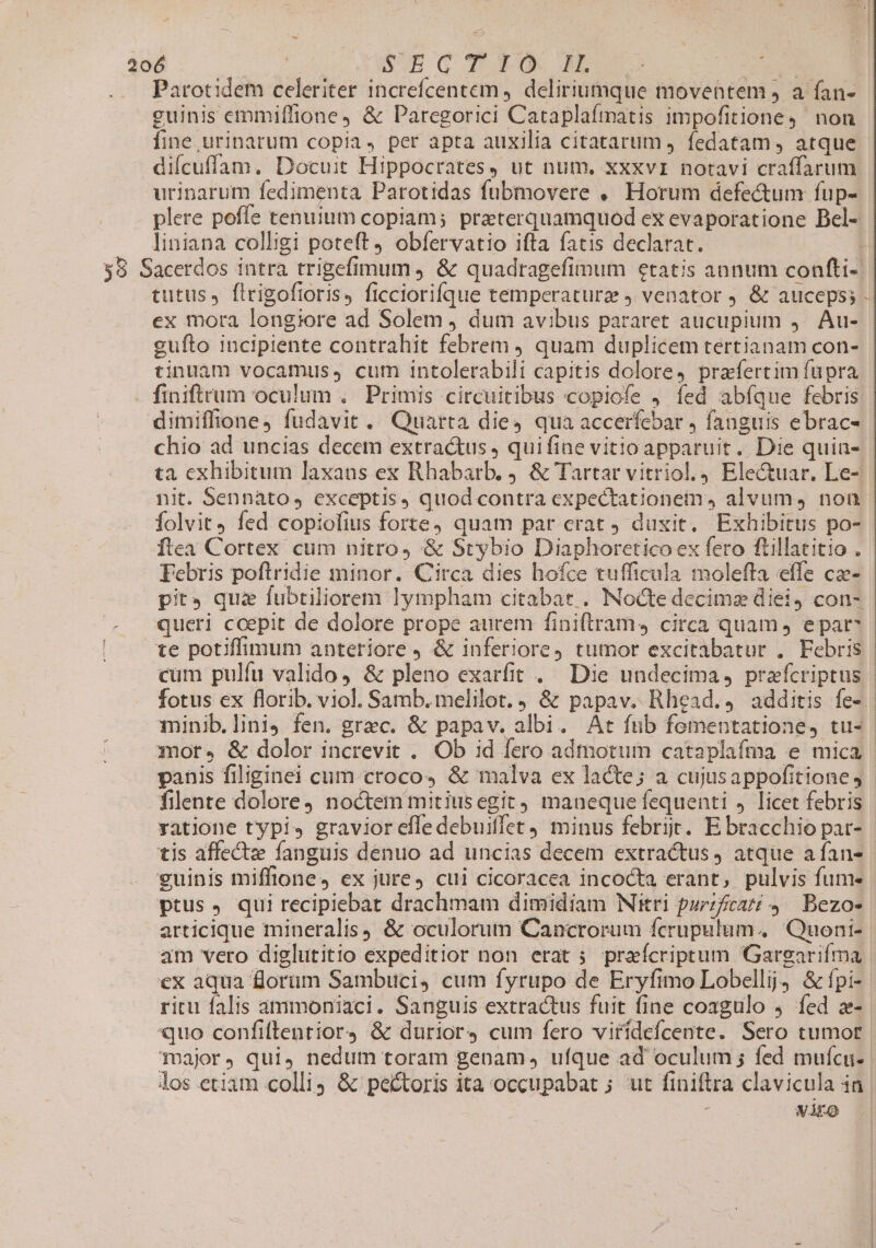 UM $. d 206 SOE Q 30 M03 es Parotidem celeriter increfcentem , deliriumque moventem J a fan- guinis emmiffione, &amp; Paregorici Cataplafmatis impofitione,' non fine urinarum copia, per apta auxilia citatarum ) fedatam , atque diícuffam. Docuit Hippocrates, ut num, xxxvi notavi craffarum urinarum fedimenta Parotidas fubmovere . Horum defectum fup- plere poffe tenuium copiam; praeterquamquod ex evaporatione Bel- liniana colligi poteft obfervatio ifta fatis declarat. $8 Sacerdos intra trigefimum , &amp; quadragefimum etatis annum confti- tutus, firigoftoris, ficciorifque temperaturz ) venator . &amp; auceps; - ex mora longiore ad Solem j dum avibus pararet aucupium ,— Au- gufto incipiente contrahit febrem ) quam duplicem tertianam con- tinuaüm vocamus, cum intolerabili capitis dolore, prafertim füpra finiftrum oculum .. Primis circuitibus copiofe , fed abíque febris dimiffione) fudavit. Quarta dies qua accerfebar , fanguis ebrac- chio ad uncias decem extractus , quifine vitio apparuit. Die quia- ta exhibitum laxans ex Rhabarb. j. &amp; Tartar vitriol., Electuar. Le- nit. Sennato, exceptis, quod contra expectationem, alvum, non folvit, fed copiofius forte) quam par erat J duxit. Exhibitus po- Íftea Cortex cum nitro, &amp; Stybio Diaphoretico ex fero ftillatitio . Febris poftridie minor. Circa dies hofce tufficula molefta effe ca- pit qui fubtiliorem lympham citabat . Nocte decime diei) con- queri ccepit de dolore prope aurem finiftram, circa quam, epar te potiffimum anteriore J &amp; inferiore, tumor excitabatur , Febris cum pulfu valido, &amp; pleno exarfit . Die undecima, praefcriptus | fotus ex florib. viol. Samb. melilot. , &amp; papav. Rhead.4 additis fe». minib.lini. fen. grec. &amp; papav. albi. At fub fementatione, tu- mot, &amp; dolor increvit . Ob id fero admotum cataplafma e mica panis filiginei cum croco, &amp; malva ex lacte; a cujusappofitione, filente dolore noctem mitiusegit) maneque fequenti , licet febris yatione typis gravior effe debuiffet minus febri. E bracchio pat- tis affect fanguis denuo ad uncias decem extractus, atque aífan- guinis miffione, ex jure, cui cicoracea incocta erant, pulvis fum- ptus , qui recipiebat drachmam dimidiam Nitri purzfcarzi 4 — Bezo- articique mineralis) &amp; oculorum Cancrorum fcrupulum. Quoni- am vero diglutitio expeditior non erat ; praícriptum Gargarifma ex aqua forum Sambuci, cum fyrupo de Eryfimo Lobellij5 &amp;fpi-- ritu falis ammoniaci. Sanguis extractus fuit fine coagulo 4. fed z- quo confiftentior4 &amp; durior4 cum fero viridefcente. Sero tumor Toajor, qui, nedum toram genam, ufque ad oculum ; fed mufícu.. los etiam colli; &amp; pectoris ita occupabat ; ut finiftra clavicula in | VAEo