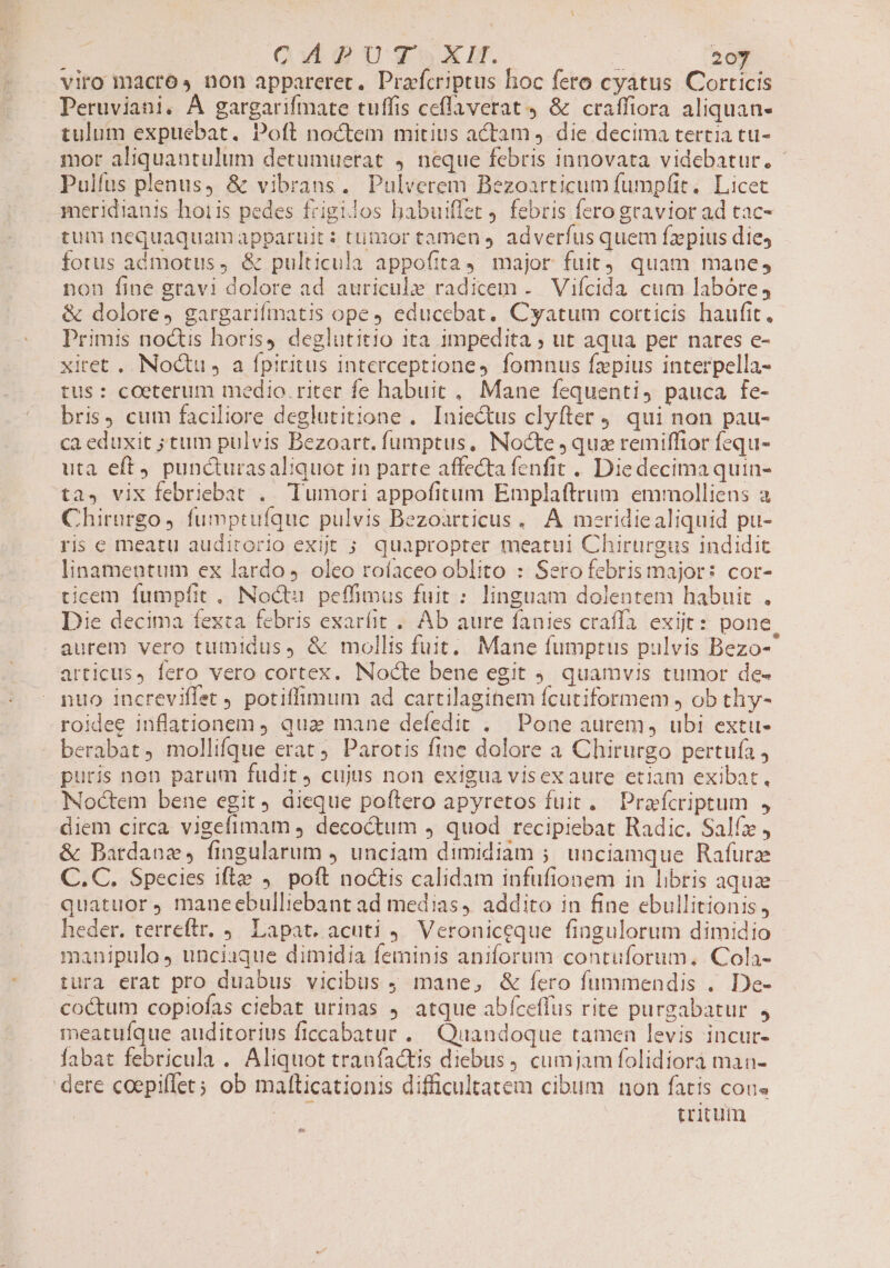 QuWiguguuxli. 20y viro macros non appareret. Prafcriptus hoc fero cyatus. Corticis Peruviani. À gargarifmate tuffis ceflaverat 9 &amp; craffiora aliquan- tulum expuebat. Poft noctem mitius actam, die decima tertia tu- mor aliquantulum detumuerat 4. neque febris innovata videbatur. - Pulfus plenus, &amp; vibrans. Pulverem Bezoarticum fumpfit. Licet meridianis hoi is pedes frigilos babuiffet . febris fero gravior ad tac- tum nequaquamapparuit: timor tamen adverfus quem faepius die, fotus admotus, &amp; pulticula appofita 4. major fuit) quam mane, non fine gravi dolore ad auriculz radicem . Vifcida cum labóre, &amp; dolore, gargarifmatis ope educebat. Cyatum corticis haufit, Primis noctis horis) deglutitio ita impedita ; ut aqua per nares e- xiret .. Noctu J a fpiritus interceptione, fomnus fzpius interpella- tus: coeterum medio. riter fe habuit, Mane fequenti, pauca fe- bris, cum faciliore deglutitione . Iniectus clyfter 9. qui non pau- ca eduxit ;tum pulvis Bezoart. fumptus, Nocte quz remiffior fequ- uta eff puncturasaliquot in parte affecta fenfit .. Die decima quin- ta. vix febriebat .. Tumori appofitum Emplaftrum emmolliens a Chirurgo fumptufquc pulvis Bezoarticus.. A meridiealiquid pu- ris e meatu auditorio exit 5 quapropter meatui Chirurgus indidit linamentum ex lardo oleo roíaceo oblito : Sero febrismajor: cor- ticem fumpfit , Noctu. peffimus fuit : linguam dolentem habuit . Die decima fexta febris exaríit .. Ab aure fanies craffa exijt: pone aurem vero tumidus, &amp; mollis fuit, Mane fumptus pulvis Bezo-^ articus, fero vero cortex. Nocte bene egit . quamvis tumor de- nuo increviffet , potiffimum ad cartilaginem fcutiformem , ob thy- roidee inflationem ) qua mane defedit . Pone aurem, ubi extu- berabat, mollifque erat. Parotis fine dolore a Chirurgo pertufa, puris non parum fudit J cujus non exigua visex aure etiam exibat, Noctem bene egit dieque poftero apyretos fuit. Pra fcriptum , diem circa vigefimam decoctum 4 quod recipiebat Radic. Salfz , &amp; Bardanz, fingularum ) unciam dimidiam ;. unciamque Rafurz C. C. Species ifte ,. poft noctis calidam infufionem in libris aquae quatuor, maneebulliebant ad medias, addito in fine ebullitionis , heder. terreftr. . Lapat. acuti 9. Veroniceque fingulorum dimidio manipulo, unciaque dimidia feminis aniforum contuforum, Cola- tura erat pro duabus vicibus 9 mane, &amp; fero fummendis . De- coctum copiofas ciebat urinas ) atque abfceffus rite purgabatur , meatuíque auditorius ficcabatur . Quandoque tamen levis incur- fabat febricula . Aliquot tranfactis diebus, cumjam folidiora man- dere coepiflet; ob malticationis difficultatem cibum non fatis cons | | tritum