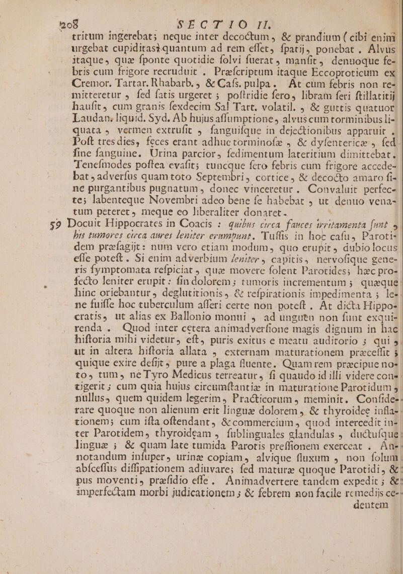 — tritum ingerebat; neque inter decoctum , &amp; prandium ( cibi enim urgebat cupiditasi3.quantum ad rem eflet, fpatij ponebat . Alvus. itaque, quz fponte quotidie folvi fuerat maníit. denuoque fe- bris cum frigore recruduit .. Prafcriptum itaque Eccoproticum ex Cremor. Tartar. Rhabarb. &amp; Cafs. pulpa. — At cum febris non re- mittetetur , fed fatis urgeret 5. poflridie fero, libram feri ftillatitij haufit 4 cum granis fexdecim Sal Tart. volatil. , &amp; guttis quatuor. Laudan; liquid. Syd. Ab hujusaffumptione, alvuscum torminibus li- quata , vermen extrufit 9 fanguifque in dejectionibus apparuit . Poft tresdies, feces erant adhuctorminofe 9. &amp; dyfenterice ,. fed. fine fanguine. Urina parcior, fedimentum lateritium dimittebat. Tenefmodes poftea cvafit; tuncque fero febris cum frigore accede- bat , adverfus quam toto Septembri, cortice, &amp; decocto amaro fi- ne purgantibus pugnatum , donec vinceretur ,. Convaluit perfec- te; labenteque Novembri adeo bene fe habebat 9 ut denuo vena- tum peteret meque co liberaliter donaret. Mw s9 Docuit Hippocrates in Coacis :: qui£us cirea. faeces trritamenta [unt bts tumores ctrca aures leniter ermmpuns. Vuffis in hoc cafu, Paroti- dem praefagijt: num vero etiam modum , quo erupit dubio locus effe poteft. Si enim adverbium Jenzer , capitis, nervofique gene- ris fymptomata refpiciat quc movere folent Parotides; hzc pro- fccto leniter erupit: fin dolorem; tumoris incrementum ;. quaque: hinc oriebantur deglutitionis, &amp; refpirationis impedimenta ; les ne fuiffe hoc cuberculum afferi certe non poteft . At dicta Hippo-- cratis, ut alias ex Dallonio monui 4 ad unguta non funt exqui-. renda . Quod inter cetera animadverfione magis dignum in hac | hiftoria mihi videtur, eft, puris exitus e meatu auditorio 5 qui 5. ut in altera hifloria allata 4 externam maturationem praceffit 5 quique exire defit 4. pure a plaga fluente. Quam rem precipue no» to», tum, ne Tyro Medicus terreatuc, fi quaudo id illi videre cone cgerit; cum quia hujus circumftantie in maturatione Parotidum 5 nullus) quem quidem legerim, Practicorum , meminit. Confide-: rare quoque non alienum erit lingue dolorem ) &amp; thyroidee iafla- tionem; cum ifta oftendant, &amp; commercium, quod intercedit in-. ter Parotidem , thyroideam ,. füblinguales glandulas j. ductuíque; lingue ; &amp; quam late tumida Parotis preffionem exerceat .. ÀAne| notandum infuper, urinz copiam, alvique fluxum , non folum | abíceflus diffipationem adiuvare; fed maturze quoque Parotidi, &amp;' pus moventi, prafidio effe. Animadvertere tandem expedit ; &amp;! imperfectam morbi judicationem ; &amp; febrem non facile pss ce. entem