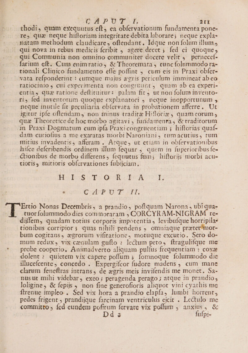 thodi, quam exequutus eft, ea obfervationum fundamenta pone- rey qua neque hifloriam integritate debita laborare; neque expla- .matam methodum claudicare, oftendant. Idque noníolum illum, qui nova 1n rebus medicis fcribit 4. agere decet ; fed ei quoque, qui Communia non omnino communiter docere velit 4 pernecef- farium eft. Cum enimratio, &amp; Theoremata cuncfolnmmodo ra- tionali Clinico fundamento effe poffint ,' cum eis in Praxi obfer- . vata refponderint : cumque majus agris periculum immineat ab eo ratiocinio J cui experimenta non congrGunt, quam ab ea experi- entia, quz ratione de(tituitur: palam fit ut non folum invento- fi, fed 1mventorum quoque cxplanatori 4. neque inopportunum , neque inutile fit peculiaria obfervata in probationem afferre. Ut igitur ipfe oftendam ) non minus tradite Hiftrorie) quam eorum , qua Theoretice de hoc tnorbo agitavi , fundamenta, &amp; traditorum in Praxi Dogmatum cum ipfa Praxi congruentiam ; hiftorias quaf- dam curiofius a me exaratas morbi Naroniani, tumacutius, rum mitius invadentis, afferam . Arque, ut etiam in obfervationibus hifce defcribendis ordinem illum fequar , quem in fuperioribusfe- €tionibus de morbo differens, fequutus fum; hiftoris morbi acu- rioris mitioris obfcrvationes fubijciam., HebauscT2O9 É.I.DCA ON. * Cu PUT HH 7 Been Nonas Decembris, a prandio, poftquam Narona , ubi qua- | tuor folummodo dies commoraram CORCYRAM-NIGRAM re- diffem, quadam totius cerporis impotentia, levibufque horripilas. tionibus corripior s quas nihili pendens . omniaque prater*mor- bum cogitans, egrorum vifitatione, motuque excutio. Sero do- mum redux, vix cenulam gufto : lectum peto, ftragulifque me * . probe cooperio. ÁAnimadverto aliquam pulfus frequentiam : coxze dolent : quietem vix capere poffum ; fomnoque Ífolummodo die illucefcente9 concedo . Expergifcor fudore madens , cum mane clarum feneftras intrans, de «gris meis invifendis me monet. Sa- nusutr mihi videbar, exeo ; peragenda perago ; atque in prandio, loligine, &amp; fepis . non fine generofioris aliquot vini cyathis me Ítrenue impleo.. Sed vix hora a prandio elapfay lumbi horrent; pedes frigent prandijque farcinam ventriculus eicit . Lcectulo me committo fed eundem pofitum fervare vix poffum 9 anxius, &amp; Dd 2 fufpi-