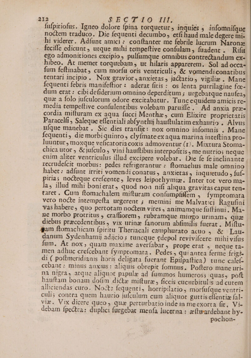 fufpiriofus. Igneo dolore fpina torquetur inquies ; infomnifque noctem traduco. Die fequenti decumbo etfi haud male degere mi- hi viderer. Adfunt amici: conftanter me febrile lucrum Naronz feciffe edicunt utque mihi tempeftive confulam , fuadent . Rifüt ego admonitiones excipio pulfumque omnibus contre&amp;andum ex hibeo. At memet torqucebam , ut hilaris apparerem.. Sol ad OCCa- fum feftinabat cum morfu oris ventriculi, &amp; vomendi conatibus tentari incipio. Nox gravior, anxietas j jactatio , vigiliae . Mane Íequenti febris manifeftior : aderat fitis : os lenta putrilagine foe- dum erat: cibidefiderium omnino deperditum ; u rgebatque naufea, quz a folo jufculorum odore excitabatur. Tuncequidem amicis re- media tempeftive confulentibus volebam paruiffe. Ad anxia praes cordia mifturam ex aqua fucci Menthz 4 cum Elixire proprietatis Paracelfi, Saleque effentiali abfynthij hauftulatim exhaurio , Alvus UuÍque manebat. Sic dies tranfit: nox omnino infomnis . Mane fequenti. die morbiquinro, clyfmate ex aqua marina inteftina pro-- luuntur ; moxque veficatoria coxis admoventur (1), Mixtura Stoma- chica utor j &amp; jufculo , vini hauftibus interpofitis me nutrio; neque enim aliter ventriculus illud excipere volebat. Die fe fe inclinante recrudeícit morbus: pedes refrigerantur : ftomachus male omnino habet: adíunt irriti vomendi conatus, anxietas, iuquretudo , fuf- piria; nocteque crefcente , leves leipothymiz. Inter tot vero ma- las illud mihi bonierat, quod noa nifi aliqua gravitas caput ten» taret. Cum ftomachalem mifturam confumpfiffem , Íymptomata vero nocte intempefta urgerent ; memini me Malvatici Ragufini vas habere, quo pertotam noctem vires , animamque futtinui. Ma- ne morbo protritus ; craffiorem , rubramque mingo urinam, qua diebus praecedentibus, vix urinz fanorum abfimilis fuerat, Miftu- jam ftomachicam fpiritu Theriacali camphurato acuo 5.&amp; * Lau- danum Sydenhamij adijcio ; tuncque edepol revivifcere mihi vifus fum. At nox; quam maxime averfabar, prope erat , neque ta- men adhuc crefcebant fymptomata. Pedes, quiantea ferme frigi- di ( poftmeridianis horis deligata fuerant Epifpaftica) tunc calef- cebant : minus anxius: aliquis obrepit fomnus, Poftero mane uri- na nigra, atque aliquot papulz ad füummos humeros; quas, poft hauftam bonam dofim dicte mifturz , ficcis cucurbitulis ad cutem alliciendas curo. Nocte fequenti, horripilatio , morfufque ventri- - culi; contra quem haucio jufculum cum aliquot guttis effentia fal- vix. Vix dicere queo , qua perturbatio inde in meexorta fit, Vi- debam fpedtra: duplici furgebat menfa lucerna : zftirardebant hy- pochon-