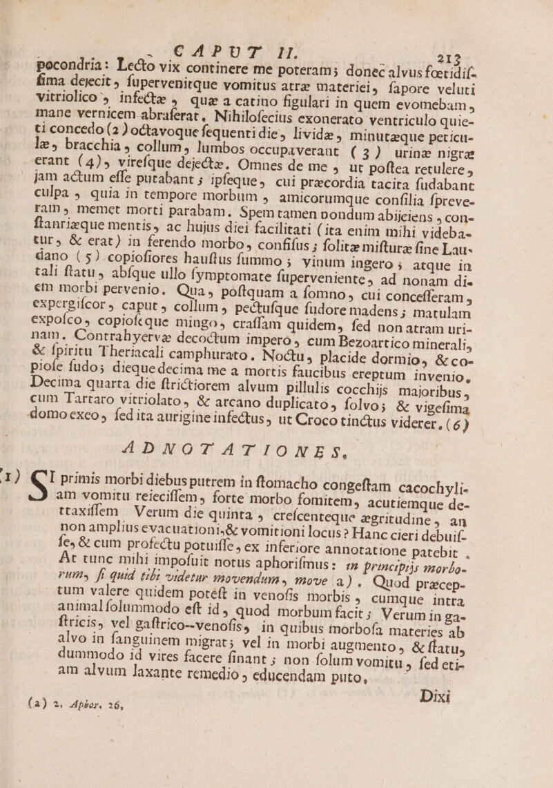 | CMWIPDUY mM: ENS 212 pocondria: Lecto vix continere me poteram; donec alvus foetidif- fima dejecit fupervenitque vomitus atrz materlei, íapore veluti vitriolico infe&amp;e , quz a catino figulari in quem evomebam, mane vernicem abraferat, Nihilofecius exonerato ventriculo quie- ti concedo (2 ) octavoque fequentidie, lividz , Ininutzque peticu- le, bracchia , collum, lumbos occupaverant (3) urinae nigrae erant (4)» virefque dejectz. Omnes de me ; ut poflea retulere j jam actum effe putabant ; ipfeque, cui praecordia tacita fudabant culpa , quia in tempore morbum , amicorumque confilia fpreve- ram», memet morti parabam. Spem tamen nondum abiiciens , con- flanrizque mentis, ac hujus diei facilitati ( ita enim mihi videba- tur, &amp; erat) in ferendo morbo, confifus ; folitz mifturz fine Lau- dano ( 5) copiofiores hauftus fummo ; vinum ingero ; atque in tali ftatu, abfque ullo fymptomate fuperveniente, ad nonam di. em morbi pervenio. Qua, poftquam a Íomno , cui concefferam : expergifcor caput collum , pectufque fudore madens; matulam expoíco, copioftque mingo, craffam quidem, fed nonatram uri- nam. Contrahyerva decoctum impero 4 cum Bezoartico minerali, &amp; fpiritu Theriacali camphurato. Noctu, placide dormio, &amp; co- - piofe fudo; dieque decima me a mortis faucibus ereptum Invenio, Decima quarta die flrictiorem alvum pillulis cocchijs. majoribus, cum Tartaro vitriolato, &amp; arcano duplicato, folvo; &amp; vigefima, domo exeo, fed ita aurigine infectus, ut Croco tinctus viderer. (6) ADNOTATIONES, 1) (CI primis morbi diebus putrem in ftomacho congeftam cacochyli- S am vomitu reieciffem , forte morbo fomitem, acutiemque de- ttaxiffem | Verum die quinta , cereícenteque zgritudine, an non amplius evacuationi,&amp; vomitioni locus 2 Hanc cieri debuif- fe, &amp; cum profectu potuiffe, ex inferiore annotatione patebit. . At tunc mihi impofüit notus aphorifmus: z principis mor£o- rims fi quid tibi videtur movendum. move a ). Quod pracep- tum valere quidem poteft in venofis morbis ; cumque intra animalfolummodo eft id quod morbum facit ; Verum in ga- ftricis, vel gaflrico--venofis, in quibus tnorbofa materies ab alvo in fanguinem migrat; vel in morbi augmento ; &amp; ftatu, dummodo id vires facere finant ; non folum vomitu » fed eti- am alvum laxante remedio j educendam puto, | Dixi