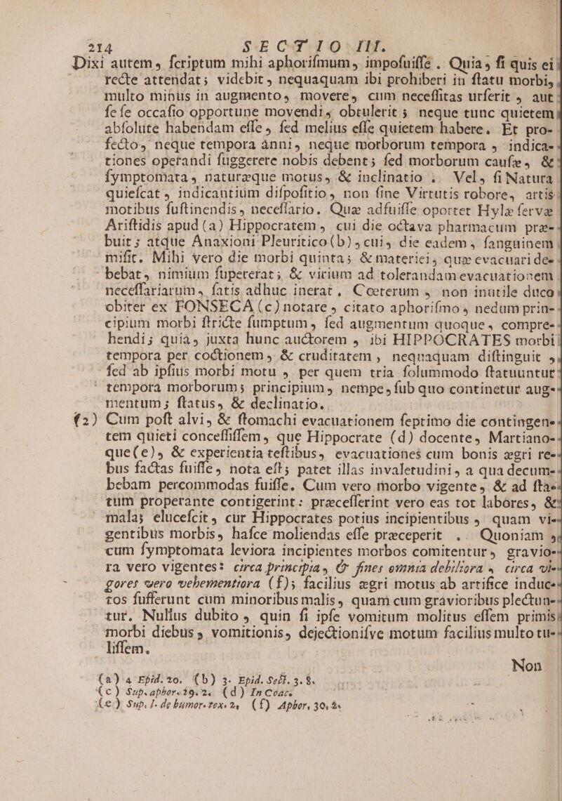 (2) recte attendat; videbit nequaquam ibi prohiberi it flatu morbi, multo minüs in augmento, movere, cum neceffitas urferit 4. aut: fefe occafio opportune movendi ; obtulerit 5 neque tunc quietem, abfolute habendam effe, fed melius effe quietem habere. Et pro-. fecto, neque tempora ánn1, neque morborum tempora 4 indica- tiones operandi fuggerere nobis debent; fed morborum caufe, &amp; fymptotiata, naturzque motus, &amp; inclinatio ; Vel, fi Natura quiefcat ) indicantium difpofitio) non fine Virtutis robore, artis; motibus fuftinendis, neceflario. Quas adfuiffe oportet Hylz fervi Ariftidis apud (a) Hippocratem ,. cui die octava pharmacum prz- buit; atque Anaxioni Pleuritico(b) ; cui die eadem, fanguinem ; mifit. Mihi vero die morbi quinta; &amp; materiel, que evacuari dee - neceffariarum , fatis adhuc inerat, Coeterum 4. non inutile duco obiter ex FONSECA (c) notare , citato aphorifmo nedum prin- cipium morbi ftricte fumptum, fed augmentum quoque, compre- hendi; quia, juxta hunc auctorem 4. ibi HIPPOCRATES morbi: tempora per. coctionem ;. &amp; cruditatem ;. nequaquam diftinguit 5, fed ab ipfius morbi motu ,. per quem tria folummodo ftatuuntut: teopora morborum; principium, nempe fub quo continetur aug- Cum poft alvi, &amp; ftomachi evacuationem feptimo die contingen- que(e), &amp; experientia teftibus, evacuationes$ cum bonis zgri re» bus factas fuiffe, nota ef'; patet illas invaletudini, a qua decum-: bebam percommodas fuiffe, Cum vero morbo vigente, &amp; ad fta« tum properante contigerint: preceflerint vero eas tot labores, &amp;! gentibus morbis, hafce moliendas effe preceperit ... Quoniam 5 cum fymptomata leviora incipientes morbos comitentur, gravio- ra vero vigentes? crea principia, Cr fines owmnta debiliora 4. circa, vies gore: «ero vebeisentiora (f)5 facilius &amp;gri motus ab artifice induce: tos fufferunt cum minoribus malis, quam cum gravioribus plectun-; tur. Nullus dubito ) quin fi ipfe vomitum molitus effem primb] morbi diebus ; vomitionis, dejectionifve motum facilius multo tu-* Non