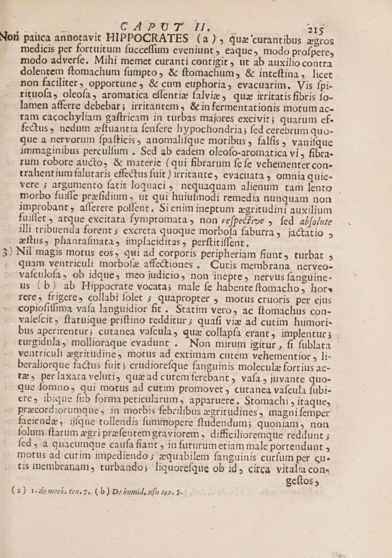 Nori paüca annotavit HIPPOCRATES (a) quz 'curantibus Zgros medicis per fortuitum fucceffum eveniunt, eaque, modo profperes modo adveríe. Mihi memet curanti contigit ut ab auxilio contra dolentem ftomachum fumpto, &amp; ftomachum ) &amp; inteftina , licet non faciliter) opportune, &amp; cum euphoria, evacuarim. Vis Ípi- rituofa, oleofa, aromatica effentiz falvie j quz irritatis fibris fo- lamen afferre debebat; irritantem j. &amp; in fermentationis motum ac« tam cacochyliam gaftricam in turbas majores excivit; quarum ef- fectus, nedum zeftuautia fenfere hypochondria; fed cerebrum quo- que a. nervorum fpaíticis) anomalifque motibus, falfis , vanifque immaginibus perculfum . Sed ab eadem oleofo-aromatica vi, fibra- rum robore aucto, &amp; materie (qui fibrarum fefe vehementer con- trahentiumfalutaris effectus fuit) irritante, evacuata 4 omnia quie- vere ; argumento fatis loquaci 9. nequaquam alienum tam lento morbo fuiffe praefidium , ut qui huiulmodi remedia nunquam non improbant, aflerere poffent. Sienim ineptum zgritudini auxilium fuillet, atque excitata fymptomata ) non re[peciroe , íed abfolute illi tribuenda forent; excreta quoque morbofa faburra ) jactatio 5 eitus, phantaímata, implaciditas, perftitiffent., | 3) Nil magis motus eos, qui ad corporis peripheriam fiunt, turbat ; - quam ventriculi morbofz affe&amp;tiones . Cutis membrana. nerveo- vaículofa, ob idque, meo judicio, non inepte, nervus fanguine: us (b) ab Hippocrate vocata; male fe habente ftomacho , hora rere, frigere, collabi folet ; quapropter j motus cruoris per ejus copiofiffima vafa languidior fit . Statim vero, ac ftomachus con- valeícit , ftatuique priftino redditur ; quafi viz ad cutim humori- bus aperirentur; cutanea vafcula, quz collapía erant, implentur; . turgidula y moliioraque evadunt . Non mirum igitur , fi fublata veatriculi zegritudine motus ad extimam cutem vehementior , li- beraliorque factus fuit; crudiorefque fanguinis moleculz fort ius ac- tz», perlaxata veluti qua ad cutemferebant , vafa , juvante quo- que fomno, qui motus ad cutim promovet , cutanea vafcula fübi- cre, ibique fub forma peticularum , apparuete. Stomachi , itaque; precordiorumque, in morbis febrilibus egritudines) magni femper faciendz, ijfque tollendis fummopere ftudendum; quoniam, non folum (tatum gri preefentem graviorem , difficilioremque reddunt ; Íed J.à quacumque caufa fiant , in futurum etiam male portendunt , motus ad cutim impediendo ; zquabilem fanguinis curfum per cu- tis membranam, turbando; liquorefque ob id circa vitalia cons | | geftos s. (a) rdemorb tex. 7. (b) De bumidyufu tex. 5-