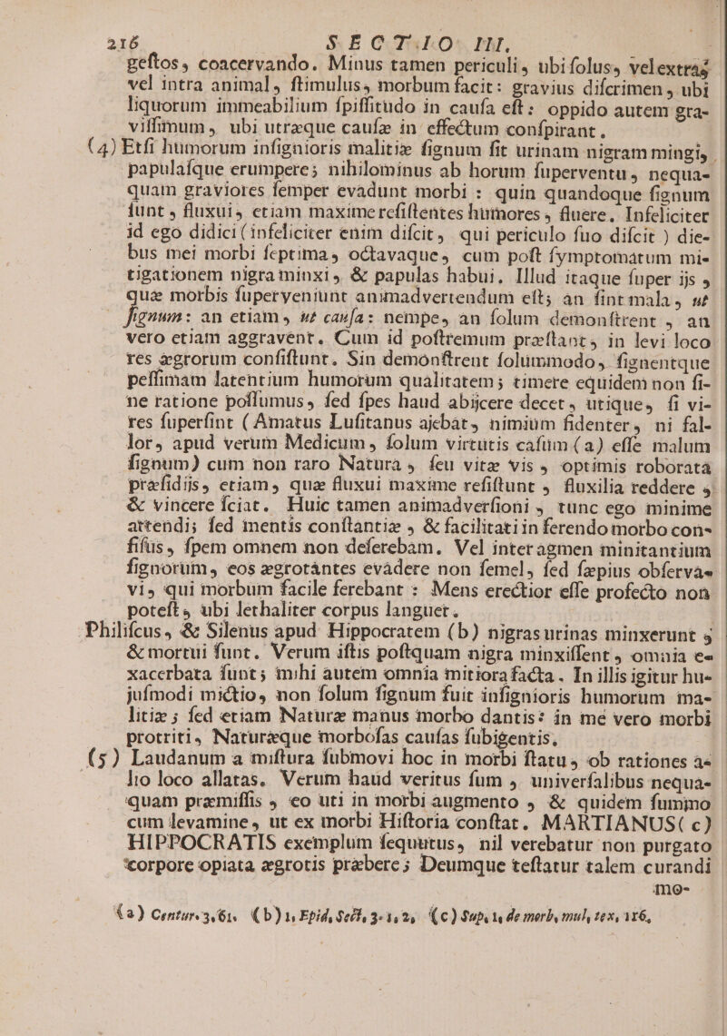geftos, coacervando. Minus tamen periculi, ubifolus, velextrag vel intra animal, ftimulus4 morbum facit : gravius difcrimen j ubi liquorum immeabilium fpiffitudo in caufa eft: oppido autem gta- vilfimum ,' ubi utrzque caufa in effectum confpirant. | (4) Etfi humorum infignioris malitix fignum fit urinam nigram mingi, | papulaíque erumpere; nihilominus ab horum füperventu , nequa- quat graviores femper evadunt morbi : quin quandoque fignum funt , fluxuis etiam maxime refiflentes hümores , fluere. Infeliciter id ego didici (infeliciter enim difcit, qui periculo fuo diícit ) die- bus mei morbi feptima 4 octavaque, cum polt fymptomatum mi- tigationem nigra minxi, &amp; papulas habui. Illud itaque fuper ijs , qua morbis fuperyeniunt animadvertendum eft; an. fint mala, s Jgnua: an etiam J &amp;? cava: nempe, an folum demonfítrent , an vero etiam aggravént. Cum id poftremum przílaort, in levi loco. tes &amp;grorum confiflunt. Sin demonftrent folummodo, figaentque peffimam latentium humorum qualitatem; timere equidem non fi- ne ratione poflumus , fed fpes haud abijcere decet , utique, fi vi- res fuperfint ( Amatus Lufitanus ajebát, nimium fidenter, ni fal- lor, apud verum Medicum , folum virtutis cafum (a) effe malum fignum) cum non raro Natura ,. feu vitz vis optimis roboratà prafidis, etiam, qua fluxui maxime refiftunt . fluxilia reddere 4. &amp; vincere Íciat.. Huic tamen animadverfioni tunc ego minime artendi; fed mentis conflantiz &amp; facilitatiin ferendo morbo con- fifüs, fpem omnem non deferebàm, Vel interagmen minitantium fignorum, eos xgrotántes evàdere non femel, fed fzpius obferva» vi» qui inorbum facile ferebant : Mens erectior effe profecto non poteft4 ubi lethaliter corpus languet. | Philifcus, &amp; Silenus apud. Hippocratem (b) nigrasurinas minxerunt 4 | &amp; mortui funt. Verum iftis poftquam nigra minxiffent omnia e« xacerbata funt; mihi autem omnia mitiora facta . Tn illis igitur hu- jufmodi mictio, non folum fignum fuit infignioris humorum ma- litiz ; fed etiam Naturz manus morbo dantis? in mé vero morbi protriti4 Natur&amp;que morbofas caufas fubigentis, — (5) Laudanum a miflura fubmovi hoc in morbi ftatu 4 ob rationes a« lio loco allatas, Verum haud veritus fum ,. univerfalibus nequa- quam pramiffis J eo uti in morbi augmento 9. &amp; quidem fumino | cum levamine , ut ex morbi Hiftoria conftat. MARTIANUS( c) HIPPOCRATIS exemplum fequutus, nil verebatur non purgato corpore opiata zegrotis prebere; Deumque teftatur talem curandi | me- (2) Centures 61. ( b) i Epid, $605, 3:1, 2, (€) Sub Y de merb, mul, ex, 116,
