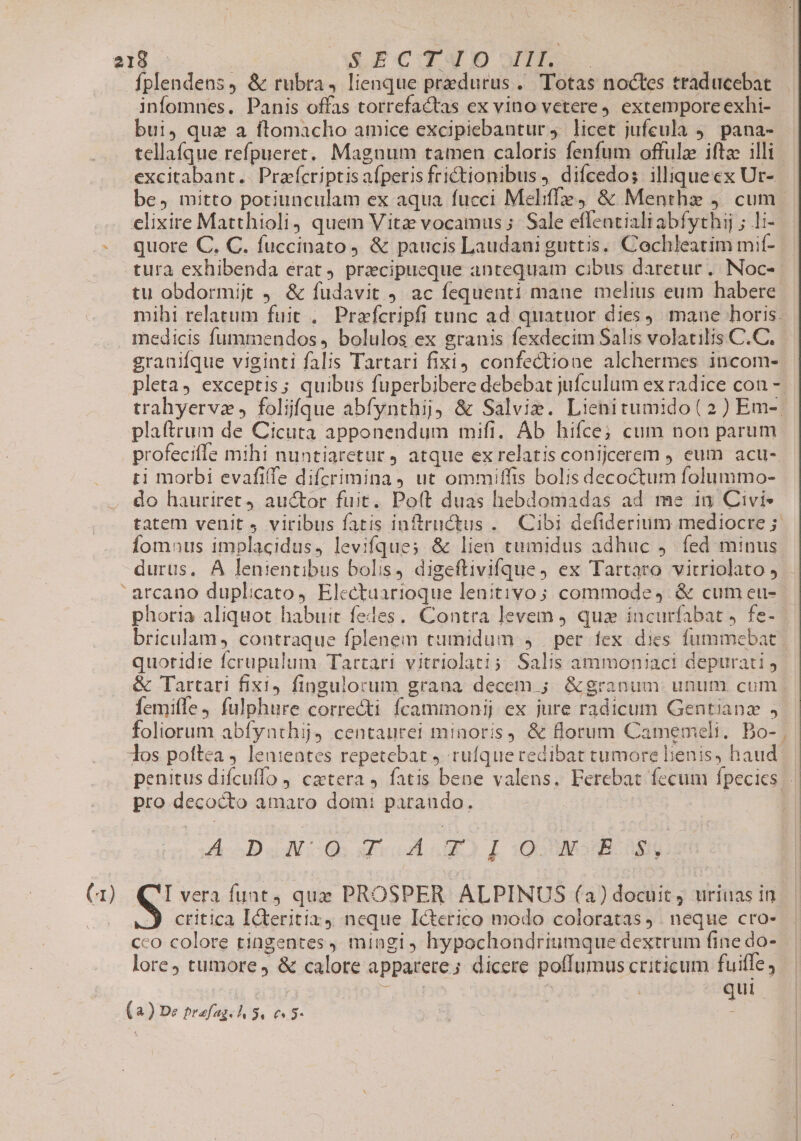 fplendens, &amp; rubra, lienque predurus . Totas noctes traducebat infomnes. Panis offas torrefactas ex vino vetere, extempore exhi- bui, qua a ftomacho amice excipiebantur j. licet jufeula 9. pana- tellafque refpueret. Magnum tamen caloris fenfum offulze iftac illi excitabant.. Prafcriptis afperisfrictionibus , difcedos illiquecx Ur- be, mitto potiunculam ex aqua fucci Meliffe, &amp; Menthz j. cum elixire Matthioli, quem Vitae vocamus ;. Sale effentialiabfythij ; li- - quore C. C. fuccinato, &amp; paucis Laudani guttis. Cochleatim mif- tura exhibenda erat, praecipueque antequam cibus daretur. Noc-- tu obdormijt J &amp; fudavit ) ac fequenti mane melius eum habere. mihi relatum fuit .. Prafcripfi tunc ad. quatuor dies). mane horis. medicis fummendos , bolulos ex granis fexdecim Salis volatilis C.C. granifque viginti falis Tartari fixi) confectione alchermes incom- pleta, exceptis; quibus fuperbibere debebat jufculum ex radice con - trahyervz , foljfque abfynthij &amp; Salvie. Lienitumido( 2) Em-. plaftrum de Cicuta apponendum mifi. Ab hifce; cum non parum profeciffe mihi nuntiaretur ) atque ex relatis conijcerem , eum acu- ti morbi evafiffe difcrimina , ut ommiffis bolis decoctum folummo- do hauriret4 auctor fuit. Poft duas hebdomadas ad me in Civi- tatem venit 4 viribus fatis inftrnctus . Cibi defiderium mediocre 5 Íomnus implacidus, levifque; &amp; lien tumidus adhuc ,. fed minus durus. A lenientibus bolis, digeftivifque, ex Tartaro virriolato , arcano duplicato, Electuarioque lenitivo; commode, &amp; cumeu- phot1a aliquot habuit fedes, Contra levem qua incurfabat J fe- briculam, contraque fplenem tumidum , | per fex dies fummebat quotidie fcrupulum Tartari vitriolati; Salis ammoniaci depurati j &amp; Tartari fixi, fingulorum grana decem ; &amp;granum. unum cum femifle, fulphure correcti fcammonij ex jure radicum Gentianz , foliorum abfynthij) centaurei minoris, &amp; florum Camemeli. Bo- | dos poftea lenteates repetebat ) rufque redibat tumore lienis, haud penitus difcuffo , caetera ,. fatis bene valens, Perebat fecum fpecies pro decocto amaro dom: paraudo. |  A DJNCO. VA LO L 5E 089 (1) QI vera funt, que PROSPER ALPINUS (3) docuit j urinas in critica Icteritiz 4 neque Icterico modo coloratas ). neque cro- cco colore tingentes , mingi ) hypochondritimque dextrum finedo- | lore tumore &amp; calore apparete; dicere poffumus criticum fuiffe d dg wi: 1 qui (a) De prefag. 1, 31 €653- É