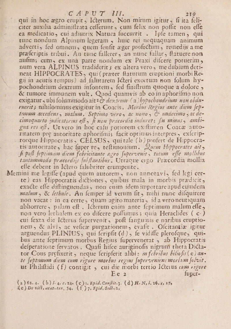 | GC AUPIUVTOSERIN. | |^ (— 2159 qui in hoc zgro erupit Icterum. Non mirum igitur 4. fi ita fcli- citer auxilia adminiflrata cefferunt cum felix non poffit non effe - . ea medicatio, cui adiutrix Natura fuccurtit .— Ipfe tamen. qui tunc nondum Alpinum legeram 4 huic rei nequaquam animum adverti, fed omnem quem fenfit eger profectum ,. remedijs a me praícriptis tribui. An tunc fallerer an ntinc fallar) flatuere non aufÁm; cum, ex unà parre nondum ex Praxi difcere potuerim , num verà ALPINUS tradiderit; ex altera vero4 me dübium deti- neat HIPPOCRATES, qui( praeter ftatutim eruptioni morbi Re- M gij in acutis tempus) ad falutarem Iéteri exortum mon folum hy- —— pochondrium dextrum infontem fed finiftrum quoque a dolore , . . &amp; tumore inimunem vult. Quod quamvis ab eo in aphoriínio non exigatur » übi folumniodo ait: &amp; dextrum ( a) bypochondrtmm non obdu- rbertt ; nihilominus exigitur in Coacis. Morus Regius ante drem fep» nnum accedens, malum. Septtmo uero 4 ac mono C7 undecnno y ac de- cimoquarto judicatorir eff 4. Jr mou pracordia duret: fn mmus, ambi- gua res eff . Ut vero in hoc cafu potiorem exiftimen Coacz auto- ritatem pre autoritate aphorifmi; facit optimus interpres, exícrip- - torque Hippocratis; CELSUS, quitale ( b) profert de Hippocra- tis autorirate, hac fuper re, teftimonium. QSuem Hippocrates att» Ji pofl. fepémum diem febricrtante agro. faperveuit , tutum. effe mollibus tantummodo precordrs [ulflantibus. Utraeue eigo. Pracordia molba j efle debent in Ictero falubriter erumpente. Memini me l:giffe (apud quem autorem 4 non annotavis fed kgi cer- te) eas Hippocratis dictiones, quibus mala in morbis praedicit, exacte cfle diftinguendas, non enim idem importareapud eumdem malin , &amp; letbale, An femper id verum fit) mihi nunc difquirere non vacat: in ea certes quam agito materia id a veroneutiquam abhorrere palam eft , Icterum enim ante feptimum malum efle, non vero lethalem ex eo difcere poff'umus ; quia Heraclides ( c) cui fexta die Icterus fupervenit, poft fanguinis e naribus eruptio- nem» &amp; alvi4 ac vefice purgationem evafit . Ofcitantiz igitur arguendus PLINIUS, qui fcripfit (d) fe vidiffe plerofque, qui- bus ante feptimum morbus Regius fupervenerat 9. ab Hippocratis deíperatione fervatos , Quafi hifce auriginofis nigruni theta Dicta-.- tor Cous prefixerit 4. neque fcripferit alibi: fe£rz£us Bilrofis ( e) an te feptiunm diem cum rigore morbus regius fupervenien: morlum fobuit. ut Philiftidi (f) contigit 9. cui die morbi tertio Icteius cum gere be Íuper- (a)62.4. (b) 7 4. z. 23 (c). Epid. Confiit.3. (d) HN, 26/6, 48