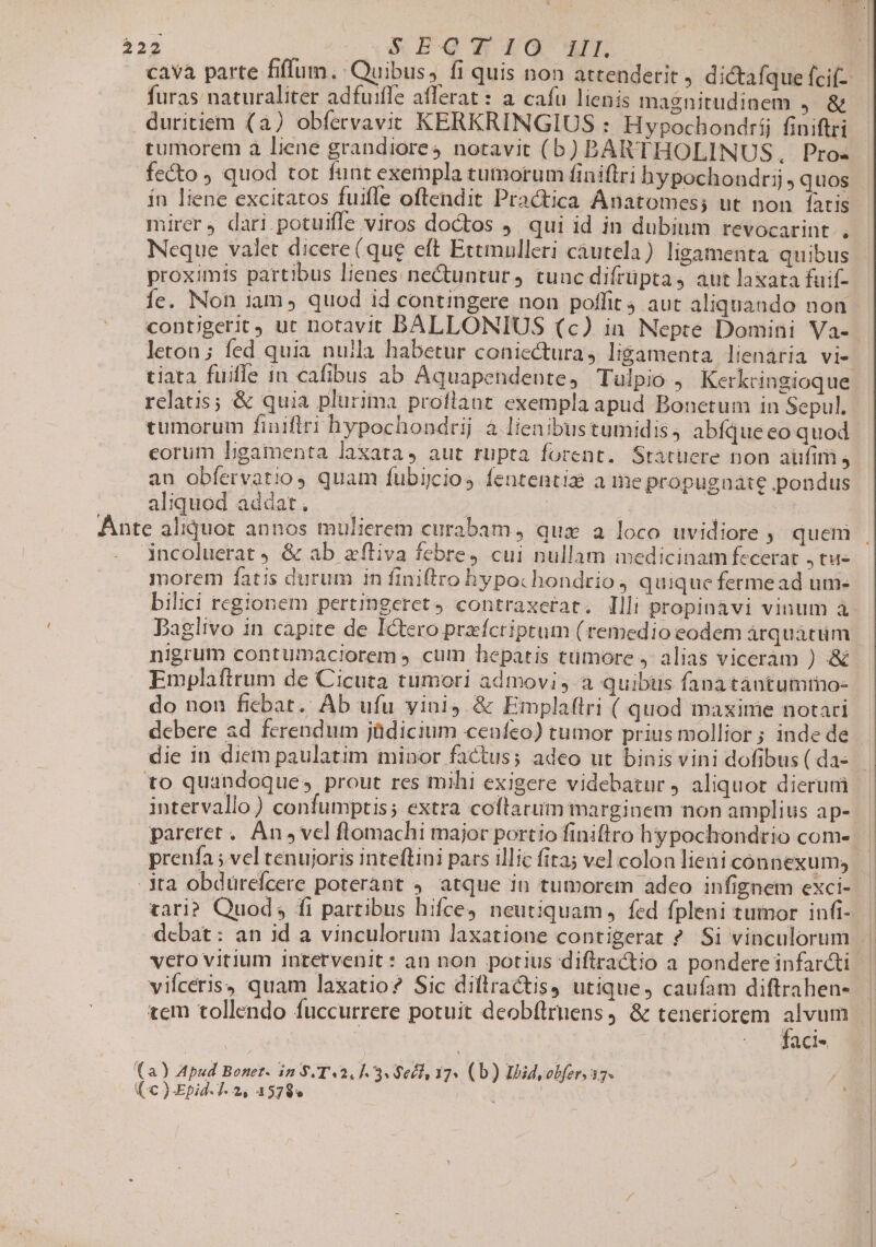 Pos co BQENO M | cava parte filum. Quibus, fi quis non attenderit , dictafque fci furas naturaliter adfuiffe afferat : a cafu lienis magnitudinem j. &amp; duritiem (a) obfervavit KERKRINGIUS : Hypochondrij finiftri tumorem à liene grandiores notavit (b) BARTHOLINUS, Pro- fecto ) quod tot funt exempla tutnorum finiftri hypochoadrtij quos ín liene excitatos fuifle oftendit Practica Anatomes; ut non faris mirer, dari potuiffe viros doctos J. qui id in dubium revocarint . Neque valet dicere (que eft Ettmulleri cáutela) ligamenta quibus proximis partibus lienes ne&amp;untur, tunc difrüpta, aut laxata fuif- íc. Non iam, quod id contingere non poffit 4 aut aliquando non contigerit) ut notavit BALLONIUS (c) in Nepte Domini Va-- leton ; fed quia nuila habetur coniectura, ligamenta lienária vi- tiata fuifle 1n cafibus ab Aquapendeote, Tulpio , Kerkringioque relatis; &amp; quia plurima proflant exempla apud Bonetum in Sepul. tumorum finiflri hypochondrij à lienibus tumidis ; abfque eo quod eorum Ligamenta laxata, aut rupta forent. Statuere non auftm j au obfervatioy quam fubijcios fententie ame propugnáte pondus aliqued addat... .. ; 3 | . Ante aliquot annos mulierem curabam, qux a loco uvidiore y quem . incoluerat ) &amp; ab afliva febre, cui nullam medicinam fecerat , tu- morem fatis durum in finiftro hypochondrio 4 quique fermead um- bilici regionem pertingeret, contraxctat. Illi propinàvi vinum à Daglivo in capite de Ictero preícriptum (remedio eodem árquatüm | nigrum contumaciorem s cum hepatis ttimore , alias viceram ) &amp; Emplaftrum de Cicuta tumori admovi, a quibüus fanatántumro- do non ficbat.. Ab ufu vini, &amp; Emplaftri ( quod maxime notari debere ad ferendum jüdicium cenfeo) tumor priusmollior; inde de die in diem paulatim minor factus; adeo ut binis vini dofibus(das to quandoque» prout res mihi exigere videbatur, aliquot dierum — intervallo) confumptis; extra coftarum marginem non amplius ap-- pareret. An , vel flomachi major portio finiftro hypochondrio com- EI prenía ;vel tenujoris inteftini pars illic fita; vel colon lieni con nexum, | ta obdürcfcere poterant 4. atque in tumorem adco infignem exci- var]? Quod; fi partibus hifce neutiquam, fed fpleni tumor infi- debat : an id a vinculorum laxatione contigerat ? Si vinculorum | vero vitium intervenit: an non potius diflractio a pondereinfardti | vifceris, quam laxatio? Sic diftractis, utique, caufam diftrahen- tem tollendo fuccurrere potuit deobflrnens , &amp; teneriorem ww | faci- fa Apud Bonet. in $.T«2, 1.3. $ecl 37« (b) Ibid obfer. 37. ,